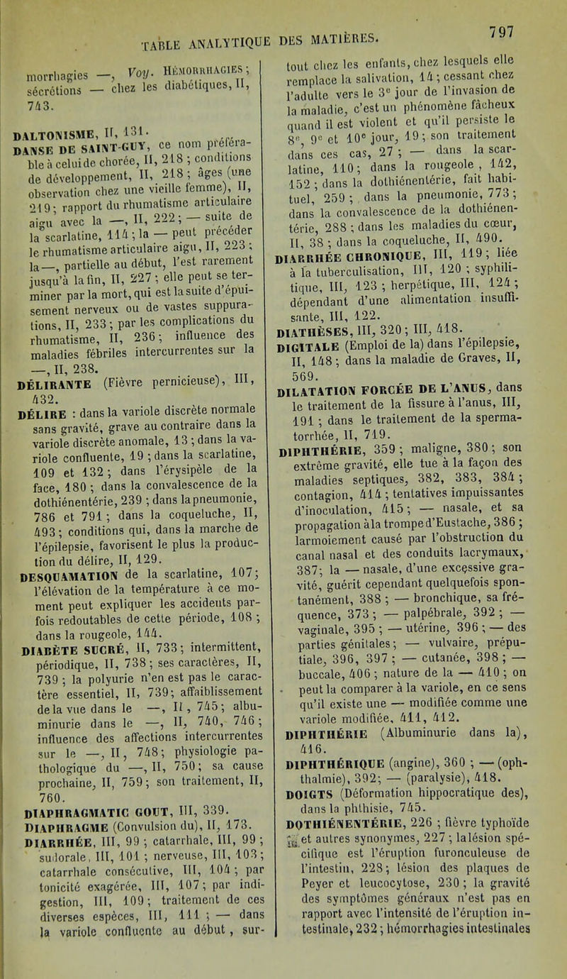 table analytique morrhagies secretions 743. ^ Voy. H&morrhagies ; cBgz les diabeliques, II, DALTONISME, It, i‘>1- danse de saint-guy, ce nom pie eia- ble a celuide choree, II, 218 ; conditions de developpement, 11, 218 ; ages (une observation chez une vieille femme), II, oi9- rapport du rhumatisme articulaire aign' avec la II, 222; - suite. de la scarlaline, 114; la-peat pieceder le rhumatisme articulaire aign, 11, --o , la partielle au ddbut, Test rarement jusqu’a la fin, II, 227; elle pent se ter- miner par la mort, qui est la suite d epui- sement nerveux ou de vastes suppura- tions, II, 233; par les complications du rhumatisme, II, 236; influence des maladies febriles intercurrentes sur la DELIRANTE (Fievre pernicieuse), III, 432. ... , DELIRE : dans la variole discrete normale sans gravite, grave au contraire dans la variofe discrete anomale, 13; dans la va- riole confluente, 19 ; dans la scarlatine, 109 et 132; dans l’erysipele de la face, 180 ; dans la convalescence de la dothienenterie, 239 ; dans lapneumonie, 786 et 791; dans la coqueluche, II, 493 ; conditions qui, dans la marche de l’epilepsie, favorisent le plus la produc- tion du delire, II, 129. DESQUAMATION de la scarlatine, 107; l’elevation de la temperature a ce mo- ment peut expliquer les accidents par- fois redoutables de cette periode, 108 ; dans la rougeole, 144. DIABETE SUCRE, II, 733; intermittent, periodique, II, 738 ; ses caracteres, II, 739 ; la polyurie n’en est pas le carac- tere essentiel, II, 739; affaiblissement delavuedans le —, II, 745; albu- minurie dans le —, II, 740, 746 ; influence des affections intercurrentes sur le —, II, 748; physiologie pa- thologique du —, 11, 750; sa cause prochaine, II, 759; son traitement, II, 760. DIAPHRAGMATIC GOUT, III, 339. DIAPHRAGME (Convulsion du), II, 173. DIARRIIEE, III, 99 ; catarrhale, III, 99 ; sudorale, III, 101 ; nerveuse, III, 103; catarrhale consecutive, III, 104; par tonicite exageree. III, 107; par indi- gestion, III, 109; traitement de ces diverses especes, III, 111 ; — dans la variole confluente au debut, sur- DES MAT IE RES. tout clicz les enfanls,chez lesquels elle remplace la salivation, 14; cessant chez 1’adulte vers le 3U jour de l’invasion de la maladie, e’est un phenomdne facheux quand il est violent et qu’il persiste le 8r go et 10° jour, 19; son traitement dans ces cas, 27; - dans la scar- latine, 110; dans la rougeole , 142, 152 ; dans la dothienenterie, fait hahi- tuel,’ 259 ; dans la pneumonie, 773; dans la convalescence de la dothicnen- terie, 288 ; dans les maladies du coeur, II, 38 ; dans la coqueluche, II, 490. DIARRIIEE ClIRONIQUE, III, 119; liee a la tuberculisation. III, 120 ; syphili- tique. III, 123 ; herpetique. III, 124 ; dependant d’une alimentation insuffi* sante, III, 122. DIATHESES, HI, 320 ; III, 418. , DIGITALE (Emploi de la) dans l’epilepsie, II, 148; dans la maladie de Graves, II, 569. DILATATION FORCEE DE L’ANUS, dans le traitement de la fissure a l’anus, III, 191 ; dans le traitement de la sperma- torrhee, II, 719. DIPHTHERIE, 359 ; maligne, 380; son extreme gravite, elle tue a la fa^on des maladies septiques, 382, 383, 384 ; contagion, 414 ; tentatives impuissantes d1 inoculation, 415; — nasale, et sa propagation ala tromped’Eustache, 386 ; larmoiement cause par 1 obstruction du canal nasal et des conduits lacrymaux, 387; la — nasale, d’une excessive gra- vite, guerit cependant quelquefois spon- tanemenl, 388 ; — bronchique, sa fre- quence, 373 ; — palpebrale, 392 ; — vaginale, 395 ; — uterine, 396 ; — des parties genitales; — vulvaire, prepu- tiale, 396, 397 ; — cutanee, 398 ; — buccale, 406 ; nature de la — 410 ; on peut la comparer a la variole, en ce sens qu’il existe une — modifiee comme une variole modifiee, 411, 412. DIPHTHERIE (Albuminurie dans la), 416. DIPHTHERIQUE (angine), 360 ; —(oph- thalmie), 392; — (paralysie), 418. DOIGTS (Deformation hippocratique des), dans la phlhisie, 745. DOTHIENENTERIE, 226 ; fievre typhoi'de et autres synonymes, 227 ; la lesion spe- cilique est l’cruption luronculeuse de l’intestiu, 228; lesion des plaques de Peyer et leucocytose, 230; la gravite des symptomes generaux n’est pas en rapport avec l’intensite de l’druption in- testinale, 232; hemorrhagies intestinales