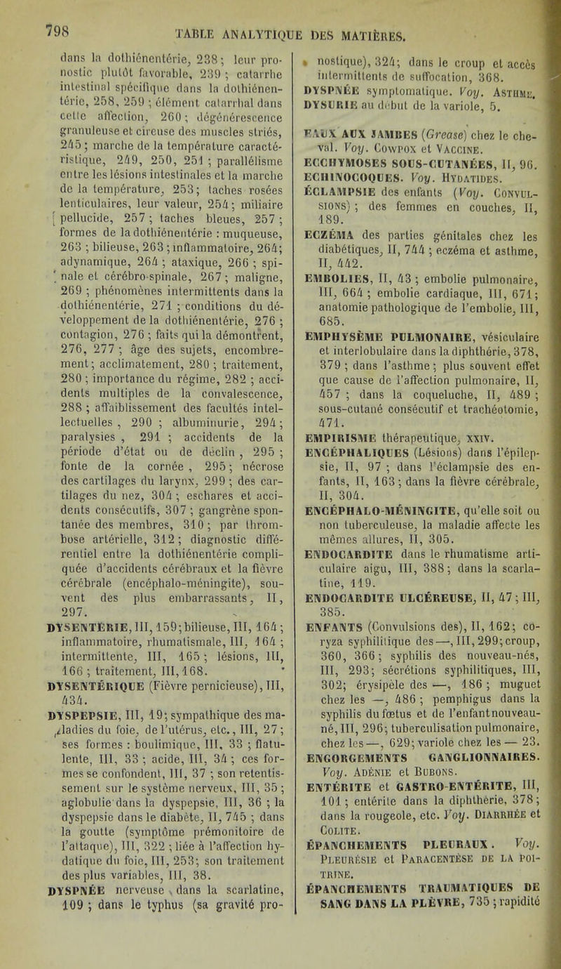 dans la dotliienenterie, 238; leur pro- nostic plulflt favorable, 239 ; catarrhe intestinal spdcifiquo clans la dothienen- teric, 258, 259 ; clement, catarrhal dans colic afleelion, 2G0; degerierescence granuleuse el cireuse des muscles slries, 245; marche de la temperature caracte- ristique, 249, 250, 251 ; parallelisme enIre les lesions intestinales et la marche de la temperature, 253; laches rosees lenticulaires, leur valeur, 254; miliaire [ pellucide, 257 ; laches bleues, 257 ; formes de la dotliienenterie : muqueuse, 2G3 ; bilieuse, 263; inflammatoire, 2G4; adynamique, 264 ; ataxique, 266 ; spi- ' nale el cerebrospinale, 267; maligne, 269 ; phenomenes intermittenls dans la dotliienenterie, 271 ; conditions du de- veloppement de la dotliienenterie, 276 ; contagion, 276 ; faits qui la demontrent, 276, 277 ; age des sujets, encombre- ment; acclimatement, 280 ; traitcment, 280 ; importance du regime, 282 ; acci- dents multiples de la convalescence, 288 ; affaiblissement des facultes intel- lectuelles , 290 ; albuminurie, 294; paralysies , 291 ; accidents de la periode d’etat ou de declin , 295 ; fonte de la cornde , 295; necrose des cartilages du larynx, 299 ; des car- tilages du nez, 304; eschares et acci- dents consecutifs, 307 ; gangrene spon- tanee des membres, 310; par throm- bose arlerielle, 312; diagnostic diffe- rentiel entre la dotliienenterie compli- qude d’accidents cerebraux et la fievre cerebrale (encephalo-meningite), sou- vent des plus embarrassants, II, 297. DYSENTERIE, 111, 159;bilieuse, III, 164 ; inflammatoire, rhumatismale, III, 164 ; intermittente, III, 165; lesions, 111, 166; traitement, 111,168. DYSENTERIQLE (Fievre pernicieuse), III, 434. DYSPEPSIE, III, 19; sympathique des ma- ladies du foie, del’uterus, etc., Ill, 27; ses formes : boulimique, III, 33 ; flatu- lenle, 111, 33; acide, III, 34; ces for- mes se confondent, Hi, 37 ; son retentis- semenl sur le systeme nerveux. III, 35 ; aglobulie dans la dyspepsie, III, 36 ; la dyspepsie dans le diabete, II, 745 ; dans la goutle (sympldme premonitoire de l’altaque), 111, 322 ; liee a l’alfection hy- datique du foie, III, 253; son traitement des plus variables, 111, 38. DYSPNEE nerveuse dans la scarlatine, 109 ; dans le typhus (sa gravitd pro- » noslique), 324; dans le croup et acccs intermitlents de suffocation, 368. DYSPNEE symptomalique. Voy. Asthme. DYSLRIIi au debut de la variole, 5. FALX ALX 3AMBES (Grease) chez le che- val. Voy. Cowi'ox el Vaccine. ECCHYMOSES SOCS-CLTANEES, II, 96. EClUIVOtlOQUES. Voy. HTDATIDES. fiCLAMPSIE des enfants (Voy. Convul- sions) ; des femmes en couches, II, 189. ECZEMA des parties genitales chez les diabtitiques, II, 744 ; eczema et asthme, II, 442. EMBOLIES, II, 43 ; embolie pulmonaire, III, 664 ; embolie cardiaque, 111, 671; anatomie pathologique de l’embolie, 111, 685. EMPHYSEME PLLMONAIRE, v4siculaire et interlobulaire dans la diphthorie, 378, 379 ; dans l’asthme ; plus souvent effet que cause de i’affeclion pulmonaire, II, 457 ; dans la coqueluche, II, 489 ; sous-culane consecutif et tracheotomie, 471. EMPIR1SME therapeutique, xxiv. EXCEPHALIQUES (Lesions) dans l’epilep- sie, II, 97 ; dans l’eclampsie des en- fants, II, 163; dans la fievre cerebrale, II, 304. ENCEPHALO-MENINGITE, qu’elle soil ou non tuberculeuse, la maladie affecte les memes allures, II, 305. ENDOCARDITE dans le rhumatisme arli- culaire aigu, III, 388; dans la scarla- tine, 119. ENDOCARDITE ULCEREUSE, II, 47 ; III, 385. ENFANTS (Convulsions des), II, 162; co- ryza syphililique des—, III, 299;croup, 360, 366 ; syphilis des nouveau-nes, III, 293; secretions syphilitiques, III, 302; erysipele des —, 186 ; muguet chez les —, 486 ; pemphigus dans la syphilis du foetus et de l’enfantnouveau- ne, III, 296; tuberculisation pulmonaire, chez les—, 629; variole chez les— 23. ENGORGEMENTS GANGLIONN AIRES. Voy. Adenie et Bubons. ENTERITE et GASTRO ENTERITE, III, 101; entente dans la diphtherie, 378; dans la rougeole, etc. Voy. Diarrh^e et COLITE. EPANCHEMENTS PLECRALX . Voy. Pleuresie et Paracentese de la i>oi- TRINE. J&PANCHEMENTS TRALMATIQLES DE SANG DANS LA PLEVRE, 735 ; rapidilc