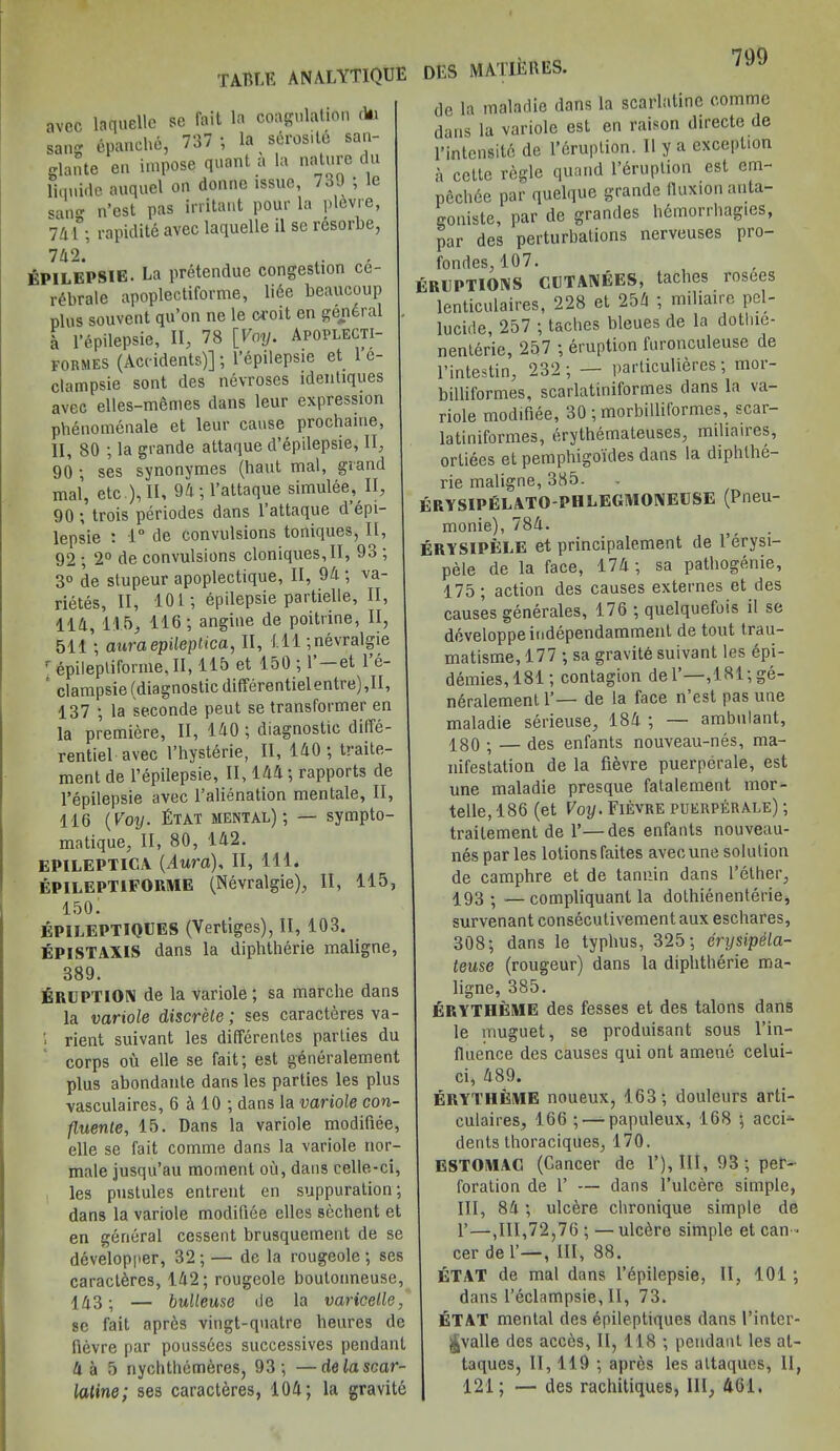 table analytique avec la quelle se fait la coagulation du sang epanehe, 737 ; la serositc san- glante en impose quant a la nature t u liquifle auquel on donnc issue, 739 ; le sail n’est pas irritant pour la plevre, 741°; rapidite avec laquelle il se resorbe, 742. EPILEPSIE. La pretendue congestion ce- rdbrale apoplectiforme, lice beaucoup plus souvent qu’on nc le croit cn general l l’epilepsie, II, 78 [Voy. Apoplecti- formes (Accidents)] ; l’epilepsie et 1 e- clampsie sont des necroses idenliques avec elles-memes dans leur expression phenomenale et leur cause prochaine, II, 80 ; la grande attaque d’epilepsie, II, 90 ; ses synonymes (haut mal, grand mal, etc.), II, 94 ; l’attaque simulee, II, 90 ; trois periodes dans 1 attaque d epi- lepsie : 1° de convulsions toniques, II, 92 ; 2° de convulsions cloniques, II, 93 ; 3° de stupeur apoplectique, II, 94 ; va- rietes, II, 101; epilepsie partielle, II, 114, 115, 116; angine de poitrine, II, 511'; auraepileptica, II, 111 ;nevralgie r epilepliforme, II, 115 et 150 ; 1’ et 1 e- clampsie (diagnostic differentiel entre) ,11, 137 ; la seconde peut se transformer en la premiere, II, 140 ; diagnostic diife- rentiel avec l’hysterie, II, 140; traite- ment de l’epilepsie, II, 144; rapports de l’epilepsie avec l’alienation mentale, II, 116 (Voy. Etat mental); — sympto- matique, II, 80, 142. EPILEPTICA {Aura), II, HI. EPILEPT1FORME (Nevralgie), II, 115, 150; EPILEPTIQUES (Vertiges), II, 103. EPISTAXIS dans la diphtherie maligne, 389. ERUPTION de la variole; sa marche dans la variole discrete; ses caracteres va- '• rient suivant les differentes parties du corps ou elle se fait; est gdneralement plus abondante dans les parties les plus vasculaires, 6 4 10; dans la variole con- fluente, 15. Dans la variole modifiee, elle se fait comme dans la variole nor- male jusqu’au moment ou, dans celle-ci, les pustules entrent en suppuration; dans la variole modifiee elles sechent et en general cessent brusquement de se developper, 32; — de la rougeole; ses caracteres, 142; rougeole boutonneuse, 143; — bulleuse de la varicelle, sc fait apres vingt-quatre lieures de fievre par poussdes successives pendant 4 a 5 nychthemeres, 93; —delascar- latine; ses caracteres, 104; la gravitd DES MATIERES. de la maladie dans la scarlatine comme dans la variole est en raison directe de l’intensitc de l’druplion. II y a exception a cette regie quand l’eruption est cm- pechde par quelque grande fluxion auta- goniste, par de grandes bemorrbagies, par des perturbations nerveuses pro- fondes, 107. ERUPTIOIMS CETAIVEES, taclies rosees lenticulaires, 228 et 254 ; miliaire pel- lucide, 257 ; taclies bleues de la dotlue- nenterie, 257 ; eruption furonculeuse de l’intestin, 232 ; — particulieres ; mor- billiformes, scarlatiniformes dans la va- riole modifiee, 30 ; morbilliformes, scar- latiniformes, erythemateuses, miliaires, ortiees et pemphigoides dans la diphlhe- rie maligne, 385. erysipelato-phlegmoiveuse (Pneu- monie), 784. ERYSIPELE et principalement de l’erysi- pele de la face, 174; sa pathogenie, 175; action des causes externes et des causes generates, 176 ; quelquefois il se developpeindependamment de tout trau- matisme, 177 ; sa gravite suivant les epi- demies, 181; contagion del’—,181;ge- neralement 1’— de la face n’est pas une maladie serieuse, 184 ; — ambulant, 180 ; — des enfants nouveau-nes, ma- nifestation de la fievre puerperale, est une maladie presque fatalement mor- telle, 186 (et Voy. Fievre puerperale) ; traitement de V—des enfants nouveau- nes par les lotions faites avec une solution de camphre et de tannin dans l’ether, 193; —compliquant la dolhienenterie, survenant consecutivement aux eschares, 308; dans le typhus, 325; erysipela- teuse (rougeur) dans la diphtherie ma- ligne, 385. ERYTHEME des fesses et des talons dans le muguet, se produisant sous l’in- fluence des causes qui ont amend celui- ci, 489. ERYTHEME noueux, 163; douleurs arti- culaires, 166 ; — papuleux, 168 ; acci- dents tboraciques, 170. ESTOMAG (Cancer de 1’), III, 93 ; per- foration de 1’ — dans l’ulcere simple, III, 84; ulcere chronique simple de 1’—,111,72,76 ; — ulcdre simple et can - cer de 1’—, III, 88. ETAT de mal dans l’dpilepsie, II, 101 ; dans l’eclampsie, II, 73. ETAT mental des dpileptiques dans l’inter- ^valle des accds, II, 118 ; pendant les at- taques, II, 119 ; apres les attaques, 11, 121; — des rachitiques, III, 461.