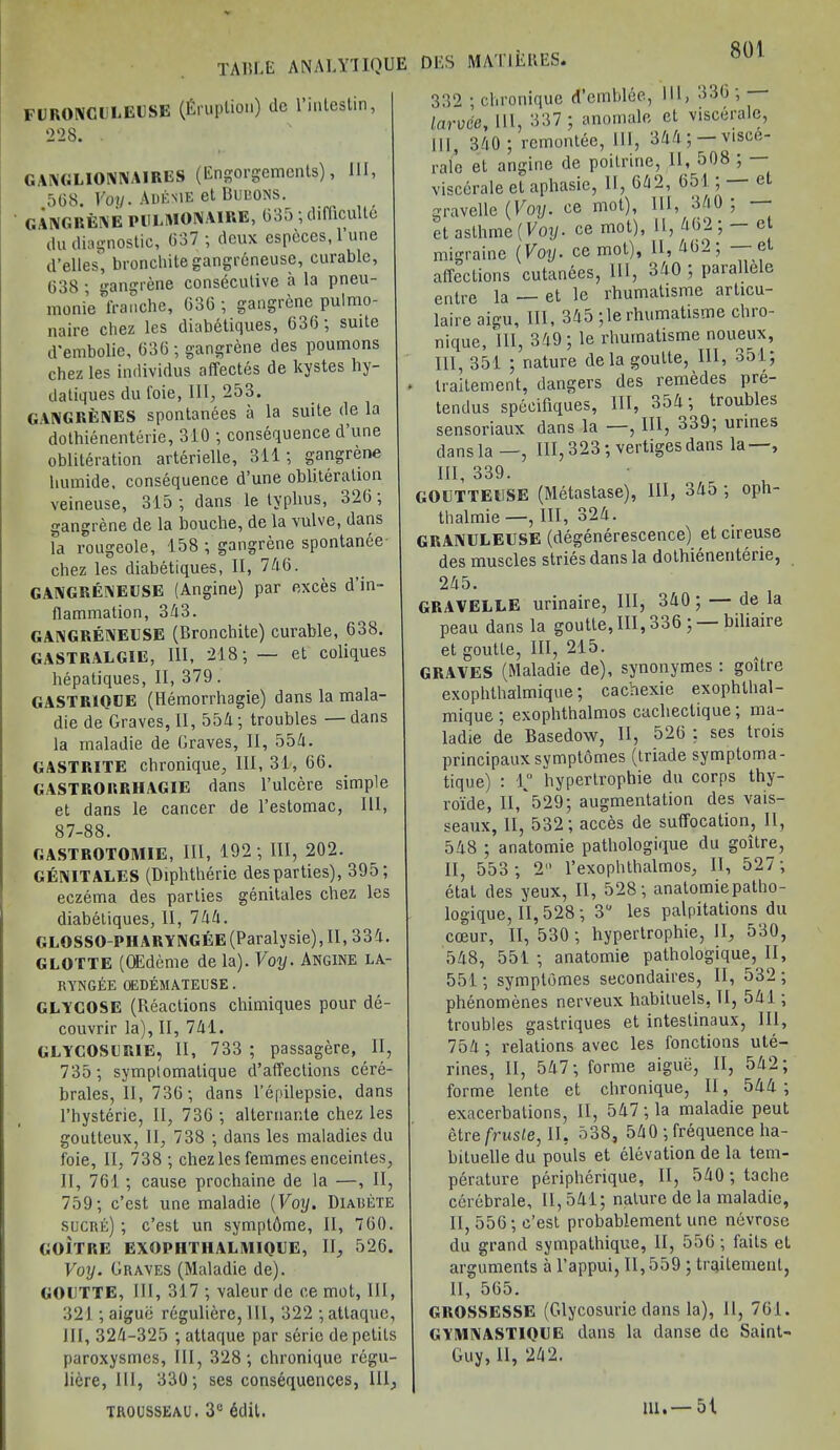 TABLE ANALY1IQUE FURONCULEUSE (Eruption) tic 1 inlcstin, 228. GANGL10NNAIRES (Engorgements), HI, 568. Voy. Adenie et Bubons. GANGRENE PBLMONAIRE, 635 ; difficult^ du diagnostic, 637 ; deux especes, l’une d’elles, bronchite gangrAneuse, curable, 638 ; gangrene consecutive a la pneu- monie'tranche, 636 ; gangrene pulmo- naire chez les diabetiques, 636; suite d'embolie, 636 ; gangrene des poumons chez les individus affectes de kystes hy- datiques du l'oie, III, 253. GANGRENES spontanees a la suite de la dothienenterie, 310 ; consequence d une obliteration arterielle, 311; gangrene humide, consequence d’une obliteration veineuse, 315 ; dans le typhus, 326, gangrene de la bouche, de la vulve, dans la rougeole, 158 ; gangrene spontanee chez les diabetiques, II, 7A6. GANGRENEUSE (Angine) par exces d’in- llammation, 3A3. GANGRENEUSE (Bronchite) curable, 638. GASTRALGIE, III, 218; — et coliques hepatiques, II, 379. GASTRIOCE (Hemorrhagie) dans la mala- die de Graves, II, 55A; troubles — dans la maladie de Graves, II, 55A. GASTRITE chronique, III, 31, 66. GASTRORRHAGIE dans l’ulcere simple et dans le cancer de l’estomac, 111, 87-88. GASTROTOMIE, HI, 192; III, 202. GENITALES (Diphtherie des parties), 395; eczema des parties genitales chez les diabetiques, II, 7AA. GLOSSO-PHARYNGEE(Paralysie),II, 33A. GLOTTE (OEdeme de la). Voy. Angine la- rynges OEDEMATEUSE. GLYCOSE (Reactions cbimiques pour de- couvrir la), II, 7A1. GLYCOSUR1E, II, 733; passagere, II, 735 ; symptomatique d’affections cere- brates, II, 736; dans l’epilepsie, dans l’hysterie, II, 736 ; alternante chez les goutteux, 11, 738 ; dans les maladies du foie, II, 738 ; chez les femmes enceintes, II, 761 ; cause prochaine de la —, II, 759; e’est une maladie {Voy. Diarete sucre); e’est un symplOme, II, 760. GOITRE EXOPIITHALMIQUE, II, 526. Voy. Graves (Maladie de). GOIJTTE, HI, 317 ; valeur de ce mot, III, 321; aiguii reguliere, HI, 322 ; attaque, III, 32A-325 ; attaque par seric de petits paroxysmes, HI, 328 ; chronique regu- liere, III, 330; ses consequences, 111, trousseau. 3c 6dit. DES MAT IE RES. 332 ; chronique d’emblee, 111, 336 , larvce, 111, 337; anomalc ct viscerale, III, 3A0 ; remontee, 111, 3AA ; — visce- rale et angine de poitrine, II, 508 ; — viscerale et aphasie, II, 6A2, 651 ; — et gravelle {Voy. ce mot), HI, 3A0 ; * et aslhme {Voy. ce mot), 11, A62 ; — ct migraine {Voy. ce mot), II, A62; —e affections cutanees, 111, 3A0 ; parallele entre la — et le rhumatisme articu- laire aigu. III, 3A5 ;le rhumatisme chro- nique, III, 3A9 ; le rhumatisme noueux, III, 351 ; nature dela goulte, 111, 351; traitement, dangers des remedes pre- tendus specifiques, III, 35A; troubles sensoriaux dans la —, III, o39; urines dans la—, III, 323; vertiges dans la—, IH, 339. GOUTTEUSE (Metastase), 111, 3A5 ; oph- thalmie —, III, 32A. GRANULEUSE (degenerescence). et cireuse des muscles striesdans la dothienenterie, 2A5. GRAVELLE urinaire, III, 3A0; — de la peau dans la goutte,III,336 ; biliaire et goutle, III, 215. GRAVES (Maladie de), synonymes : goitre exophthalmique; cachexie exophlhal- mique ; exophthalmos cacheclique , ma- ladie de Basedow, II, 526 ; ses trois principaux symptomes (triade symptoma- tique) : 1° hypertrophie du corps thy- roide, II, 529; augmentation des vais- seaux, II, 532; acces de suffocation, II, 5A8 ; anatomie pathologique du goitre, II, 553 ; 2 l’exophthalmos, II, 527; etat des yeux, II, 528; anatomie patho- logique, II, 528 ; 3° les palpitations du coeur, II, 530 ; hypertrophie, II, 530, 5A8, 551 ; anatomie pathologique, II, 551; symptomes secondaires, II, 532; phenomenes nerveux habituels, II, 5A.I ; troubles gastriques et intestinaux, 111, 75A; relations avec les fonctions ute- rines, II, 5A7; forme aigue, II, 5A2; forme lente et chronique, II, 5AA ; exacerbations, II, 5A7 ; la maladie peut etrefrusLe, II, 538, 5A0 frequence ha- bituelle du pouls et elevation de la tem- perature peripherique, II, 5A0; tache cerebrale, II, 5A1; nature de la maladie, 11,556; e’est probablement une nevrosc du grand sympathique, II, 556; faits et arguments a l’appui, 11,559 ; traitement, II, 565. GROSSESSE (Glycosurie dans la), 11, 761. GYMNASTIQUE dans la danse de Saint- Guy, 11, 242. 111.— 51