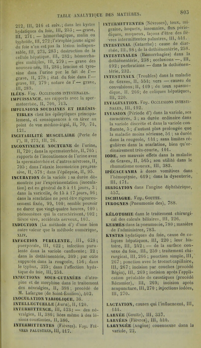 TABLE ANAI/YTIQUE ‘212, III, 216 et suiv.; dans lcs kystes hydatiques du foie, 111, 253; grave, III, 271; — hemorrhagique, malm ou typhoide, lit, 272 ;l’atrophie jaune aigue du l'oie n’en est pas la lesion indispen- sable, 111, 273, 283; destruction de la cellule hepatique, HI, 282; hemorrha- gies multiples. III, 279 ; — grave des nouveau-nes, III, 286; leucine et tyro- sine dans l’urine par le fait de 1’— grave, II, 278 ; etat du foie dans P— grave. III, 279 ; nature de 1’— grave, III, 289. ileus. Voy. Occlusions intestinales. 1MPUISSANCE, ses rapports avec la sper- matorrhee, II, 700, 713. IMPULSIONS SOUDAINES ET IRRESIS- TIBLES chez les epileptiques principa*- lement, et consequences a en tirer au point de vue medico-legal, II, 70, 74, 121. INCITABILITE MUSCULAIRE (Perte de 1’), II, 273, III, 26. INCONTINENCE NOCTURNE de l’urine, II, 720 ; dans la spermatorrhee, 11,705 ; rapports de l’inconlinence de l’urine avec la spermatorrhee et d’autres nevroses, II, 705 ; dans l’ataxie locomotrice progres- sive, II, 578 ; dans l’epilepsie, II, 95. INCUBATION de la variole : sa duree de- montree par ^experimentation (inocula- tion) est en general de 8 a 11 jours, 3 ; dans la varicelle, de 15 a 17 jours, 96 ; dans la scarlatine ne peut etre rigoureu- sement lixee, 99, 100; semble pouvoir ne durer que vingt-quatre heures, 100 ; phenomenes qui la caracterisent, 102 ; lievre vive, accidents nerveux, 103. INDUCTION (La methode d’) d’une bien autre valeur que la methode numerique, XLIY. INFECTION PURULENTE, 111, 628; puerperale, III, 622 ; infection puru- lente dans la variole confluente; 22 ; dans la dothicnenterie, 309 ; par otite suppuree dans la rougeole, 156; dans le typhus, 325; dans l’affection hyda- tique du loie, 111, 25/1. INJECTIONS SOUS-CUTANEES d’alro- pine et de morphine dans le traitement des nevralgies, 11, 398; procede de M. Lalargue (de Saint-Emilion), 402. INOCULATION VARIOLIQUE, 36. INTELLECTUELLE (d ura), II, 120. 1NTERMITTENCE, III, 423; — des ne- vralgies, II, 386; liees raeme a des le- sions constanles, 11, 386. INTERMITTENTES (Fievres). Voy. FiJS- VRES PALUSTRES, III, 417. DES MAT1EKES. INTERMITTENTES (Nevroses), loux, mi- graine, hoquets, insomnies, llux perio- diques, muqueux, (aeons d’dtre des lic- vres intermittentes palustres, III, 441. INTESTINAL (Catarrhe); cause de diar- rhde, 111, 98 ; de la dothienentcrie, 258. INTESTINALES (Hernorrhagies) dans la dothidnenterie, 238; occlusions —, HI, 192; perforations — dans la dothi^nen- t6rie, 232. INTESTINAUX (Troubles) dans la maladie de Graves, II, 554; vers — causes de convulsions; II, 169; de toux spasmo- dique, II, 266; de coliques hepatiques, 111, 220. INVAGINATION. Voy. OCCLUSIONS INTESTI- NALES, III, 192. INVASION (Periode d’) dans la variole, ses caracteres, 3 ; sa duree ordinaire dans la variole discrete et dans la variole con- fluente, 5; d’autant plus prolongee que la maladie moins serieuse, 51; sa duree dans la rougeole, 141; sans limites re- gulieres dans la scarlatine, bien qu’or- dinairement tres-courte, 101. IODE, ses mauvais effets dans la maladie de Graves, II, 565; son utilite dans le rhumatisme noueux, III, 383. IPECACUANHA a doses vomitives dans l’hemoptysie, 619; dans la dysenterie, III, 171. IRRIGATION dans l’angine diphtherique, 457. ISCHIAGRE. Voy. Goutte. 1VROGNES (Pneumonie des), 788. KfiLOTOMIE dans le traitement chirurgi- cal des calculs biliaires, III, 226. KERMES dans la pneumonie, 780 ; maniere de l’administrer, 783. KYSTES hydatiques du foie, cause de co- liques hepatiques, 111, 220 ; leur his- toire, III, 242 ; — de la surface con- vexe du foie, 111, 259 ; traitement chi- rurgical, III, 266 ; ponction simple, III, 267 ; ponction avec le trocartcapillaire, III, 267 ; incision par couches (procede Begin), III, 269 ; incision apres l’appli- caLion prealable de caustiques (procede Recamier), III, 269; incision apres acupuncture, III, 270 ; injections iodees, HI, 270. LACTATION, causes qui l’inlluencent, 111, •144. LARVEE (Goutte), 111, 337. LARVEES (Fievres), 111, 440. LARYNGEE (Angiue) couenueuse dans la variole, 22.