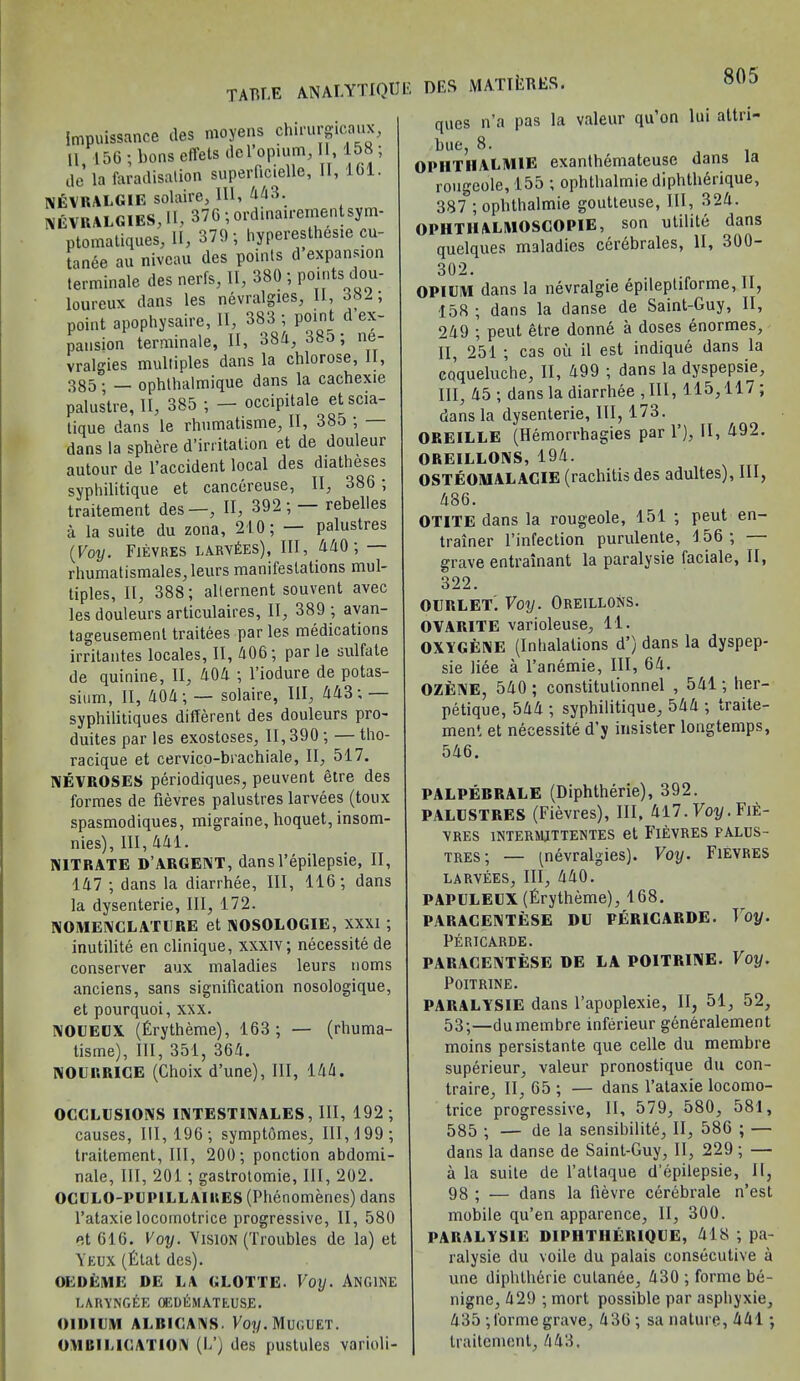 Impuissance des moyens chirurgicaux, 11 156 ; boas effets del’opmm, II, 158 ; ile la faradisation superficielle, II, 161. RALGIE solaire, III, 443. NEVRALGIES, II, 376 ;ordinairementsym- ptomatiques, II, 379-, hyperesthesie cu- tanee au niveau des points d expansion lerminale des nerfs, II, 380 ; points dou- loureux dans les nevralgies, II, 382, point apophysaire, II, 383 ; point d ex- pansion terminate, II, 384, 38o ; ne- vralgies multiples dans la chlorose, II, 385 • — ophlhalmique dans la cachexie palustre, II, 385 ; — occipitale etscia- tique dans le rhumatisme, II, 385 , dans la sphere d’irritation et de douleur autour de l’accident local des diatheses sypliilitique et cancereuse, II, 386 ; traitement des—, II, 392 ; rebelles a la suite du zona, 210; palustres (Voy. Fievres larv£es), III, 440; rhumatismales, leurs manifestations mul- tiples, II, 388; allernent souvent avec les douleurs articulaires, II, 389 ; avan- tageusemenl traitees par les medications irritantes locales, II, 406; par le sulfate de quinine, II, 404 ; l’iodure de potas- sium, II, 404; — solaire, III, 443; — syphilitiques different des douleurs pro- duites par les exostoses, II, 390; — tho- racique et cervico-brachiale, II, 517. NEVROSES periodiques, peuvent etre des formes de fievres palustres larvees (toux spasmodiques, migraine, hoquet, insom- nies), III, 441. NITRATE DARGENT, dansl’epilepsie, II, 147 ; dans la diarrhee, III, 116; dans la dysenterie, III, 172. NOMENCLATURE et NOSOLOGIE, XXXI ; inutilite en clinique, xxxiv; necessite de conserver aux maladies leurs noms anciens, sans signification nosologique, et pourquoi, xxx. NOUEUX (Fry theme), 163; — (rhuma- tisme), III, 351, 364. NOURRICE (Choix d’une), III, 144. OCCLUSIONS INTEST1NALES, III, 192; causes, 111,196; symptomes, 111,199; traitement, III, 200; ponction abdomi- nale, III, 201; gastrotomie, III, 202. OCULO-PU PILL AIRES (Phenomenes) dans l’ataxielocornotrice progressive, II, 580 et 616. Voy. Vision (Troubles de la) et Yeux (£tat des). OEDEME DE LA CLOTTE Voy. ANGINE LARVNGEE OEDEMATEUSE. OIDIUM ALBICANS. Fo?/. MUGUET. OMBILICATION (If) des pustules varioli- DF.S MATTliBES. ques n’a pas la valeur qu’on lui attri- hue, 8. OPIITIIALM1E exanthemateuse dans la rougcole, 155 ; ophthalmie diphtherique, 387 ; ophthalmie goutteuse, III, 324. OPHTIIALMOSCOPIE, son utilite dans quelques maladies cerebrates, II, 300- 302. OPIUM dans la nevralg'ie epileptiforme, II, 158 ; dans la danse de Saint-Guy, II, 249 ; peut etre donne a doses enormes, II, 251 ; cas ou il est indique dans la coqueluche, II, 499 ; dans la dyspepsie, III, 45 ; dans la diarrhee , III, 115,117 ; dans la dysenterie. III, 173. OREILLE (Hemorrhagies par 1’), II, 492. OREILLONS, 194. OSTEOMALACIE (rachitis des adultes), III, 486. OTITE dans la rougeole, 151 ; peut en- trainer l’infection purulente, 156; — grave entrainant la paralysie faciale, II, 322. OURLET. Voy. Oreillons. OVARITE varioleuse, 11. OXYGENE (Intialations d’) dans la dyspep- sie liee a l’anemie, III, 64. OZENE, 540 ; constitulionnel , 541; her- petique, 544 ; sypliilitique, 544 ; traite- ment et necessite d’y insister longtemps, 546. PALPEBRALE (Diphtherie), 392. PALUSTRES (Fievres), III, 417. Voy. Fie- vres 1NTERMJTTENTES et FIEVRES FALUS- tres; — ^nevralgies). Voy. Fievres larvees. III, 440. PAPULEUX (Erytheme), 168. PARACENTESE DU PER1CARDE. Toy. Pericarde. PARACENTESE DE LA POITRINE. Voy. POITRINE. PARALYSIE dans l’apoplexie, II, 51, 52, 53;—dumembre inferieur generalement moins persistante que celle du membre superieur, valeur pronostique du con- traire, II, 65 ; — dans l’ataxie locomo- trice progressive, II, 579, 580, 581, 585 ; — de la sensibilite, II, 586 ; — dans la danse de Saint-Guy, II, 229; — a la suite de l’allaque d'epilepsie, II, 98 ; — dans la fievre cerebrale n’est mobile qu’en apparence, II, 300. PARALYSIE DIPHTHERIQUE, 418 ; pa- ralysie du voile du palais consecutive a une diphtherie cutanee, 430 ; forme be- nigne, 429 ; mort possible par asphyxie, 435 ;forme grave, 436 ; sa nature, 441; traitement, 443,