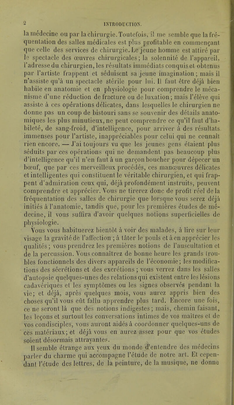 o laniedccinc on par lachinirgie.TouLerois, il me scmble qiie la fre- quenlalion des sallcs medicalcs csl plus profilable en commenganl quo celle des services de cbirui’gie. l.e jeune bomme esl altii’e par li‘ spectacle des oeuvres chirurgicales; la solennile de I’appareil, i’adressedii chirurgien, les resullats immediats conquiset oblenus par I’artiste IVappenl et seduisenl sa jeune imagination; mais il n’assiste qu’a iin spectacle sterile pour bii. 11 taut etre dejii bien habile en anatomic et en physiologic pour comprendre le meca- nisme d’une reduction de fracture ou de luxation; mais I’eleve qui assisle a ces operations delicates, dans lesquelles le chirurgien ne donne pas un coup de bistouri sans sc souvenir des details anato- miques les plus minutieux,ne pent comprendre ce qu’il faut d’ha- bilete, de sang-froid, d’intelligence, pour arriver a des resultats immenses pour I’artiste, inappreciables pour celui qui ne connail rien encore. — J’ai loujours vu que les jeunes gens etaient plus seduits par ces operations qui ne demandent pas beaucoup plus d’intelligence qu’il n’en faut a un gargonboucher pour depecer un boeuf, que par ces merveilleux precedes, ces manoeuvres delicates etintelligentes qui constituent le veritable chirurgien, et qui frap- pent d’admiration ceux qui, deja profondement instruits, peuvenl comprendre et apprecier. Voiis ne lirerez done de profit reel dela frequentation des sallcs de ebirurgie que lorsque vous serez deja inities a I’anatomie, landis que, pour les premieres etudes de me- decine, il vous suffira d’avoir quelques notions superficielles de physiologic. Yous vous babituerez bientot a voir des malades, a lire sur leur visage la gravitede I’affection ; a later le pouls et a en apprecier les qualiles; vous prendrez les premieres notions de I’auscultalion et de la percussion. Vous connaitrez de bonne heure les grands [rou- bles fonctionnels des divers appareils de I’economie; les modifica- tions des secretions et des excretions ; vous verrez dans les salles d’autopsie quelques-imes des relations qui existent entre les lesions cadaveriques et les symptomes ou les signes observes pendant la vie; el deja, apres quelques mois, vous aurez appris bien des choses qu’il vous eut fallu apprendre plus tard. Encore unc fois, ce ne seront la que des notions indigestes ; mais, cbemin faisant, les legons et surlout les conversations inlimes de vos mailres cl de VOS condisciples, vous auront aides a coordonner quelqucs-uns de ces materiaux; et deja vous en aurez assez pour que vos etudes soient desormais attrayantes. 11 semble etrange aux yeux du mondc d’enlcndrc des medecins parler du ebarme qui accompagne I’elude de notre art. El cepen- dant I’etude dcs Icitres, de la peinturc, de la musique, ne donne