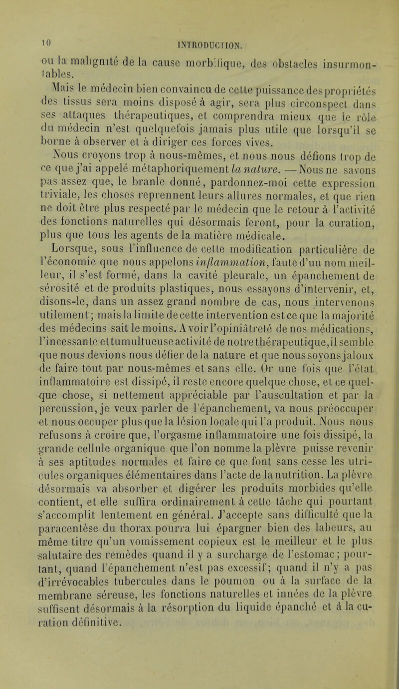 oil hi maligmte de la cause morb'lique, dcs obstacles insiirmon- Jables. Mais le medecin bien convaincu de cette puissance desproprieles des tissus sera inoins dispose a agir, sera plus circonspecL dans ses altaques Iherapeutiqiies, el coinprendra inieux que ie role dll medecin n’esl quclquelbis jamais plus utile que lorsqu’il se borne a observer et a diriger ces forces vives. Nous croyons trop a nous-memes, et nous nous defions Irop de ce quej’ai appele melaplioriquement wa/itre. —Nousne savons pas assez que, le branle donne, pardonnez-moi cette expression Iriviale, les choses reprennent leurs allures normales, el que rien ne doit etre plus respectepar le medecin que le relour a I’activite des lonctions naturelles qui desormais feront, pour la curation, plus que tons les agents de la matiere medicale. Lorsque, sous I’inlluence de cette modification particuliere de I’economie que nous appelons inllammation, fauted’un nom meil- leur, il s’est forme, dans la cavite pleurale, un epanchement de serosite et de produits plastiques, nous essayons d’lntervenir, et, disons-le, dans un assez grand nombre de cas, nous intervenons ulilemenf; mais la limile de cette intervention est ce que la majorite des rnedecins sail lemoins. A voirl’opiniatrete denos medications, rincessante ettuniultueuseactivite de notre therapeutique,ilsemble que nous devions nous defier dela nature et que noussoyonsjaloux de faire tout par nous-memes et sans elle. Or une fois que fetal inflammaloire est dissipe, il reste encore quelque chose, el ce qucl- que chose, si nettement appreciable par fauscultalion et par la percussion, je veux parler de fepancliement, va nous preoccuper et nous occuper plus que la lesion locale qui fa produit. Nous nous refusons a croire que, forgasme inflammaloire une fois dissipe, la grande cellule organique que fon nommela plevre puisse revenir a ses aptitudes normales et faire ce que font sans cesse les ulri- cules organiques elemenlaires dans facte de la nutrition. La plevre desormais va absorber et digerer les produits morbides qu’elle conlient, et elle suffira ordinairemenl a cette laclie qui pourtant s’accomplit lentement en general. J’acceple sans difficulte que la paracentese du thorax pourra lui epargner bien des labeurs, an meme litre qu’un vomissement copieux est le meilleur el le plus .salutaire des remedes quand il y a surcharge de festomac; pour- lant, quand fepancliement n’est pas exccssif; quand il n’y a pas d’irrevocables lubercules dans le poumon on a la surface de la membrane sereuse, les lonctions naturelles et innees de la plevre suffisent desormais a la resorption du liqiiide epanclie el ^ la cu- i-ation definitive.