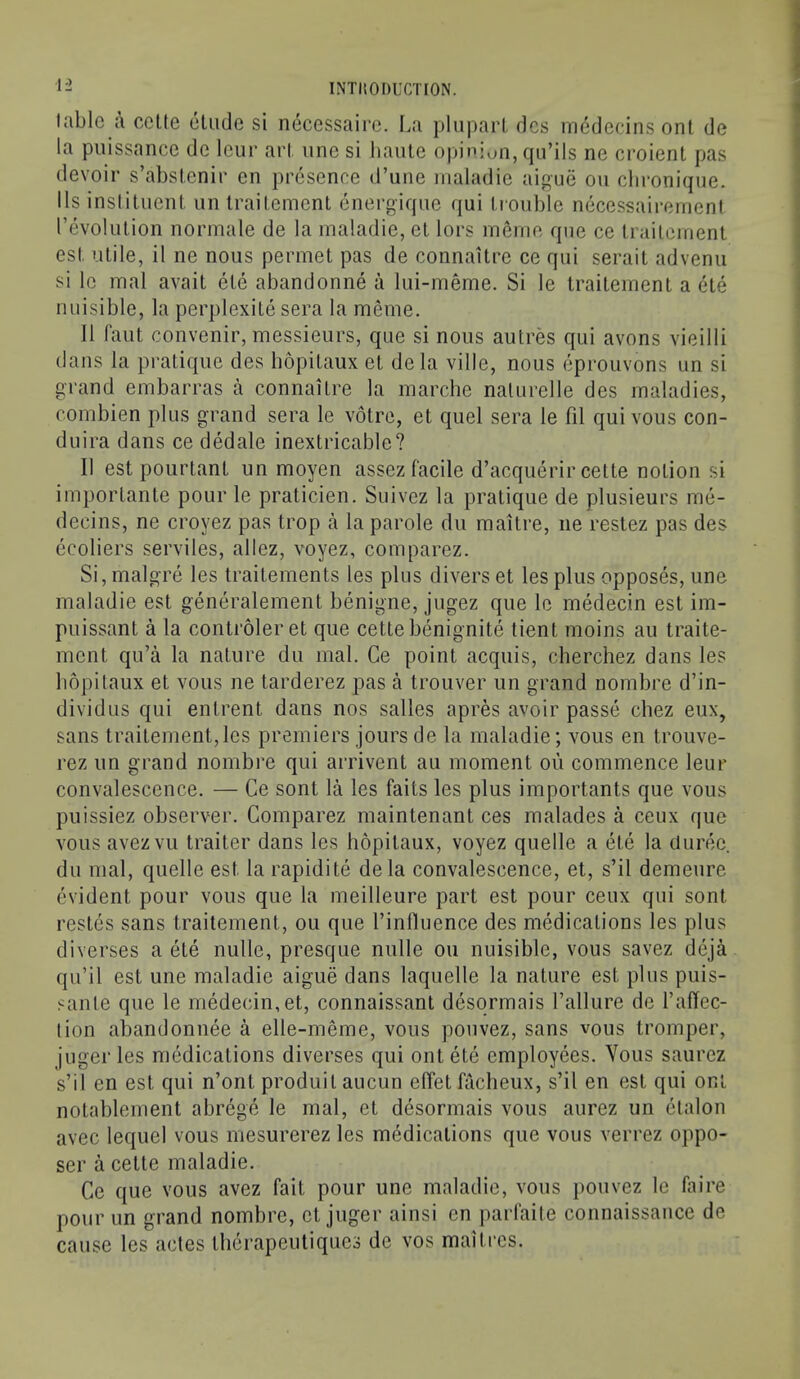 table a ccUe elude si necessaire. I^a pluparl dcs inedecins onl de la puissance de Icur art line si haute oiiinjun, qu’ils ne croient pas devoir s’abstenir en presence d’une maladie aigue on clu'oniipie. Us inslituent un Irailemenl energique qui trouble necessairenient revolution normale de la maladie, et lors ineine que ce Irailemenl est utile, il ne nous permet pas de connaitre ce qui serait advenii si Ic mal avail ele abandonne a lui-meme. Si le Irailemenl a ete nuisible, la perplexile sera la meme. 11 laut convenir, messieurs, que si nous autres qui avons vieilli dans la pratique des liopilaux el dela ville, nous eprouvons un si grand embarras a connaitre la marche nalurelle des maladies, combien plus grand sera le voire, et quel sera le fil qui vous con- duira dans ce dedale inextricable? II est pourlant un moyen assez facile d’acquerir cette notion si importante pour le praticien. Suivez la pratique de plusieurs me- decins, ne croyez pas trop a la parole du maitre, ne restez pas des ecoliers serviles, allez, voyez, comparez. Si, malgre les trailements les plus divers et les plus opposes, une maladie est generalement benigne, jugez que le medecin est im- puissant a la controleret que cettebenignite tient moins au traite- ment qu’a la nature du mal. Ce point acquis, cherchez dans les liopilaux et vous ne tarderez pas a trouver un grand nombre d’in- dividus qui enlrent dans nos salles apres avoir passe chez eux, sans trailement,les premiers jours de la maladie; vous en trouve- rez un grand nombre qui arrivent au moment on commence leur convalescence. — Ce sont la les fails les plus importants que vous puissiez observer. Comparez maintenant ces malades a ceux que vous avezvu trailer dans les liopilaux, voyez quelle a ete la durec du mal, quelle est la rapidite dela convalescence, et, s’il demeure evident pour vous que la meilleure part est pour ceux qui sont restes sans traitement, ou que I’influence des medications les plus diverses a ete nulle, presque nulle ou nuisible, vous savez deja qu’il est une maladie aigue dans laquelle la nature est plus puis- sanle que le medecin,et, connaissant desqrmais I’allure de I’affec- tion abandonnee a elle-meme, vous pouvez, sans vous tromper, juger les medications diverses qui ont ele employees. Yous saurez s’il en est qui n’ont produitaucun effel facheux, s’il en est qui ont notablement abrege le mal, et desormais vous aurez un etalon avec lequel vous mesurerez les medications que vous verrez oppo- ser a cette maladie. Ce que vous avez fait pour une maladie, vous pouvez Ic faire pour un grand nombre, et juger ainsi en parfaite connaissance de cause les actes Iherapeutiques de vos maitres.