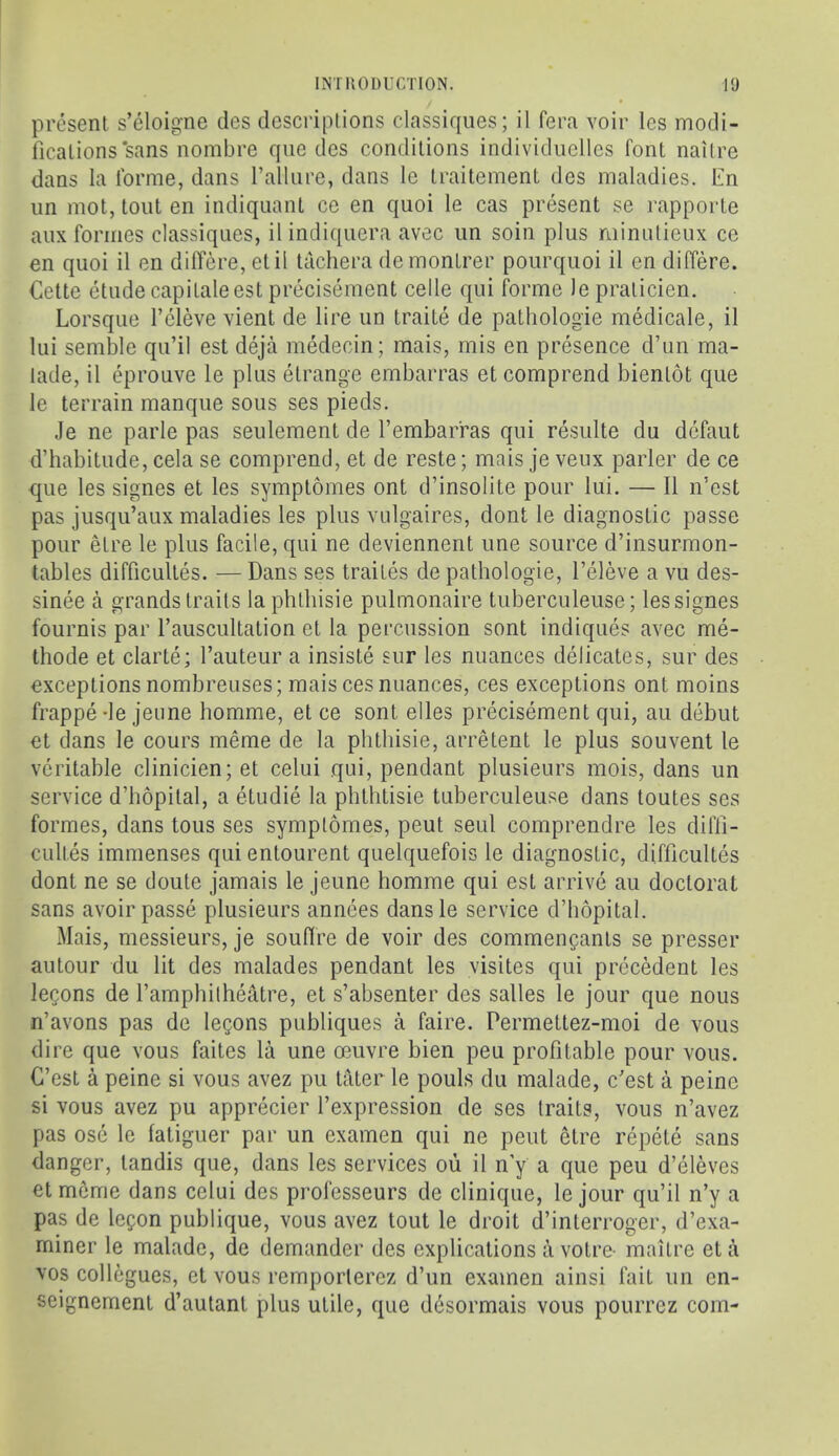 present s’eloigne des dcscriplions classiqiies; il fera voir les modi- fications‘sans nombre que des conditions individiielles font naitre dans la forme, dans I’aUure, dans le traitement des maladies, lin iin mot, tout en indiquant ce en quoi le cas present se rapporte anx formes classiques, il indiqiiera avec iin soin plus minulieux ce en quoi il en differe, etil tachera demontrer pourquoi il en differe. Cette etude capilaleest precisement cede qui forme lepraticien. Lorsque I’eleve vient de lire un traite de pathologie medicale, il lui semble qu’il est deja medecin; mais, mis en presence d’un ma- lade, il eprouve le plus etrange embarras et comprend bientot que le terrain manque sous ses pieds. Je ne parle pas seulement de I’embarras qui resulte du defaut d’habitude, cela se comprend, et de reste; mais je veux parler de ce que les signes et les symptomes ont d’insolite pour lui. — Il n’est pas jiisqu’aux maladies les plus vulgaires, dont le diagnostic passe pour etre le plus facile, qui ne deviennent une source d’insurmon- tables difficultes. — Dans ses traites de pathologie, I’eleve a vu des- sinee a grands traits la phtliisie pulmonaire tuberculeuse; les signes fournis par rauscultation et la percussion sont indiques avec me- thode et clarte; I’auteur a insiste sur les nuances delicates, sur des exceptions nombreuses; mais ces nuances, ces exceptions ont moins frappe de jeiine homme, et ce sont elles precisement qui, au debut et dans le cours meme de la pbthisie, arretent le plus souvent le veritable clinicien; et celui qui, pendant plusieurs mois, dans un service d’hopital, a etudie la phthtisie tuberculeuse dans toutes ses formes, dans tons ses symptomes, pent seul comprendre les diffi- cultes immenses qui entourent quelquefois le diagnostic, difficultes dont ne se doute jamais le jeune homme qui est arrive au doctoral sans avoir passe plusieurs annees dansle service d’hopital. Mais, messieurs, je souffre de voir des commencants se presser autour du lit des malades pendant les visites qui precMent les leQons de I’amphilheatre, et s’absenter des salles le jour que nous n’avons pas de logons publiques a faire. Permettez-moi de vous dire que vous faites la une oeuvre bien peu profitable pour vous. G’est a peine si vous avez pu tater le pouls du malade, c’est a peine si vous avez pu apprecier I’expression de ses traits, vous n’avez pas ose le fatiguer par un examen qui ne pent etre repete sans danger, tandis que, dans les services ou il n y a que peu d’eleves et meme dans celui des pi’ofesseurs de clinique, le jour qu’il n’y a pas de legon publique, vous avez tout le droit d’interroger, d’exa- rniner le malade, de demander des explications a voire- maitre eta VOS collogues, et vous remportercz d’un examen ainsi fait un en- seignement d’autant plus utile, que desormais vous pourrez com-