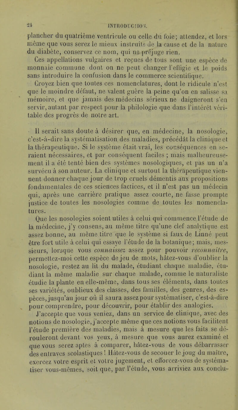 INTHODrCIK)';. 'il plancher du qualrieme vcntricule ou cede du Ibie; aUendez, el lors memo que vous serez le mieux insLniii«' de la cause et de la riatiu’e dll diabcle, conservez ce nom, qui iie prejuge rien. Ces appellalions vulgaices et repues de tous sent une espece de monnaie coininune doiU on ne pent changer I’efligie ei le poids sans inti’oduire la confusion dans le commerce scientilique. Groyez bien que loules ces nomenclatures, dont le ridicule n’esl que le moindre defaut, ne valent guere la peine qu’on en salisse sa memoire, et que jamais des medecins serieux ne daigneront s’en servir, aulant par respect pour la philologie que dans I’inleret veri- table des progres de notre art. 11 serait sans doute a desirer que, en medecine, la nosologic, c’esl-a-dire la systematisation des maladies, precedat la clinique cl la therapeutique. Si le systeme etait vrai, les consequences en se- raient necessaires, et par consequent 1‘aciles ; mais malheureuse- ment il a ete tente bien des systemes nosologiques, et pas un n’a survecLi a son auteur. La clinique et surtoul la therapeutique vicn- nent donner chaque jour de trop cruels dementis aux propositions fondamenlales de ces sciences faciices, et il n’est pas un medecin qui, apres une carriere pratique assez courte, ne fasse prompte justice de toutes les nosologies comme de toutes les nomencla- tures. Que les nosologies soient utiles a celui qui commence I’etude de la medecine, j’y consens, au meme litre qu’une clef analylii|ue est assez bonne, au meme litre que le systeme si faux de Linne pent etre fort utile a celui qui essaye I’etude de la botanique; mais, mes- sieurs, lorsque vous comiaissez assez pour pouvoir reconnailre, permettez-moi cetle espece de jeu de mots, hatez-vous d’oublier la nosologic, restez au lit du malade, etudiant chaque maladie, etu- diant la meme maladie sur chaque malade, comme le naturaliste etudie la plante en elle-meme, dans tous ses elements, dans toutes ses varietes, oublieux des classes, des families, des genres, des es- peces,jusqu’au jour ou il saura assez pour syslematiser, c’est-a-dii’e pour comprendre, pour decouvrir, pour etablir des analogies. J’accepte que vous veniez, dans un service de clinique, avec des notions de nosologic, j’accepte meme que ces notions vous facilitent I’etude premiere des maladies, mais a mesure que les fails se de- rouleront devant vos yeux, a mesure que vous aurez examine et que vous serez aptes a comparer, hatez-vous de vous debarrasser desenlravcs scolastiques ! Hatez-vous desecouer le joug du mailrc, exercez voire esprit et voire jugement, et elTorcez-vous de systema- tiser vous-memes, soil que, par retiulc, vous arriviez aux conclu-