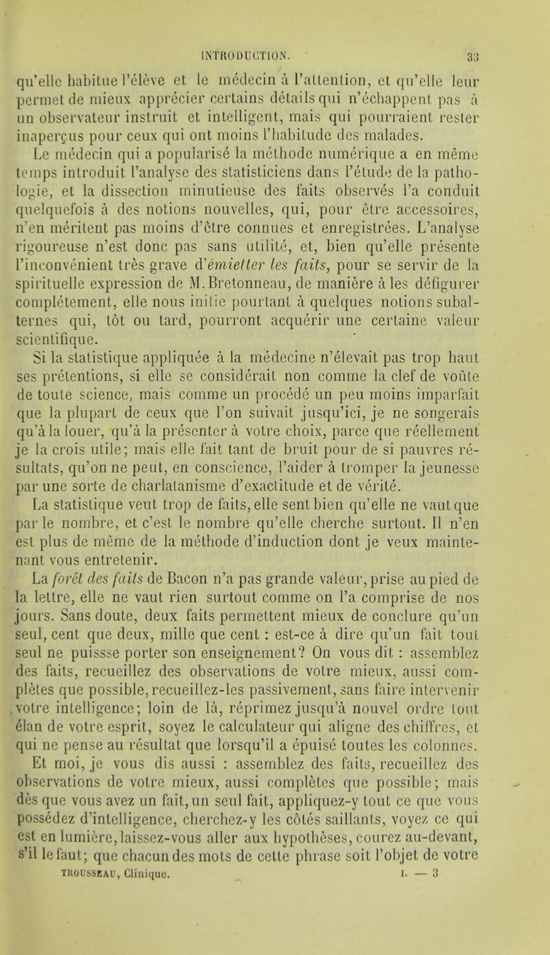 liNTllODL'CTlON. 3J qu’ellc habitue Televe et lo medecin a rallenlion, cl qu’clle leur perniet de mieux apprecier certains details qui n’echappe.nt pas a uu observateur instruit et intelligent, mais qui pourraient resler inaperfus pour ceux qui out moins riiabitude dcs malades. Le medecin qui a popularise la metbode numeriquc a en memo temps introduit I’analyse des statisliciens dans retude de la patho- logic, et la dissection minulieuse des fails observes I’a conduit quelquefois a des notions nouvellcs, qui, pour etre accessoires, n’en meritent pas moins d’etre connues et enregistrees. L’analyse rigoureuse n’est done pas sans ulilile, et, bien qu’elle presente I’inconvenient tres grave d'emietter ies fails, pour se servir de la spirituelle expression de M.Bretonneau, de maniere ales defigurer completement, elle nous initic pourtant a quelques notions subal- ternes qui, lot ou tard, pourront acquerir une certaine valeur scientifique. Si la stalistique appliquee a la medecine n’elevait pas trop baut ses pretentions, si elle se considerait non comme la clef de voute de toute science, mais comme un precede un pen moins imparfait que la plupart de ceux que Ton suivait jusqu’ici, je ne songerais qu’ala loner, qu’a la presenter a votre choix, parce que reellement je la crois utile; mais elle fait tant de bruit pour de si pauvres re- sultats, qu’on ne pent, en conscience, I’aider a Iromper la jeunesse par une sorte de charlalanisme d’exactitude et de verite. La stalistique veut trop de fails, elle sent bien qu’elle ne vautque par le nombre, et e’est le nombre qu’elle cberche surtout. II n’en esl plus de meme de la metbode d’induction dont je veux mainte- nant vous entretenir. La foret des fails de Bacon n’a pas grande valeur, prise aupied de la lettre, elle ne vaut rien surtout comme on I’a comprise de nos jours. Sans doute, deux faits permeltent mieux de conclure qu’un seul, cent que deux, millc que cent: est-ce a dire qu’un fait tout seul ne puissse porter son enseignement? On vous dit; assemblez des faits, recueillez des observations de votre mieux, aussi com- pletes que possible,recueillez-les passivement, sans faire inlervenir .votre intelligence; loin de la, reprimez jusqu’a nouvel ordre tout 41an de votre esprit, soyez le calculateur qui aligne des chilfres, et qui ne pense au resultat que lorsqu’il a epuise toutes les colonnes. Et moi,je vous dis aussi : assemblez des faits, recueillez des observations de votre mieux, aussi completes que possible; mais des que vous avez un fait,un seul fait, appliquez-y tout ce que vous possedez d’intelligence, cherchez-y les cotes saillants, voyez ce qui est en lumicre,laissez-vous aller aux bypolbeses, courez au-devant, s’il lefaul; que chacundes mots de cetle phrase soit I’objet de votre TROUSSEAU, Clinique. I- — 3