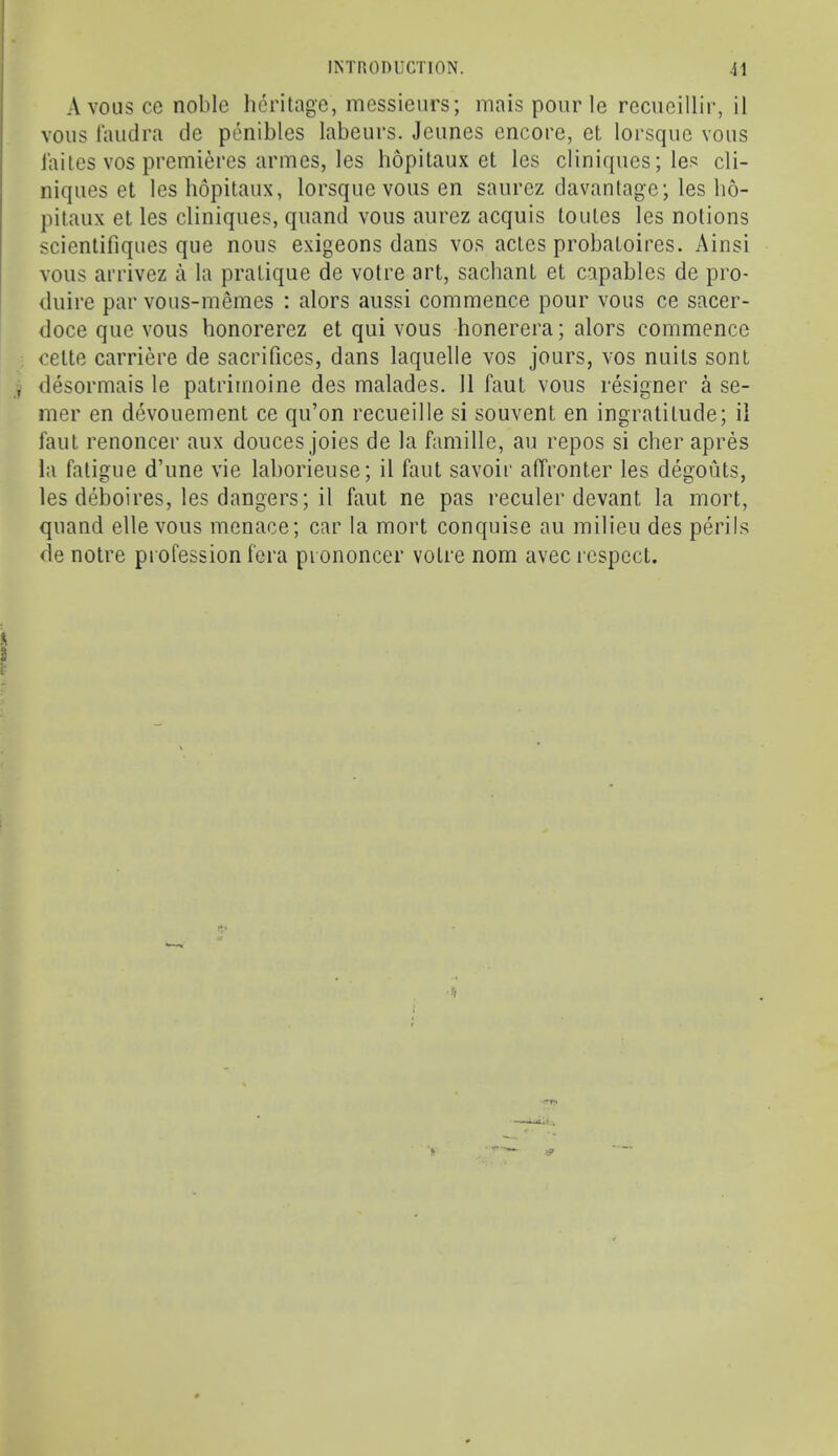 A vous ce noble heritage, messieurs; mais pour le recueillir, il vous laudra cle penibles labeurs. Jeiines encore, et lorscpie vous laites VOS premieres armes, les hopitaux et les cliniques; les cli- niqiies et les hopitaux, lorsque vous en saiirez clavantage; les lio- pitaux et les cliniques, qiiand vous aurez acquis toutes les notions scientifiques que nous exigeons dans vos actes probatoires. Ainsi vous arrivez a la pratique de votre art, sachant et capables de pro- duire par vous-memes : alors aussi commence pour vous ce sacer- ! doce que vous honorerez et qui vous honerera; alors commence 3 cette carriere de sacrifices, dans laquelle vos jours, vos nuits sont , desormais le patrirnoine des malades. 11 faut vous resigner a se- iner en devouement ce qu’on recueille si souvent en ingratitude; il faut renoncer aux donees joies de la famille, au repos si cher apres la fatigue d’une vie laborieiise; il faut savoir affronter les degouts, les deboires, les dangers; il faut ne pas reculer devant la mort, quand ellevous menace; car la mort conquise au milieu des perils de notre profession fera pi ononcer votre nom avec respect. .2 '*r»