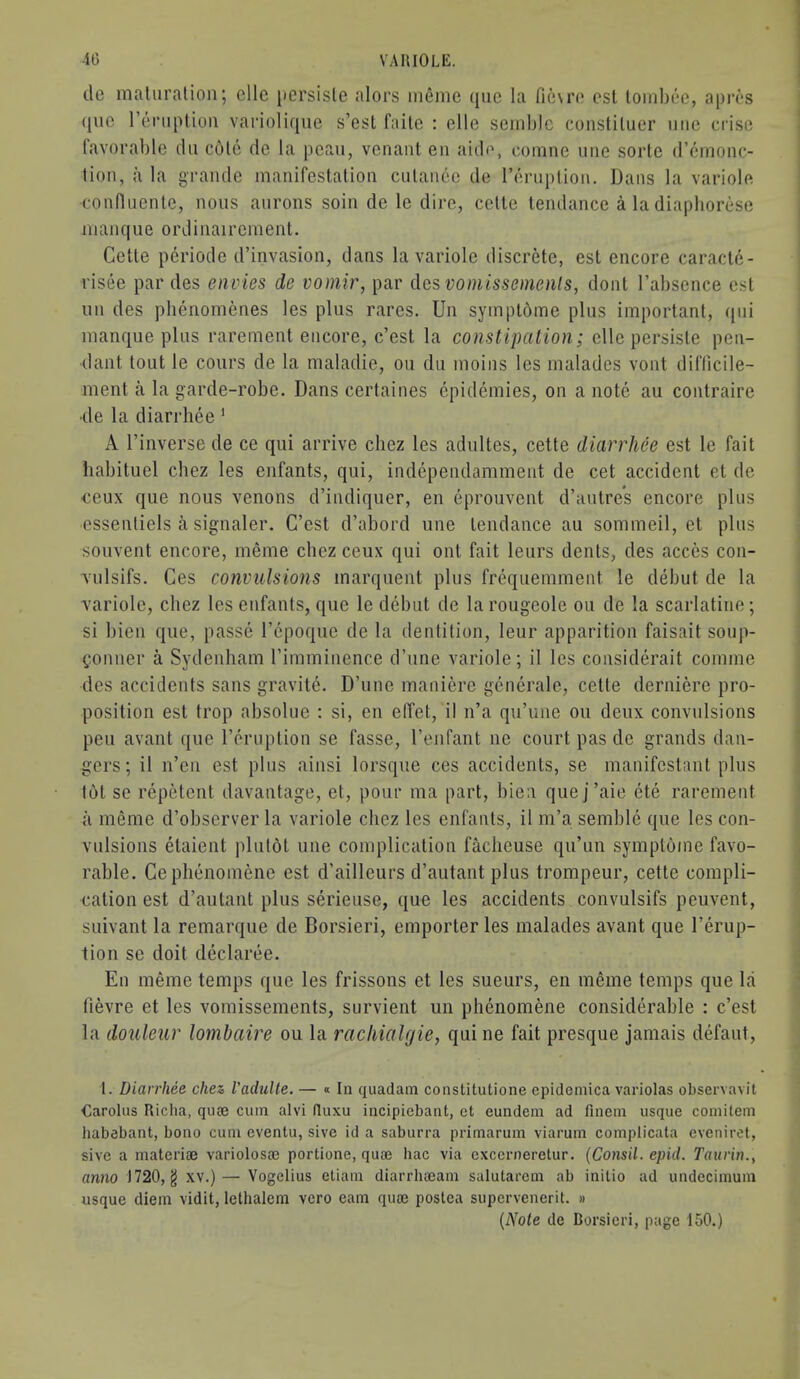 do maluralion; ellc [icrsisle alors inenic ({iic la fieu’o cst lomljee, apres ([uc roniplioii vai’iolique s’est faile : die seinblc coiistiluer >iiie crise lavorable dii cole de la pcau, vcnant en aide, comne uiie sorte d’enionc- lioii, a la grande manifestalion ciilaiiee de I’eniplion. Dans la variole confliienle, nous anrons soin de le dire, celte tendance a la diapborese manque ordinairement, Cette pcriode d’invasion, dans la variole discrete, est encore caracte- risee par des envies de voniir, par des voniissenienls, dont I’absence cst uu des plienomenes les plus rares. Un syinptbme plus important, (pii manque plus rarement encore, c’est la constipation; die persiste pen- dant tout le cours de la maladie, ou du moins les malades vont dil'ficile- ment a la garde-robe. Dans certaines epidemics, on a note au contraire •de la diarrhee' A I’inverse de ce qui arrive chez les adultes, cette diarrhee est le fait liabituel chez les enfants, qui, independamment de cet accident et de •ceux que nous venons d’indiquer, en eprouvent d’autres encore plus essenliels a signaler. C’est d’abord une tendance au sommeil, et plus souvent encore, meme chez ceux qui out fait leurs dents, des acces con- Tulsifs. Ces convulsions marquent plus frdjuemment le debut de la variole, chez les enfants, que le dd)ut de la rougeole ou de la scarlatine; si bien que, passe Tcpoque de la dentition, leur apparition faisait soup- Conner a Sydenham rimminence d’une variole; il les considerait comme des accidents sans gravite. D’une maniere gcnerale, cette derniere pro- position est trop absolue : si, en effet, il n’a qu’une ou deux convulsions pen avant que I’eruption se fasse, I’enfant ne court pas de grands dan- gers; il n’en est plus ainsi lorsque ces accidents, se manifestanl plus tot se repetent davantage, et, pour ma part, biea quej’aie ete rarement il meme d’observer la variole chez les enfants, il m’a semble que les con- vulsions etaient plutot une complication faclieuse qu’un symptome favo- rable. Cephenomene est d’ailleurs d’autant plus trompeur, cette compli- cation est d’autant plus serieuse, que les accidents convulsifs peuvent, suivant la remarque de Borsieri, emporter les malades avant que I’erup- tion se doit declaree. En meme temps que les frissons et les sueurs, en meme temps que la fievre et les vomissements, survient un phenomene considerable : c’est la douleur lo^nbaire ou la rachialgie, qui ne fait presque jamais defaut. t. Diarrhee chez, I'aclulte. — « In quadam constitutione cpidemica variolas observavit Carolus Riclia, quaj cum alvi (luxu incipiebant, et eundem ad finem usque comitem habebant, bono cum eventu, sive id a saburra primarum viarum complicata eveniret, sive a materia} variolosa} portione, quie hac via excerneretur. (Consil. epid. Taurin., anno 1720, g xv.)— Vogelius etiam diarrlueam salutarem ab initio ad undecimum usque diem vidit, lelhalem vero earn qua} postea supervenerit. » {Note de Borsieri, page loO.)