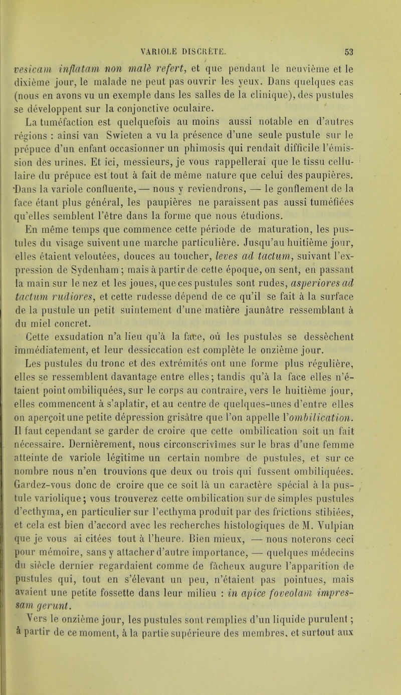 vesicam inflatam non maid refert, et que pendant le ncnvieme et le dixieme jour, le nialade ne pent pas oiivrir les yeux. Dans quelques cas (nous en avons vu un exemple dans les salles de la clinique), des pustules se developpent sur la conjonclive oculaire. La tumefaction est quelqiiefois au moins aussi notable en d’autres ! regions : ainsi van Svvieten a vu la presence d’une seule pustule sur le prepuce d’un enfant occasionner un phimosis qui rendait difficile remis- sion des urines. Et ici, messieurs, je vous rappellerai que le tissu cellu- laire du prepuce est tout a fait de meme nature que celui des paupieres. •Dans la variole confluente,— nous y reviendrons, — le gonflement de la ’ face etant plus general, les paupieres ne paraissent pas aussi tumefiees qu’elles semblent I’etre dans la forme que nous etudions. En meme temps que commence cette periode de maturation, les pus- tules du visage suiventune marche particuliere. Jusqu’au huitieme jour, I elles etaient veloutees, douces au toucher, leves ad tacluin, suivant I’ex- pression de Sydenham; mais apartirde cetle epoque, on sent, en passant la main sur le nez et les joues, que ces pustules sont rudes, asperiores ad tactum rudiores, et cette rudesse depend de ce qu’il se fait a la surface de la pustule un petit suintement d’une matiere jaunatre ressemblant a du miel concret. Cette exsudation n’a lieu qu’a la fate, oii les pustules se dessechent immediatement, et leur dessiccation est complete le onzieme jour. Les pustules du tronc et des extremites out une forme plus reguliere, elles se ressemblent davantage entre elles; tandis qu’a la face elles n’e- taient point ombiliquees, sur le corps au contraire, vers le huitieme jour, elles commencent a s’aplatir, et au centre de quelques-unes d’entre elles on apergoit une petite depression grisatre que I’on appelle Vombilication. II faut cependant se garder de croire que cette ombilication soit un fait necessaire. Dernierement, nous circonscrivimes sur le bras d’une femme atteinte de variole legitime un certain nombre de pustules, et sur ce nombre nous n’en trouvions que deux ou trois qui fussent ombiliquees. Gardez-vous done de croire que ce soit la un caractere special a la pus- tule variolique; vous trouverez cette ombilication sur de simples pustules d’ecthyma, en particulier sur Tecthyma produit par des frictions stibiees, et cela est bien d’accord avec les recherches histologiques de M. Vulpian que je vous ai citees tout a I’heure. Dien mieux, — nous noterons ceci pour memoire, sansy attacher d’autre importance, — quelques medecins du siecle dernier regardaient comme de fheheux augure I’apparition de pustules qui, tout en s’elevant un peu, n’etaient pas pointues, mais avaient une petite fossette dans leur milieu : in apice foveolam impres- sam rjerunt. i Vers le onzieme jour, les pustules sont remplies d’un liquide purulent; i partir de ce moment, ii la partiesuperieure des membres, et surtout aux