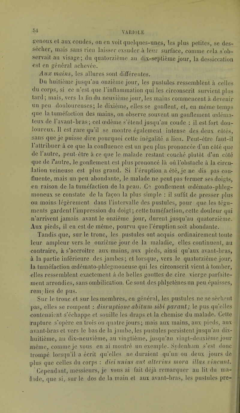 5i VAIilOLE cenoiix cl aux coudes, on en voil qiiel()iies-uncs, les plus pelitcs, se des- scclicr, inais sans I’icii laisscc cxsiidcr a leu surface, coimiie cola s’ob- servait an visage; dn quatorzieinc an dix-septieme jour, la dcssiccalion €st en geieral achevec. Aux mains, les allures soul differentes. Du huifienic jnsqu’au onzieine jour, les puslules ressemblent a cellos du corps, si ce n’esl que rinnaniinalion qui les circonscrit survienl pins lard; inais, vers la fin du nenvieine jour, les mains commencent a devenir un pen donloureuses; le dixieine, elles se gonHent, et, en nieme temps <iue la tumefaction des mains, on observe souvent un gonnement cedtmia' teux de ravanl-bras; cet oedeme s’etend jnsqu’an coude : il est fort dou- loureux. 11 est rare qu’il se montre egalement intense des deux coles, sans qne je puisse dire pourquoi cette inegalite a lien. Peut-etre fant-il Paltribuer a ce que la confluence est un pen plus prononcee d’un cole (pie de I’autre, peut-etre a ce que le malade restant couebt' plulot d’un cote que de I’autre, le gonflemenl est plus prononcii la oii I’obslacle a la circu- lalion veineuse est plus grand. Si I’liruption a (Jte, je ne dis pas con- 'fluente, mais un pen abondante, le malade ne pent pas former ses doigts, en raison de la tumefaction de la pean. Ce gonflemenl oedemato-pbleg- moneux se constate de la fafori la plus simple : il sulTit de presser plus oil moins legerement dans I’intervalle des pustules, pour ipie les t(}gu- menls gardent I’impression du doigl; cette tumefaction, cette douleur qui n’arrivent jamais avant le onzieme jour, durent jusqu’au qualorzieme, Aux pieds, il en est de memo, pourvu que I’eruption soil abondante. Tandis que, siir le tronc, les pustules out acquis ordinairement loute 'leur ampleur vers le onzieme jour de la maladie, elles continuent, au contraire, a s’accroitre aux mains, aux pieds, ainsi qu’aux avant-bras, a la partie inferieure des jambes; et lorsque, vers le quatorzieme jour, la tumefaction oedemato-phlegmoneuse qui les circonscrit vient a tomber, elles ressemblent exactement a de belles goiittes de cire vierge parfaite- ment arrondies, sansombilication. Cesont des phlyctcnesun pen iqiaisses, remplies de pus. Sur le tronc et sur lesmembres, en giineral, les pustules ne scsecbi'iit pas, elles se rompent : disruplione abilum sibi parant; le pus qu’elles conlenaicnt s’echappe et soiiille les draps et la chemise du malade. Cette iruptnre s’opere entroisnu quatre jours; mais aux mains, aux pieds, anx avant-bras et vers le bas de la jambe, les puslules persistent jnsqn’an dix- liuiticme, au dix-neuvieme, au vinglieme, jnsqn’aii vingt-deiixif'ine jour meme, commejo vous en ai montre un exemple. Sydenliam s’est done trompe lorsqn’il a licrit qn’clles ne duraient qu’uii on deux jonrs de ■plus (jue celles dn corps : dieiunius nui aUevius mora illas rincunt. ' Cependant, messieurs, je vous ai fail dt'ja remarqiier au lit dn ma- :1 ule, que si, sur le dos de la main el aux avant-bras, les pustules pre-