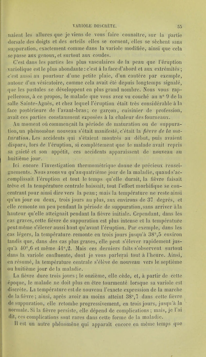 iiaient les allures quo je viens dc vous faire coiinailre, sur la parlic dorsale des doigts el des orteils dies se coruenl, dies sc seclienl sans suppuration, cxacteinent coniine dans la variole modillee, ainsi que cda se passe aux genoux, el surtoul anx coudes. C’est dans les parlies les plus vascidaires de la peau que I’eruption variolique est le plus abondanle : c’est a lafaccd’abord et anx extremiles; c’est aussi an pourtour d’line petite plaie, d’un caulere par exemple, aiitour d’un vesicatoire, comme cela avail ete depiiis longteinps signale, ({ue les pustules se developpent cn plus grand noinbre. Nous vous rap- pellerons, a ce propos, le malade que vous avez vu couche au n° 9 de la salle Sainte-Agnes, et chez leqiiel I’eruption etait tres considerable a la face posterieure de I’avant-bras; ce gar^on, cuisinier de profession, avail ces parties constaininent exposees a la cbaleur des fourneaux. Au moment ou commencait la periode de maturation ou de suppura- tion, un pbenomene nouveau s’etait inanifeste, e’etait la fievre de la ma- turation. Les accidents qui s’elaient montres au ddiiit, puis avaient disparu, lors de I’eruption, si completement que le malade avail repris sa gaiete et son appetit, ces accidents apparaissent de nouveau au I huitieme jour. Ici encore I’investigation thermometrique donne de precieux rensei- gnements. Nous avonsvu qu’auquatrieme jour de la maladie, quands’ac- complissait I’eruption et tout le temps qu’elle durait, la fievre faisait treve et la temperature centrale baissait, tout I’effort morbitique se con- centrant pour ainsi dire vers la peau; mais la temperature ne reste ainsi qu’unjourou deux, trois jours au plus, aux environs de 37 degres, et elle remonte un peu pendant la periode de suppuration,sans arriver ala hauteur qu’elle atteignait pendant la fievre initiale. Gependant, dans les cas graves, celte fievre de suppuration est plus intense et la temperature peutmeme s’elever aussi haul qu’avant I’cruption. Par exemple, dans les cas legers, la temperature remonle en trois jours jusqu’a 38‘’,5 environ tandis que, dans des cas plus graves, elle pent s’elever rapidement jus- <|u’a i0“,6 et meme 41°,2. Mais ces derniers fails s’observent surtout dans la variole confluente, dont je vous parlerai tout a Pheiire. Ainsi, €11 resume, la temperature centrale s’eleve de nouveau vers le septieme ou huitieme jour de la maladie. La fievre dure trois jours; le onzieme, elle cede, et, a partir dc cette epoque, le malade ne doit plus en clre tourmente lorsque sa variole est I discrete. La temperature est de nouveau I’exacle expression de la marciie de la fievre; ainsi, apres avoir au moins atteint 38°,7 dans cette fievre de suppuration, elle rctombe progressivement, en trois jours, jusqu’a la normale. Si la fievre persiste, elle depend de complications; mais, je I’ai dit, ces complications sont rares dans celte forme de la maladie. II est un autre pbenomene qui ajiparail encore en inemc temps quo