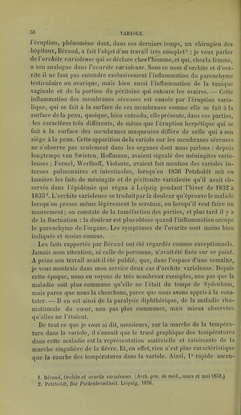 I’eruplioii, phenomene doiil, dans ces derniers temps, un cliirugien dcs liopitaiix, Bcraiul, a fail I’ohjet d’un Iravo'l lr6s complet’ : je veii.v ])arler de Vorchite variolense fpii sc declare cliez I’liomme, et qui, cliezla femme, a son analogue dans Vovarite varioleuse. Sousce nom d’orcliite el d’ova- rite il ne faut pas entendre exclusivement rinnarnmalion du parencliyme testiculaire on ovariciue, mais bien aussi I’inflammalion de la tuni(|ue vaginale el de la portion du peritoine qui entoure les ovaires. — Cette inllammatiou des membranes sereuses est causee par I’eruption vario- li([ue, qui se fait a la surface de ces membranes comme elle se fait a la surface dela pcau, quoiquc, bien cntendu, ellepresente, dans ces parties, ies caracteres ties dillerents, de meme que I’eruption bcrpetique qui se fail a la surface des membranes muqueuses dilTere de celle qui a son siege ala peau. Cette apparition dela variole sur les membranes sereuses ne s’observe pas seulement dans les organes dont nous parlons ; depuis longlemps van Swieten, Hoffmann, avaient signale des meningites vario- leuses ; Fernel, Werlhoff, Violante, avaient fait mention des varioles in- ternes pulmonaires et inlestinales, lorsqu’en 1836 Petzboldt mil en lumiere les fails de meningite et de pcritonite varioleuse qu’il avail ob- serves dans I’epidemie qui regna a Leipzig pendant riiiver de 1832 a 1833®. L’orchite varioleuse se traduitpar la douleur qu’eprouve le malade lorsqu’on presse meme leg6rement le scrotum, ou lorsqu’il veut faire un mouvemenl; on constate de la tumefaction des parties, et plus tard il y a de la fluctuation : la douleur est plus obtuse quand I’inllammation occupe le parencliyme de I’organe. Les symptomes de I’ovarile soul moins bien indiques et moins connus. Les fails rapporles par Beraud out ete regardes comme exceptionnels. Jamais mon attention, ni celle de personne, n’avaitete fixee sur ce point. A peine son travail avait-il ete publie, que, dans I’espace d’une semaine, je vous montrais dans mon service deux cas d’orchite varioleuse. Depuis cetle epoque, nous en voyons de tres nombreux exemples, non pas que la maladie soil plus commune qu’elle ne I’etail du temps de Sydenham, mais parce que nous la cherchons, parce que nous avons appris a la cons- tater.— Il en est ainsi de la paralysie diphlherique, de la maladie rliu- matismale du coeur, non pas plus communes, mais mieux observees qu’elles ne I’etaient. De lout ce que je vous ai dit, messieurs, sur la marclie de la tempera- ture dans la variole, il s’ensuit que le trace grapliique des temperatures dans cette maladie est la representation materielle et saisissante de la marche singulierc de la fievre. Et,en e(Tet,rien n’est plus caraclerislique que la courbe des temperatures dans la variole. Ainsi, 1° rapide ascen- 1. B6raud, Orchile et ovarlle varioleuses. {Arch. gen. de med., mars et mai 1859.) 2. Pclzlioldl, Z>ie Pockenkrankheii. Leipzig, 1836.