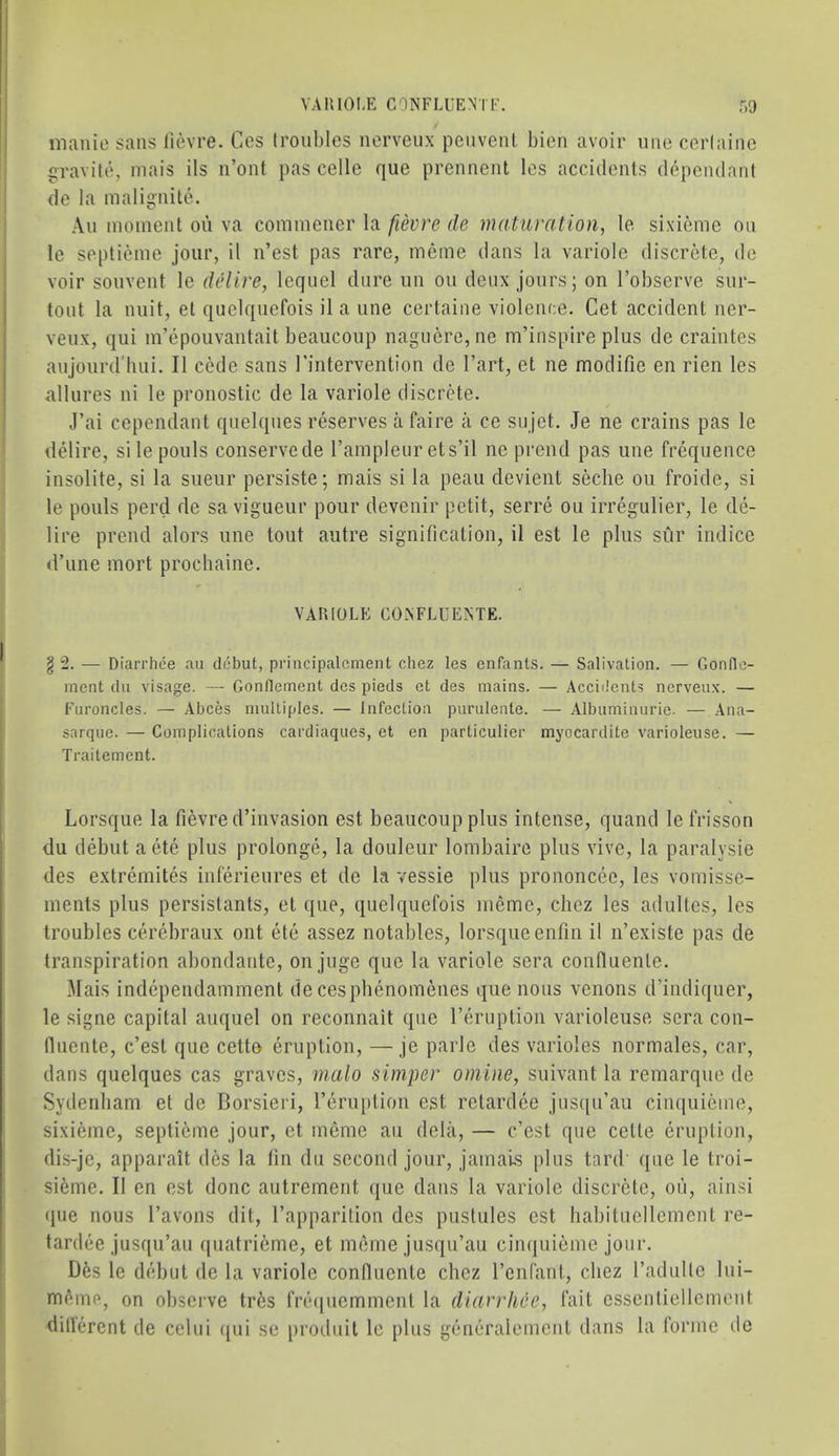 YAIUOI.E CONFLUENT!'. r.o manic sans licvre. Ces (roubles nerveux penvenl bien avoir nne cerlaine ijravilc, niais ils n’ont pas celle que prennent Ics accidents dependant de la malignite. ,\n moment on va commener la fievre de maturation, le sixieme on le septieme jour, it n’est pas rare, meme dans la variole discrete, de voir sonvent le delire, leqnel dure un on denx jours; on I’observe snr- tout la unit, et quelqnefois il a nne certaine violence. Get accident ner- venx, qui m’epoiivantait beaucoup nagncrc,ne m’inspire plus de craintes anjonrd'biii. II cede sans I'intervention de I’art, et ne modifie en rien les allures ni le pronostic de la variole discrete. J’ai cependant quelqnes reserves a faire a ce snjet. Je ne crains pas le ilelire, silepouls conserve de I’ampleiir ets’il ne prend pas une frequence insolite, si la sueur persiste; mais si la peau devient seche on froide, si le pouls perd de sa vigueur pour devenir petit, serre ou irregulier, le de- lire prend alors une tout autre signification, il est le plus sur indice d’une mort prochaine. VAllIOLE CONFLUENTE. §2. — Diarriiee au debut, principalcment chez les enfants. — Salivation. — Gonflc- ment du visage. — Gonllement des pieds et des mains. — Accidents nerveux. — Furoncles. — Abces multiples. — Infection purulente. — Albuminurie. — Ana- sarque. — Complications cardiaques, et en particulier myocardite varioleuse. — Trailement. Lorsque la fievred’invasion est beaucoup plus intense, quand le frisson du debut a ete plus prolonge, la douleur lombaire plus vive, la paralysie des extremites inferieures et de la vessie plus prononcee, les vomisse- ments plus persistants, et que, quelqnefois meme, chez les adultes, les troubles cerebraux ont etc assez notables, lorsque enfin il n’existe pas de transpiration abondante, on juge que la variole sera conHuente. Mais independamment de cesphenoinenes (jue nous venous d’indiquer, le signe capital auquel on reconnait que I’emption varioleuse sera con- fluente, e’est que cetto eruption, —je parle des varioles normales, car, dans quelques cas graves, malo simper online, suivant la remarque de Sydenham et de Borsieri, I’eruption est retardee jiisqu’au cinquietne, sixieme, septieme jour, et meme au delii, — e’est que cette eruption, dis-je, apparait des la tin du second jour, jamais plus tard que le troi- sieme. Il en est done autrement que dans la variole discrete, oii, ainsi que nous I’avons dit, I’apparition des pustules est habituellement re- tardee jusqu’au quatrieme, et meme jusqu’au ciiujuieme jour. Dfes le debut de la variole confluente chez I’enfant, chez I’adulle lui- mAme, on observe tr6s fre([uemment la diarrhee, fait essentiellement dill'erent de celui qui se [jroduit le plus generalement dans la forme tic