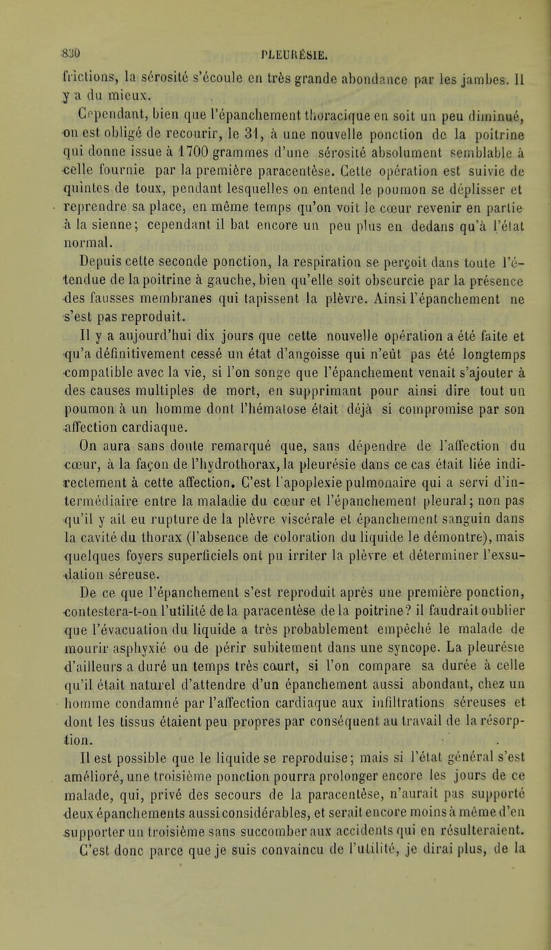 8:j0 PLEimfiSlE. fi ictions, la serosite s’ecoule cii tr6s grande abondancc par les jambes. II y a dll micLix. Cepciidant, bien qiie I’epancliemeiit tburacique en soil uii pen diminue, on est oblige de recourir, le 31, a une nouvelle ponclion dc la poitrine qiii donne issue a 1700 grammes d’une serosite absolument sernblable a ■celle roiirnie par la premi6re paracent^se. Celle operalion est suivie de quinles de loux, pendant lesqiielles on entend le poumon se deplisser el reprendre sa place, en meme temps qu’on voit le cccur revenir en parlie a la sienne; cependant il bat encore un pen plus en dedans qu’a I’elat normal. Depuis celte seconde ponction, la respiration se per^oit dans toute I’c- tendue de la poitrine a gauche, bien qu’elle soil obscurcie par la presence des faiisses membranes qui tapissent la plevre. Ainsi Tepancliement ne s’est pas reproduit. Ilya anjourd’hui dix jours que cette nouvelle operation a ele faite et qu’a definitivement cesse un etat d’angoisse qui n’eiit pas ete longtemps ■compatible avec la vie, si Ton songe que repancliement venait s’ajouter a des causes multiples de mort, en supprimant pour ainsi dire tout un poumon a un liomme dont I’liemalose elait deja si compromise par son affection cardiaqiie. On aura sans doute remarque que, sans dependre de Tatfection du cccur, a la fafon de I’liydrothorax, la pleuresie dans cecas ctait liee indi- reclement a cette affection. C’est I’apoplexie pulmonaire qui a servi d’in- termediaire entre la maladie du cccur et repancliement pleural; non pas -qu’il y ait eu rupture de la plevre viscerale et epanchement sangiiin dans la cavite du thorax (I’absence de coloration du liquide le demontre), mais quelques foyers superficiels ont pu irriter la plevre et determiner I’exsu- ^.lalioii sereuse. De ce que I’epanchement s’est reproduit apres une premiere ponction, -contestera-t-on I’utilite dela paracentese dela poitrine? il faudraitoublier que I’evacuation du liquide a tres probablement empeclie le malade de mourir aspliyxie ou de perir subitement dans une syncope. La pleuresie d’ailleurs a dure un temps Ires court, si I’on compare sa duree a celle qu’il etait naturel d’attendre d’un epanchement aussi abondant, chez un bomme condamne par I’affection cardiaque aux infiltrations sereuses et dont les lissus elaient peu propres par consequent au travail de la resorp- tion. Il est possible que le liquide se reproduise; mais si I’etat general s’est ameliore, une troisicme ponclion pourra prolonger encore les jours de ce malade, qui, prive des secoiirs de la paracentese, n’aurait pas suppurte deuxepanchements aussi considerables, et serait encore moinsamemed’en supporter un troisi6me sans succomberaux accidents qui en r6sulleraient. C’est done parce que je suis convaincu de futilite, je dirai plus, de la