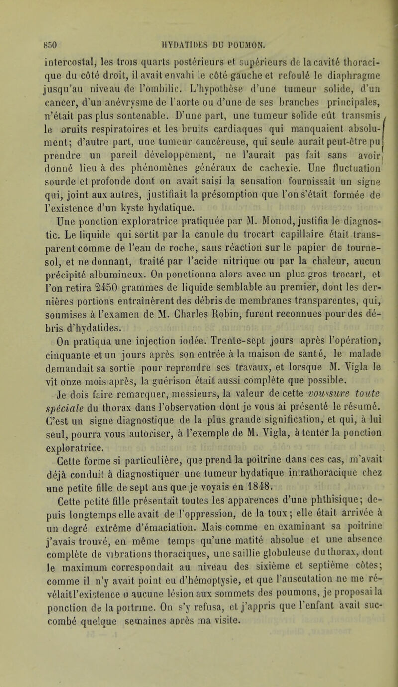 intercostal, les Irois quarts poslcrieurs e» superieurs de lacavit6 thoraci- que du cote droit, il avail envahi le c6te gauche et refoul6 le diaphragrne jusqu’au niveau de Tomhilic. L’liypolli6se d’une luineur solide, d’un cancer, d’un anevrysme de I’aorte ou d’une de ses branches principales, n’6lait pas plus sontenable. D’une part, une tumeur solide eut transmis , le oruits respiratoires et les bruits cardiaques qui manquaient absolu-f ment; d’autre part, une tumeur canc6reuse, qui seule auraitpeut-etre pu! prendre un pareil developpement, ne I’aurait pas fait sans avoir, dOnne lieu des pbenoinenes generaux de cacbexie. Une fluctuation sourde et profonde dont on avail saisi la sensation fournissait un signe qui, joint aux aulres, justifiail la presomption que Ton s’6lait form^e de I’existence d’un kyste hydalique. Une ponclion exploratrice pratiquee par M. Monod, justifia le diagnos- tic. Le liquide qui sortit par la canule du trocart capillaire etait trans- parent coinme de I’eau de roche, sans reaction sur le papier de tourne- sol, et ne donnant, traile par I’acide nitrique ou par la chaleur, aucun precipite albumineux. On ponctionna alors avec un plus gros trocart, et I’on retira 2450 grammes de liquide semblable au premier, dont les der- nieres portions entrainerentdes debris de membranes transparentes, qui, soumises a I’examen de M. Charles Robin, furent reconnues pour des de- bris d’hydatides. On pratiqua une injection iodee. Trente-sept jours apres I’operation, cinquante etun jours apres son entree a la maison de sante, le malade demandait sa sortie pour reprendre ses Iravaux, et lorsque M. Vigla le vit onze moLs apres, la guerison etait aussi complete que possible. Je dois faire remarquer, messieurs, la valeur de cette voussure toate speciale du thorax dans I’observation dont je vous ai present^ le resume. C/est un signe diagnostique de la plus grande signification, et qui, a lui seul, pourra vous autoriser, a I’exemple de M. Vigla, a tenter la ponction exploratrice. Cette forme si particuliere, que prend la poilrine dans ces cas, m’avait deja conduit a diagnostiquer une tumeur hydatique intrathoracique cbez une petite fille de sept ansqueje voyais en 1848. Cette petite fille presentait toutes les apparences d’une phthisique; de- puis longtemps elle avait de I’oppression, de la toux; elle 6tait arrivee a un degre extreme d’^maciation. Mais comme en examinant sa poitrine j’avais trouve, en meme temps qu’une matite absolue el une absence complete de vibrations thoraciques, unesaillie globuleuse dutliorax, dont le maximum correspondait au niveau des sixi6me et septi^me c6tes; comme il n’y avait point eu d’hemoplysie, et que I’auscutalion ne me r6- vdlaitl’exislence a aucune lesion aux sommets des poumons, je proposal la ponclion de la poitrine. On s’y refusa, cl j’appris que 1 enfant avail suc- comb6 quelque semaines apres ma visile.