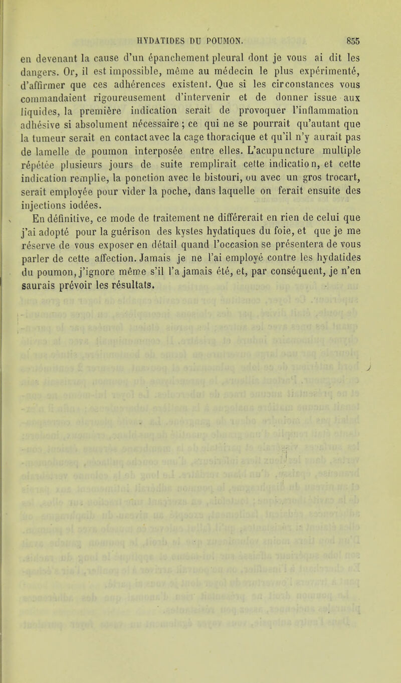 eii devenant la cause d’un epanchement pleural dont je vous ai dit les dangers. Or, il est impossible, meme au medecin le plus experimente, d’affirmer que ces adhcrences existent. Qiie si les cirConstances vous coinmandaient rigoureusement d’intervenir et de donner issue aux liquides, la premiere indication serait de provoquer I’intlammation adhesive si absolument n^cessaire; ce qui ne se pourrait qu’autant que la tumeur serait en contact avec la cage thoracique et qu’il n’y aurait pas de lamelle de poumon interposee entre elles. L’acupuncture multiple repetee plusieurs jours de suite remplirait cette indication, et celte indication remplie, la ponction avec le bistouri, ou avec un gros trocart, serait employee pour vider la poche, dans laquelle on ferait ensuite des injections iodees. En definitive, ce mode de traitement ne differerait en rien de celui que j’ai adopte pour la guerison des kystes hydatiques du foie, et que je me reserve de vous exposer en detail quand I’occasion se presentera de vous parler de cette affection. Jamais je ne I’ai employe centre les hydatides du poumon, j’ignore m^me s’il I’a jamais ete, et, par consequent, je n’en saurais prevoir les resultals.