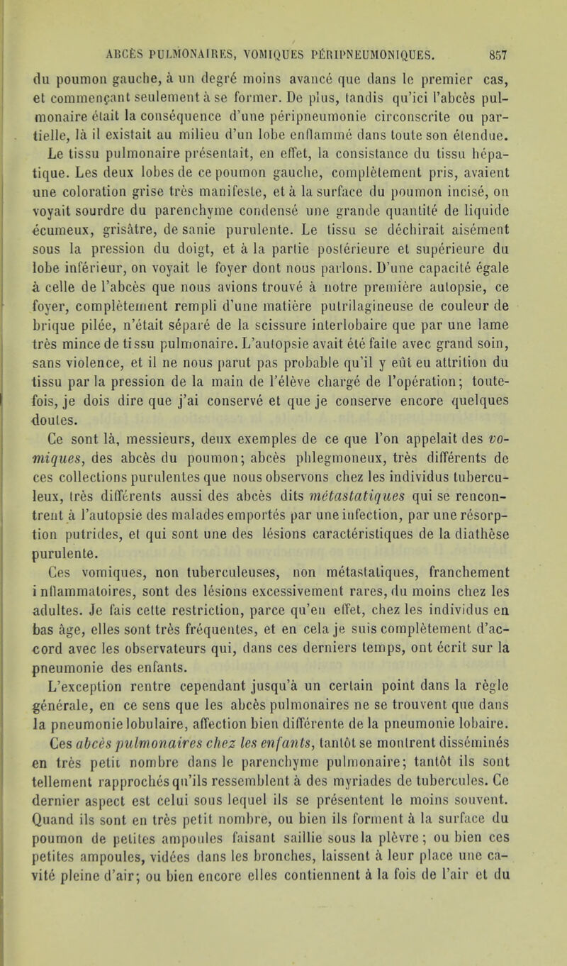 dll poumon gauche, a un degr6 moins avance que dans lo premier cas, et comineiifant seulement a se former. De plus, tandis qu’ici I’abces pul- monaire clait la consequence d’une peripneumonie circonscrite ou par- tielle, la il existait au milieu d’un lobe enflamme dans loute son etendue. Le tissu pulmonaire presenlait, en effet, la consislance du tissu bcpa- tique. Les deux lobes de ce poumon gaucbe, complelement pris, avaient une coloration grise tres manifesle, eta la surface du poumon incise, on voyait sourdre du parenchyme condense une grande quantile de liquide ocumeux, grisMre, de sanie purulenle. Le tissu se decbirait aisement sous la pression du doigt, et a la parlie poslerieure et superieure du lobe inferieur, on voyait le foyer dont nous parlous. D’une capacile egale a celle de I’abces que nous avions trouve a notre premiere aulopsie, ce foyer, completeinent rempli d’une matiere pulrilagineuse de couleur de brique pilee, n’etait separe de la scissure interlobaire que par une lame tres mince de tissu pulmonaire. L’autopsie avail ele faile avec grand soin, sans violence, et il ne nous parut pas probable qu’il y eiit eu attrition du tissu par la pression de la main de I’eleve charge de Toperation; toute- fois, je dois dire que j’ai conserve et que je conserve encore qiielques doules. Ce sont la, messieurs, deux exemples de ce que Ton appelait des vo- miques, des abces du poumon; abces pblegmoneux, tres differents de ces collections purulentes que nous observons chez les individus tubercu- leux, tres dilTerents aussi des abces dits metastatiques qui se rencon- trent a I’autopsie des malades emportes par une infection, par une resorp- tion putrides, et qui sont une des lesions caracteristiques de la diathese purulenle. Ces vomiques, non tuberculeuses, non metastatiques, franchement i ntlammaloires, sont des lesions excessivement rares, du moins chez les adultes. Je fais cette restriction, parce qu’eu effet, chez les individus en bas age, elles sont tres frequentes, et en cela je suis complelement d’ac- cord avec les observateurs qui, dans ces derniers temps, ont ecrit sur la pneumonie des enfants. L’exception centre cependant jusqu’a un certain point dans la regie generale, en ce sens que les abces pulmonaires ne se trouvent que dans la pneumonie lobulaire, alfection bien differente de la pneumonie lobaire. Ces abces pulmonaires chez les enfants, lantot se montrent dissemines en tres petii nombre dans le parencbyme pulmonaire; tantot ils sont tenement rapprochesqu’ils ressemblent a des myriades de tubercules. Ce dernier aspect est celui sous lequel ils se presentent le moins souvent. Quand ils sont en tres petit nombre, ou bien ils forment a la surface du poumon de pelites ampoides faisanl saillie sous la pl6vre; ou bien ces petites ampoules, videes dans les bronches, laissent a leur place une ca- vite pleine d’air; ou bien encore elles contiennent a la fois de I’air et du