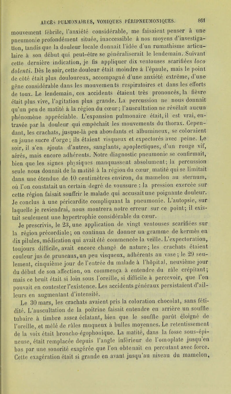 mouveineiit febrile, I’anxiete considerable, me faisaient penser a one pneiiinonie profondemenl siluee, inaccessible a nos moyens d’invesliga- lion, tandis que la douleur locale donnait I’idce d’un rumathisme articu- laire k son debut qui peul-etre se generaliserait le lendemain. Suivant cetle derniere indication, je fis appliquer dix venlouses scarifiees loco dolenti. Des le soir, cette douleur etait moindre a I’epaule, mais le point de cote etait plus douloureux, accompagne d’une anxiete extreme, d’une gene considerable dans les mouvements respiratoires et dans les efforts de toux. Le lendemain, ces accidents etaient tres prononces, la fievre etait plus vive, I’agitation plus grande. La percussion ne nous donnait qu’un peu de matite a la region du cceur; I’auscultation ne revelait aucuu phenomene appreciable. L’expansion pulmonaire etait, il est vrai, en- travee par la douleur qui empechait les mouvements du thorax. Gepen- dant, les crachats, jusque-la peu aboiulants et albumineux, se coloraient en jaune sucre d’orge; ils etaient visqueux et expectores avec peine. Le soir, il s’en ajouta d’autres, sanglants, apoplectiques, d’un rouge vif, aeres, mais encore adherents. Notre diagnostic pneumonie se confirmait, bien que les signes physiques maiiquassent absolument; la percussion seule nous donnait de la matite a la region du coeur^ matite qui se limitait dans une etendue de 10 centimetres environ, du mamelon au sternum, ou Ton constataitun certain degre de voussure : la pression exercee sur cette region faisait souffrir le malade qui accusaitune poignante douleur. Je conclus a une pericardite compliquant la pneumonie. L’autopsie, sur laquelle je reviendrai, nous montrera notre erreur sur ce point; il exis- tait seulement une hypertrophie considerable du coeur. Je prescrivis, le 20, une application de vingt ventouses scarifiees sur la region precordiale; on continua de donner un gramme de kermfes en dix pilules, medication qui avaitete commenceela veille. L’expectoration, toujours difficile, avait encore change de nature; les crachats etaient couleur jusde pruneaux,un peu visqueux, adherents au vase; le 29 seu- lement, cinquieme jour de I’eiitree du malade a 1 hopital, neuvieme jour du debut de son affection, on commenca a entendre du rale crepitant; mais ce bruit etait si loin sous I’oreille, si difficile a percevoir, que Ton pouvait en contesler I’existence. Les accidents generaux persistaient d’ail- leurs en augmentant d’intensite. Le 30 mars, les crachats avaient pris la coloration chocolat, sans feti- dite. L’auscultation de la poitrine faisait entendre en arriere un souffle tubaire a timbre asscz eclatant, bien que le souffle parut eloigne de roreille, et mele de rides muqueux a bulles moyennes. Le retentissement de la voix etait broncho'egophoiiique. La matite, dans la fosse sous-epi— neuse, 6lait remplacee depuis Tangle inferieur de 1 onioplate jusqu en has par une sonorite exagdrce que Tou obtenail en percutant avec loice. Cette exageration 6lait si grande en avant jus([u au niveau du mamelon.