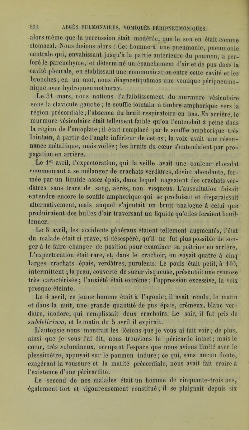 alors meme que la percussion 6tait mod('‘r6e, que le son en 6(ait comme stomacal. Nousdisions alors ; Get hoinine a une pneuinonie, pneumonie centrale qui, envahissant jusqu’a la partie anlerieure du poumon, a pcr- forele parenchyme, et d6lerniin6 un epancheinent d’airetde pus dans la cavil6 pleurale, en dtablissant une communication entre celte cavitd et les bronches; en un mol, nous diagnosliquimos une vomique p6ripneumo- nique avec hydropneumotliorax. Le 31 mars, nous notions raffaiblissement du murmure v4siculaire sous la clavicule gauche ; le souffle loinlain a timbre amphorique vers la region precordiale; I’absence du bruit respiratoire en bas. En arriere, le murmure vesiculaire etait tellement faible qu’on I’entendait a peine dans la region de I’omoplate;!! etait remplac6 par le souffle amphorique tres loinlain, a partir de Tangle inferieur de cet os; la voix avail une reson- nance metallique, mais voilee; les bruits du coeur s’entendaient par pro- pagation en arriere. Le 1®*’ avril, Texpectoration, qui la veille avail une couleur chocolat ^nmmenrant a se melanger de crachals verdatres, devint abondante, for- rnee par un liquide assez epais, dans lequel nageaient des crachats ver- datres sans trace de sang, aeres, non visqueux. L’auscultation faisait entendre encore le souffle amphorique qui se produisail et disparaissait alternativement, mais auquel s’ajoutait un bruit analogue a celui que produiraient des bulles d’air traversant un liquide qu’elles feraient bouil- lonner. Le 3 avril, les accidents gen^raux 6taient tellement augmentes, Tetat du malade etait si grave, si desesp4re, qu’il ne fut plus possible de son- ger a le faire changer de position pour examiner sa poitrine en arriere. L’expectoration etait rare, et, dans le crachoir, on voyait quatre a cinq larges crachats epais, verd&tres, purulents. Le pouls etait petit, a 140, intermittent; la peau, couverte de sueurvisqueuse, presentait une cyanose tres caracterisee; Tanxiete etait extreme: Toppression excessive, la voix presque eteinte. Le 4 avril, ce jeune homme etait a Tagonie; il avail rendu, le matin et dans la nuit, une grande quantity de pus 6pais, cr6meux, blanc ver- datre, inodore, qui remplissait deux crachoirs, Le soir, il fut pris de subdelirium, et le matin du 5 avril il expirait. L’aulopsie nous monlrait les lesions que je vous ai fait voir; de plus, ainsi que je vous Tai dit, nous trouvions le p6ricarde intact; mais le coeur, tr6s .volumineux, occupant Tespace que nous avions limite avec le plessim6tre, appuyait sur le poumon indure; ce qui, sans aucun doute, exag4rant la voussure et la matit6 precordiale, nous avail fait croire a Texistence d’une pericardile. Le second de nos malades etait un homme de cinquanle-trois ans, cgalement fort et vigoureusement conslitue; il se plaignait depuis six