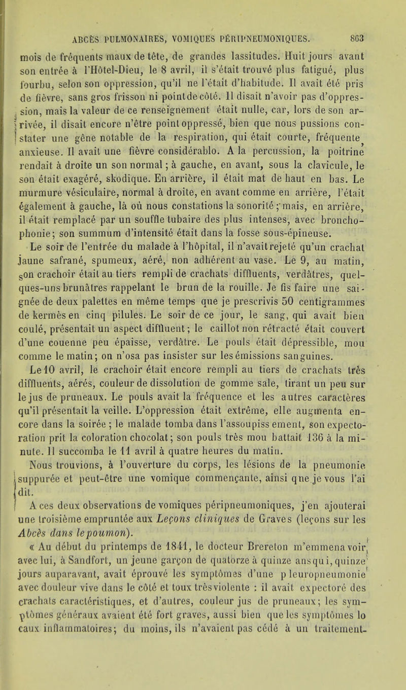 1 mois de frequents inaiix de t6te, de grandes lassitudes. Huit jours avant son entree I’Hotel-Dieu, le 8 avril, il s’etait trouve plus fatigue, plus fourbu, selon son oppression, qu’il ne I'etait d’habitude. II avail 6te pris de fievre, sans gros frisson ni pointde cote. 11 disait n’avoir pas d’oppres- sion, mais la valeur de ce renseignement etait nulle, car, lors de son ar- rivee, il disait encore n’etre point oppresse, bien que nous pussions con- stater line gene notable de la respiration, qui etait courte, frequente anxieuse. Il avait une fievre considerable. A la percussion, la poitrine rendait a droite un son normal; a gauche, en avant, sous la claviciile, le son etait exagere, skodique. En arriere, il etait mat de liaut en bas. Le murmure vesiculaire, normal a droite, en avant cornme en arriere, I’etait egalement a gauche, la ou nous constations la sonorite ;'mais, en arriere, il etait remplace par un souffle tubaire des plus intenses, avec broncho- phonie; son summum d’intensite etait dans la fosse sous-epineuse. Le soir de I’entree du malade a I’hbpital, il n’avaitrejete qu’un crachal jaune safrane, spumeux, aere, non adherent au vase. Le 9, au matin, gon crachoir etait au tiers rempli de crachats diffluents, verdatres, quel- ques-unsbrunatres rappelant le brun de la rouille. Je fis faire une sai* gnee de deux palettes en meme temps que je prescrivis 50 centigrammes dekermesen cinq pilules. Le soir de ce jour, le sang, qui avait bien coule, presentait un aspect diftluent; le caillot non retracte etait convert d’une couenne peu epaisse, verdatre. Le pouls etait depressible, moii comme le matin; on n’osa pas insister sur lesemissions sanguines. LelO avril, le crachoir etait encore rempli au tiers de crachats tr6s diffluents, aeres, couleur de dissolution de gomme sale, lirant un peu sur le jus de pruneaux. Le pouls avait la frequence et les autres caracteres qu’il presentait la veille. L’oppression 4tait extreme, elle augmenta en- core dans la soiree ; le malade tomba dans I’assoupiss ement, son expecto- ration prit la coloration chocolat; son pouls tres mou battait 136 a la mi- nute. 11 succomba le 11 avril a quatre heures du matin. Nous trouvions, a I’ouverture du corps, les lesions de la pneumonie suppuree et peut-6tre une vomique commencante, ainsi qne je vous I’ai dit. A ces deux observations de vomiques peripneumoniques, j’en ajouterai une troisifeme empruntee aux LeQons cliniques de Graves (le^-ons sur les Abch dans lepoumon). « Au debut du printemps de 18M, le docteur Brereton m’emmenavoir, f avec lui, a Sandfort, un jeune gar(;on de quatorzeii quiiize ansqui,quinze' jours auparavant, avait 6prouve les symptbmes d’uue p leuropneumonie' avecdouleur vive dans le c6t6 et toux tresviolente : il avait cxpectore des crachats caractdristiques, et d’autres, couleur jus de pruneaux; les sym- plomes geiieraux avaient ete fort graves, aussi bien que les symj)l6mes lo caux inflammatoires; du inoiiis, ils n’avaicnt pas cede a un IraitcmenU