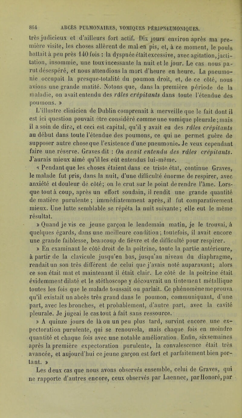 Ir6s jiidicieux et d’ailleurs fori aclif. Oix jours environ apr6s ma pre- miere visile, les choses allerent de mal en pis, el, a ce moment, le pouls battaila pen pres 140fois : la clyspneeetaitexcessive, avec agitation,jacli- lalion, insommie, une loux incessante la nuit et le jour. Le cas nous pa- rul descspm'e, et nous allendions la morl d’heure en heure. La pneumo- nic occiipait la presque-lotalite du poumon droit, et, de ce c6le, nous avions line grande matite. Notons que, dans la premiere pcriode de la maladie, on avaitentendu des rdles cr&pitants dans toute I’etendue des poumons. » L’illustre clinicien de Dublin comprenait a merveille que le fait dont il est ici question pouvail etre considere commeune vomique pleurale;mais il asoin de dire, et ceci est capital, qu’il y avail eu des rdles crepitants au debut dans toute I’etendue des poumons, ce qui ne permet guere de supposer autre chose que I’existence d’une pneumonie. Je veux cependant faire une reserve. Graves dit ; On avait entendu des rales crepitants. J’aurais mieux aime qu’il les eiit entendus lui-rneme. Pendant que les choses etaient dans ce triste etat, continue Graves, le malade fut pris, dans la nuit, d’une difficulle enorme derespirer, avec anxiete el douleur de cole; on le crut sur le point derendre I’ame. Lors- que tout a coup, apres un effort soudain, il rendit une grande quantile de maliere purulente; imraediatemment apres, il fut comparativement mieux. Une lutte semblable se repeta la nuit suivante; elle eut le meme resultat. »Quandjevis ce jeune gargon le lendemain matin, je le trouvai, a quelques egards, dans une meilleure condition; toulefois, il avait encore une grande faiblesse, beaucoup de fievre et de difficulle pour respirer. » En examinant le cote droit de la poitrine, toute la partie anterieure, a partir de la clavicule jusqu’en has, jusqu’au niveau du diaphragme, rendaitun son tres different de celui que j’avais note auparavant; alors ce son etail mat et maintenant il etait clair. Le cote de la poitrine etait evidemment dilate et le stethoscope y decouvrait un lintement metallique toutes les fois que le malade toussait ou parlait. Ce phenomenemeprouva qu’il existait unabces tres grand dans le poumon, communiquant, d’une part, avec les bronclies, et probablement, d’autre pari, avec la cavile pleurale. Je jugeai le cas tout a fait sans ressource. y> A quinze jours de la on un peu plus tard, survint encore une ex- pectoration purulente, qui se renouvela, mais cliaque fois en moindre quantity et chaque fois avec une notable amelioration. Enfin, sixsemaines apres la premiere expectoration purulente, la convalescence etait tres avancee, et aujourd’hui ce jeune garfon est fort et parfailement bien por- tant. y> Les deux cas que nous avons observes ensemble, celui de Graves, qui ne rapporte d’aiitres encore, ceux observes par Laennec, parIlonor(^,par