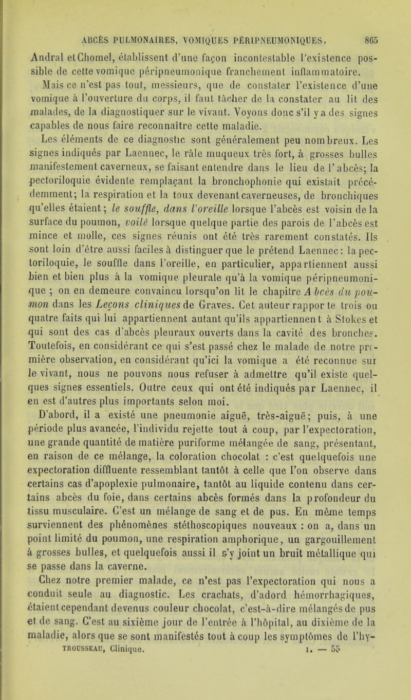 Andral elCliomel, etablissent crime faf-oii incontestable I'existence pos- sible lie cette vomifjuc |)eripneumonic{iie francbement inflammatoire. Mais ce n’est pas tout, messieurs, que cle constater I’existence crune vomique a rouverture clu corps, il faiit tacher de la constater au lit des malades, de la diagnostiquer sur le vivant. Voyons done s’il ya des signes capables de nous faire reconnaitre cette maladie. Les elements de ce diagnostic sont generalement peu nombreux. Les signes indiques par Laennec, le rale muqueux tres fort, a grosses bulles manifestement caverneux, se faisant entendre dans le lieu del’abces;la pectoriloquie evidente remplagant la bronchopbonie qui existait prece- (lemment; la respiration et la toux devenantcaverneuses, de bronchiques qu’elles etaient; le souffle, dans Voreille lorsque I’abces est voisin de la surface du poumon, voile lorsque quelque partie des parois de I’abces est mince et molle, ces signes reunis out ete tres rarement constates. Ils sont loin d’etre aussi facilesi distinguer que le pretend Laennec: lapec- toriloquie, le souffle dans I’oreille, en parliculier, appartiennent aussi bien et bien plus a la vomique pleurale qu’a la vomique peripneumoni- que ; on en demeure convaincu lorsqu’on lit le chapitre A bees du pou- mon dans les Lecons cliniquesde Graves. Get auteur rappor te trois on quatre faits qui lui appartiennent autant qu’ils appartiennent a Stokes et qui sont des cas d’abces pleuraux ouverts dans la cavite des bronches. Toutefois, en considerant ce qui s’est passe chez le malade de notre pre- miere observation, en considerant qu’ici la vomique a ete reconnue sur le vivant, nous ne pouvons nous refuser a admettre qu’il existe quel- ques signes essentiels. Outre ceux qui ontete indiques par Laennec, il en est d’autres plus importants selon moi. D’abord, il a existe une pneumonie aigue, tres-aigue; puis, a une periode plus avancee, I’individu rejette tout a coup, par I’expectoration, une grande quantite de matiere puriforme melangee de sang, presentant, en raison de ce melange, la coloration chocolat : e’est quelquefois une expectoration diffluente ressemblant tantbt a celle que Ton observe dans certains cas d’apoplexie pulmonaire, tantot au liquide contenu clans cer- tains abces clu foie, dans certains abces formes dans la profoncleur du tissu musculaire. G’est un melange cle sang et de pus. En mme temps surviennent des pli4nomenes stethoscopiques nouveaux : on a, clans un point limite du poumon, une respiration amphorique, un gargouillement a grosses bulles, et quelquefois aussi il s’y joint un bruit mctallique qui se passe clans la caverne. Chez notre premier malade, ce n’est pas I’expectoration qui nous a conduit seule au diagnostic. Les cracbals, d’aclord hemorrhagiques, ctaientcependant clevenus couleur chocolat, c’est-ii-dire melanges do pus €t cle sang. C’est au sixieme Jour cle I’cntree ii I’hbpital, au dixieme de la maladie, alors que se sont manifestos tout a coup lessymptomes de I’liy- TROUSSEAU, Clinique. I. — 55