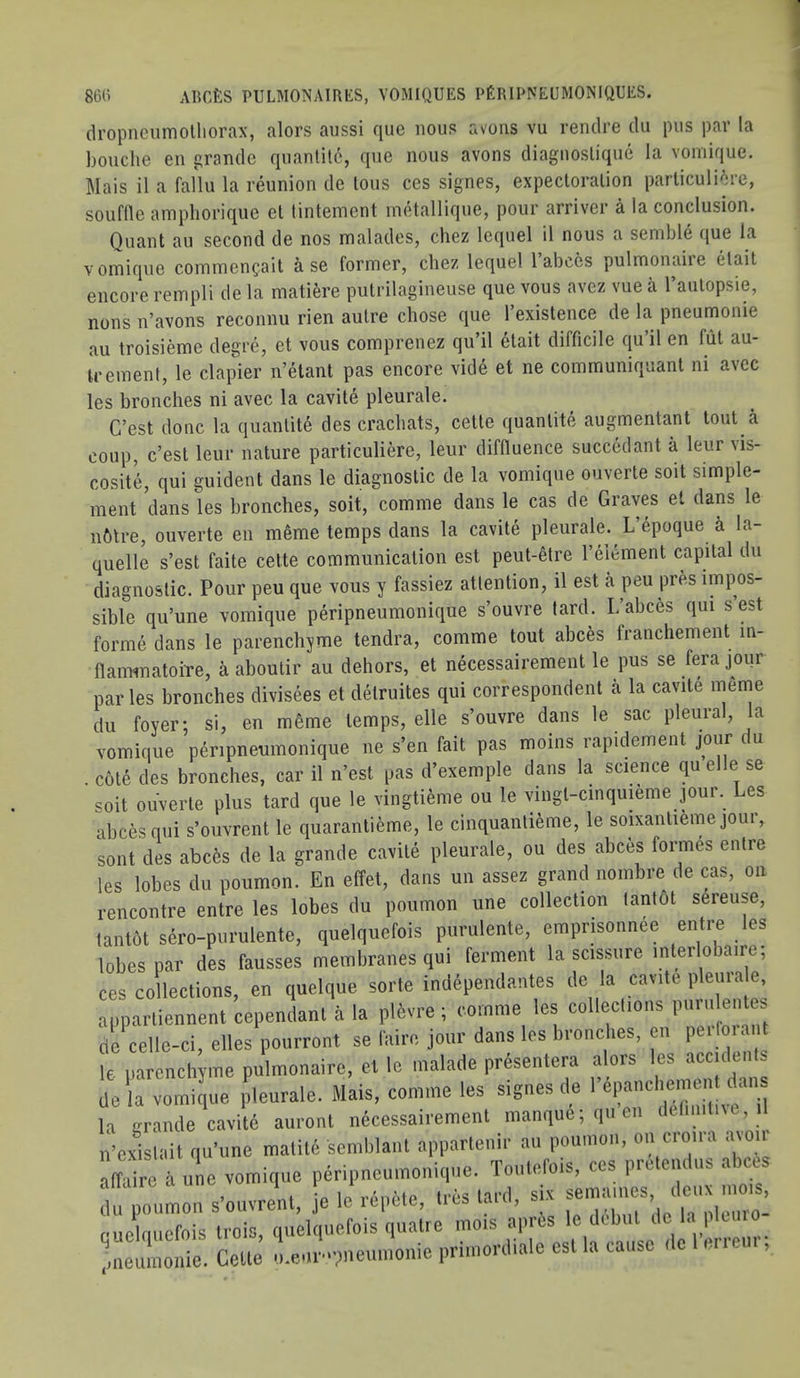 dropncumolliorax, alors aussi que nous avoiis vu rendre dii pus par la bouche en grande quantity, que nous avons diaguoslique la vomique. Mais il a fallu la reunion de tons ces signes, expectoration particuli^re, souflle amphorique et lintement iinitallique, pour arriver a la conclusion. Quant au second de nos malades, chez lequel il nous a semble que la vomique coininen^ait a se former, chez lequel 1 abces pulmonaiie etait encore rempli de la matiere putrilagineuse que vous avez vue a I’autopsie, nons n’avons reconnu rien autre chose que I’existence de la pneumonie au troisieme degr(3, et vous comprenez qu’il etait difficile qu’il en fiit au- irement, le clapier n’elant pas encore vide et ne communiquant ni avec les broaches ni avec la cavite pleurale. C’est done la quantite des crachats, cette quantite augmentant tout a coup, c’est leur nature particuliere, leur diffluence succedant a leur vis- cosity, qui guident dans le diagnostic de la vomique ouverte soit simple- ment dans les branches, soit, comme dans le cas de Graves el dans le nfttre, ouverte en mSme temps dans la cavite pleurale. L’epoque a la- quelle s’est faite cette communication est peut-elre reiement capital du diagnostic. Pour peu que vous y fassiez attention, il est a peu pres impos- sible qu’une vomique peripneumonique s’ouvre fard. L’abces qui s est forme dans le parenchyme tendra, comme tout abces tranchement in- flaiwnatoiTe, a aboulir au dehors, et necessairement le pus se ferajour paries bronches divisees et delruites qui correspondent a la cavite meme du foyer; si, en mSme temps, elle s’ouvre dans le sac pleural, la vomique peripneumonique ne s’en fait pas moins rapidement jour du cole des bronches, car il n’est pas d’exemple dans la science qu el e se soit ouverte plus tard que le vingtieme ou le vingl-cinquieme jour. Les abces qui s’ouvrent le quarantieme, le cinquanlieme, le soixanlieme jour, sont des abces de la grande cavite pleurale, ou des abces formes entre les lobes du poumon. En effet, dans un assez grand nombre de cas, on rencontre entre les lobes du poumon une collection tanlot sereuse, tantot sero-purulente, quelquefois puriilente, emprisonnee entre les lobes par des fausses membranes qui ferment la scissure interlobaire, ces collections, en quelque sorte independantes de la cavite pleura e, apparliennent cependanl a la pl6vre; comme les collections entes de celle-ci, elles pourront se faire jour dans les bronches, en p i oi a U le parenchyme pulmonaire, et le malade prdsentera alors les acc dent, de la vomique pleurale. Mais, comme les signes de la grande cavite auronl necessairement manque; qnen deliniinc, il n-evislait qu’une malil6 semblant apparlenir au poumon, on cro.ra ,avoir affaire a une vomique peripneumonique. Touterois, ces pretemlus abces j I 'n In rAiiMf* in'*s lAi'd slx semaiiies, deux mois, du poumon s’ouvrent, je le icpcte, lies laid, oleuro- fuclmiefois trois, quelquefois quatre mois apres le d(.bul de la pltuio mieuraoiiie. Cette meui-pnenmonie primonliale est la cause del mem,