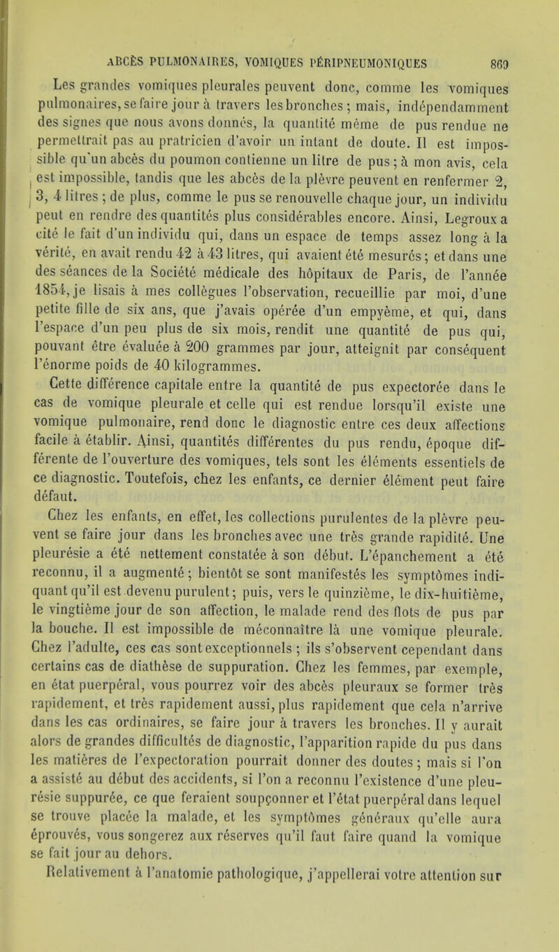 Les grandes vomiqiies pleurales penvent done, comme les vomiques pulmonaireSjSefaire jour a Iravers les brooches; mais, ind^pendamment des signes que nous avons donnds, la quantile meme de pus rendue ne permellrait pas au pratricien d’avoir un intant de doute. II est impos- _ sible qu’un abces du poumon contienne un litre de pus; mon avis, cela j est impossible, tandis que les abces de la plevre peuvent en renfermer 2, j 3, 4 litres ; de plus, comme le pus se renouvelle chaque jour, un individu pent en rendre des quantiles plus considerables encore. Ainsi, Legrouxa cite le fait d’un individu qui, dans un espace de temps assez long a la verite, en avail rendu 42 a 43 litres, qui avaientete mesurcs; etdans une des seances de la Societe medicale des hopitaux de Paris, de I’ann^e 1854, je lisais a mes collegues I’observation, recueillie par moi, d’une petite fille de six ans, que j’avais operee d’un empyeme, et qui, dans I’espace d’un peu plus de six mois, rendit une quantile de pus qui, pouvant etre evaluee a 200 grammes par jour, atteignit par consequent I’enorme poids de 40 kilogrammes. Cette difference capitale entre la quantile de pus expectoree dans le cas de vomique pleurale et celle qui est rendue lorsqu’il existe une vomique pulmonaire, rend done le diagnostic entre ces deux affections facile a etablir. Ainsi, quantiles differentes du pus rendu, epoque dif- ferente de I’ouverture des vomiques, tels sent les elements essentiels de ce diagnostic. Toutefois, chez les enfants, ce dernier element pent faire defaut. Chez les enfants, en effet, les collections purulentes de la plevre peu- vent se faire jour dans les bronchesavec une tres grande rapidile. Une pleuresie a ete nettement constatee a son debut. L’epanchement a ete reconnu, il a augmente; bientot se sont manifestes les symptdmes indi- quant qu’il est devenu purulent; puis, vers le quinzieme, le dix-huitieme, le vingtieme jour de son affection, le malade rend des flots de pus par la bouche. II est impossible de meconnaitre la une vomique pleurale. Chez I’adulte, ces cas sontexceptionnels ; ils s’observent cependant dans certains cas de diathfese de suppuration. Chez les femmes, par exemple, en etat puerperal, vous pourrez voir des abces pleuraux se former tres rapidement, el tres rapidement aussi, plus rapidement que cela n’arrive dans les cas ordinaires, se faire jour a travers les bronches. II y aurait alors de grandes difficultes de diagnostic, I’apparition rapide du pus dans les matieres de I’expectoration pourrait donner des doutes ; mais si Ton a assist^ au debut des accidents, si Ton a reconnu I’existence d’une pleu- r^sie suppur6e, ce que feraient soupQonner et I’dtat puerperal dans lequel se trouve placee la malade, et les symptdmes gendraux qu’elle aura 6prouves, vous songerez aux reserves qu’il faut faire quaiid la vomique se fait jour au dehors. Relativement a I’anatomie pathologique, j’appellerai votre attention siir