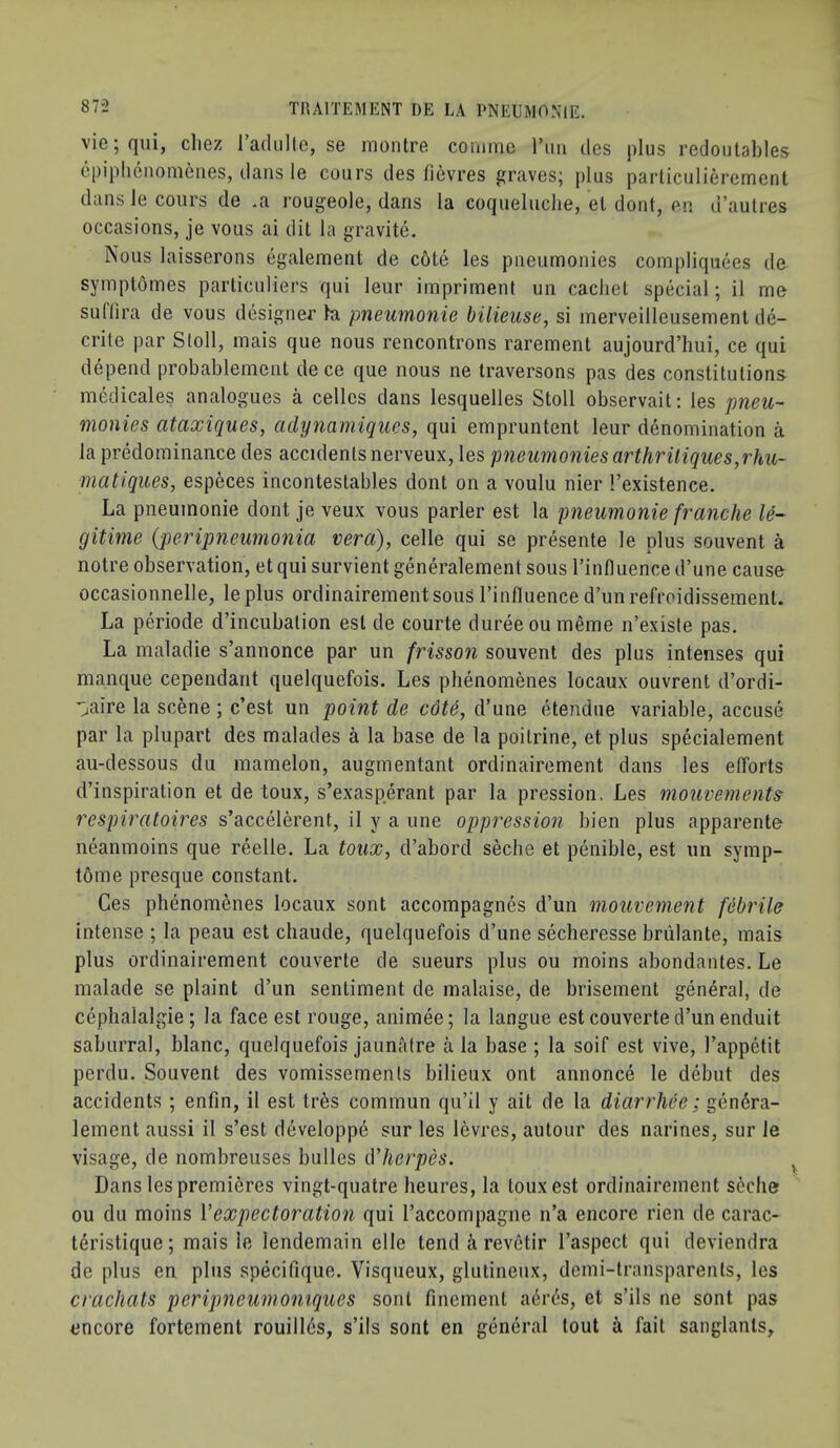 vie;qui, cliez radiille, se inontre coimne I’lin des plus redoutables cpiplicnoniciies, dans le cours des ficvres graves; plus parliculierement dans le cours de *a rougeole, dans la coqueluclie, el dont, en d’autres occasions, je vous ai dit la gravite. Nous laisserons egalement de c6te les pneumonies compliquees de syinptomes particuliers qui leur imprimenl un cachet special; il me suftira de vous designer h pneumonic bilieuse, si merveilleusement de- crite par Stoll, mais que nous rencontrons rarement aujourd’hui, ce qui depend probablement de ce que nous ne traversons pas des constitutions medicales analogues a celles dans lesquelles Stoll observait: les pneu- monies ataxiques, cidynamiques, qui empruntent leur denomination a la predominance des accidents nerveux, les pneumonies arthriliques,rhu- matiques, especes incontestables dont on a voulu nier ’’existence. La pneumonie dont je veux vous parler est la pneimonie franche le- gitime {peripneumonia vera), celle qui se presente le plus souvent a notre observation, et qui survient generalement sous I’influence d’une cause occasionnelle, leplus ordinairernentsous I’influence d’unrefroidissement. La periode d’incubation est de courte dureeoumeme n’existe pas. La maladie s’annonce par un frisson souvent des plus intenses qui manque cependant quelquefois. Les phenomenes locaux ouvrent d’ordi- Viire la scene ; c’est un point de cdte, d’une etendue variable, accuse par la plupart des malades a la base de la poitrine, et plus specialement au-dessous du mamelon, augmentant ordinairement dans les efforts d’inspiration et de toux, s’exasp^erant par la pression. Les mouvements respiratoires s’accelerent, il y a une oppression bien plus apparente neanmoins que reelle. La toux, d’abord secbe et penible, est un symp- tom e presque constant. Ces phenomenes locaux sont accompagnes d’un mouvement febrile intense ; la peau est chaude, quelquefois d’une secheresse briilante, mais plus ordinairement couverte de sueurs plus ou moins abondantes. Le malade se plaint d’un sentiment de malaise, de brisement general, de cephalalgie; la face est rouge, animee; la langue est couverte d’un enduit saburral, blanc, quelquefois jaunatre a la base ; la soif est vive, I’appetit perdu. Souvent des vomissemenls bilieux ont annonce le debut des accidents ; enfin, il est tr6s commun qu’il y ait de la diarrhee; gendra- lement aussi il s’est developpe sur les levres, autour des narines, sur le visage, de nombreuses bulles herpes. Dans les premieres vingt-quatre heures, la toux est ordinairement scclie ou du moins Vexpectoration qui I’accompagne n’a encore rien de carac- tdristique; mais le lendemain elle tend & revetir I’aspect qui deviendra de plus en plus specifique. Visqueux, glutineux, demi-transparents, les crachats peripneumomques sont finement adrds, et s’ils ne sont pas encore fortement rouillds, s’ils sont en general lout a fait sanglanls.