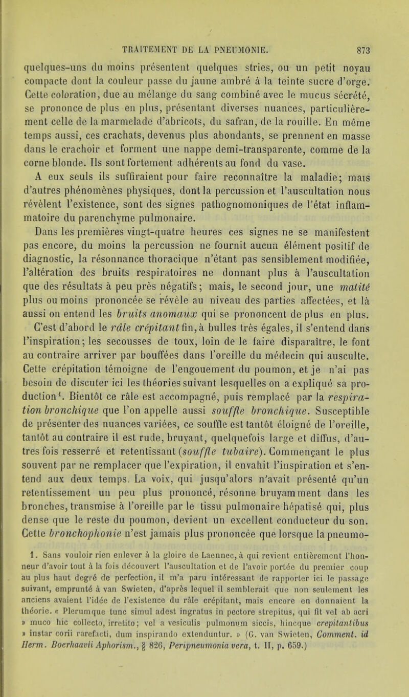 qiielques-iins dii moiiis prosenteiit quelqiies stries, ou un petit noyau compacte dont la couleiii- passe du jaiine ambre a la teinte sucre d’orge. Cette coloration, due au melange du sang combine avec le mucus secrete, se prononce de plus eii plus, presentant diverses nuances, particuliere- ment celle de lamarmelade d’abricots, du safran, de la rouille. En meme temps aussi, ces crachats, devenus plus abondants, se prennent en masse dans le crachoir et ferment une nappe demi-transparente, comme de la come blonde. Ils sontfortement adherents au fond du vase. A eux seuls ils suffiraient pour faire reconnaitre la maladie; mais d’autres phenomenes physiques, dont la percussion et I’auscultation nous revelent I’existence, sent des signes pathognomoniques de I’etat inflam- matoire du parenchyme pulmonaire. Dans les premieres vingt-quatre heures ces signes ne se manifestent pas encore, du moins la percussion ne fournit aucun element posilif de diagnostic, la resonnance thoracique n’etant pas sensiblement modifiee, I’alteration des bruits respiratoires ne donnant plus a I’auscultation que des resultats a peu pres negatifs; mais, le second jour, une malit6 plus ou moins prononcee se revele au niveau des parties affectees, et la aussi on entend les bruits anomaux qui se prononcent de plus en plus. G’est d’abord le rale crepitant bulles tres egales, il s’entend dans I’inspiration; les secousses de toux, loin de le faire disparaitre, le font au contraire arriver par bouffees dans I’oreille du medecin qui ausculte. Cette crepitation temoigne de I’engouement du poumon, et je n’ai pas besoin de discuter ici les theories suivant lesquelles on aexplique sa pro- duction C Bientbt ce rMe est accompagne, puis remplace par la respira- tion bronchique (\\ie Von aussi souffle broncliique. Susceptible de presenter des nuances variees, ce souffle est tanl6t eloigne de I’oreille, tanlot au contraire il est rude, bruyant, quelquefois large et dilTiis, d’au- tres fois resserre et retentissant {souffle tubaire). Commengant le plus souvent par ne remplacer que I’expiration, il envahit I’inspiration et s’en- tend aux deux temps. La voix, qui jusqu’alors n’avait presente qu’un retentissement un peu plus prononce, resonne bruyamment dans les broncbes, transmise a I’oreille par le tissu pulmonaire hepatise qui, plus dense que le reste du poumon, devient un excellent conducteur du son. Cette bronchophonie n’est jamais plus prononcee que lorsque la pneumo- 1. Sans vouloir rien enlever a la gloire de Laennec, a qui revient entieremcnt I’hon- neur d’avoir tout a la fois decouvcrt I’aiiscultation et de I’avoir portee du premier coup au plus haul degr6 de perfection, il m’a paru intdressant de rapporler ici le passage suivant, empruntd k van Swieten, d’aprfes lequel il scmblerait que non seulcment les anciens avaient I’idee de I’existence du rale crdpilant, mais encore en donnaient la th6orie. « Plerumque tunc simul adest ingratus in pectore strepilus, qui fit vel ab acri » muco hie collccto, irretito; vel a vesiculis pulmonum siccis, bincciue crepitantibus » instar corii rarcfacti, dum inspirando extenduntur. » (G. van Swieten, Comment, id Ilerm. DoerhaavH Aphorism., ^ 8^0, Peripneumonia vera, t. II, p. 659.)