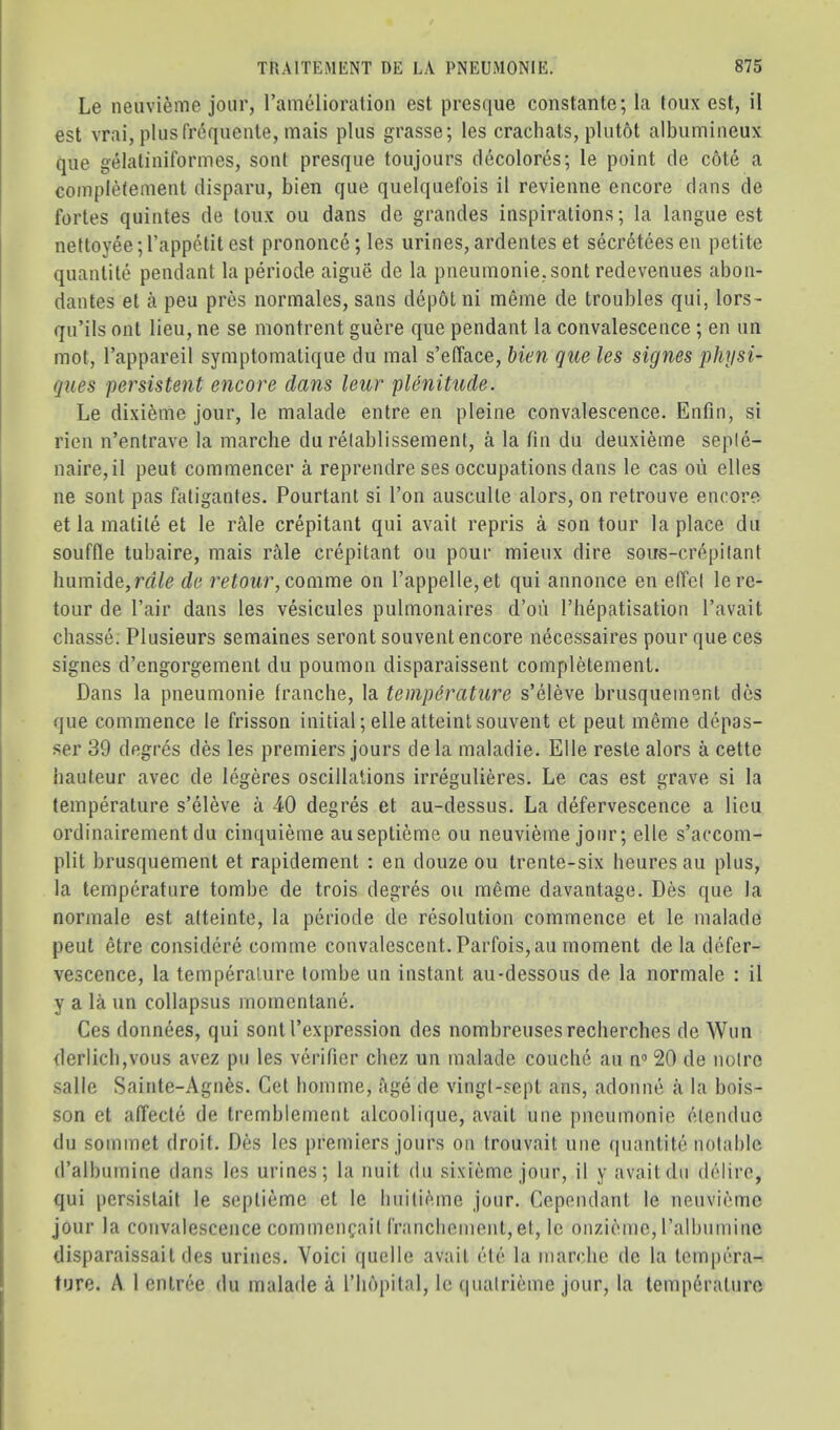 Le neiivi^me jour, rami^ioration est presque constante;la toux est, il est vrai, pliisfr6quente, mais plus grasse; les crachats, plutot albumineux que gelatiniformes, soul presque toujours clecolores; le point cle cote a completement disparu, bien que quelquefois il revienne encore dans de fortes quintes de toux ou dans de grandes inspirations; la langue est nettoyee;l’appetitest prononce; les urines,ardenteset secreteesen petite quantite pendant la periode aigue de la pneumonie.sont redevenues abon- dantes et a peu pres normales, sans depot ni meme de troubles qui, lors- qu’ils ont lieu, ne se montrent guere que pendant la convalescence ; en im mot, Tappareil symptomatique du mal s’efface, bien que les signes phijsi- ques persistent encore dans leur pUnitude. Le dixieme jour, le malade entre en pleine convalescence. Enfin, si rien n’entrave la marche du relablissement, a la fin du deuxieme seple- naire,il peut commencer a reprendre ses occupations dans le cas oii elles ne sent pas fatigantes. Pourtant si Ton ausculte alors, on retrouve encore et la matite et le rale crepitant qui avait repris a son tour la place du souffle tubaire, mais rale crepitant ou pour mieux dire sous-crepilant Immide, rale de retour, comme on rappelle,et qui annonce en etfcl le re- tour de I’air dans les vesicules pulmonaires d’ou I’hepatisation I’avait chasse. Plusieurs semaines seront souvent encore necessaires pour que ces signes d’engorgement du poumon disparaissent completement. Dans la pneumonie franclie, la temperature s’eleve brusquement des que commence le frisson initial ;elleatteinl souvent et peut meme depas- ser 39 degres des les premiers jours dela maladie. Elle reste alors a cette hauteur avec de legeres oscillations irregulieres. Le cas est grave si la temperature s’eleve a -40 degres et au-dessus. La defervescence a lieu ordinairement du cinquieme auseptieme ou neuvieme jour; elle s’accom- plit brusquement et rapidement ; en douze ou trente-six heures au plus, la temperature tombe de trois degres ou m6me davantage. Des que la normale est atteinte, la periode de resolution commence et le malade peut etre considere comme convalescent. Parfois,au moment de la defer- vescence, la temperature tombe un instant au-dessous de la normale : il y a la un collapsus momentane. Ces donnees, qui sent I’expression des nombreusesrecherches de Wun derlicbjvous avez pu les verifier cliez un malade couclie au n® 20 de noire salle Sainte-Agnfes. Get homme, age de vingl-sept ans, adonne a la bois- son et affecte de tremblement alcoolitiue, avait une pneumonie elenduc du sommet droit. Des les premiers jours on trouvait une quantite notable d’albumine dans les urines; la nuit du sixieme jour, il y avait du delire, qui persistait le septieme et le liuitieme jour. Cependant le neuvieme jour la convalescence commencait franclicment,et, le onziemc, ralbuminc disparaissait des urines. Voici quelle avait etc la marche de la tempera- ture. A 1 entree du inalacle a I’hopital, le (|ualrieine jour, la temperature