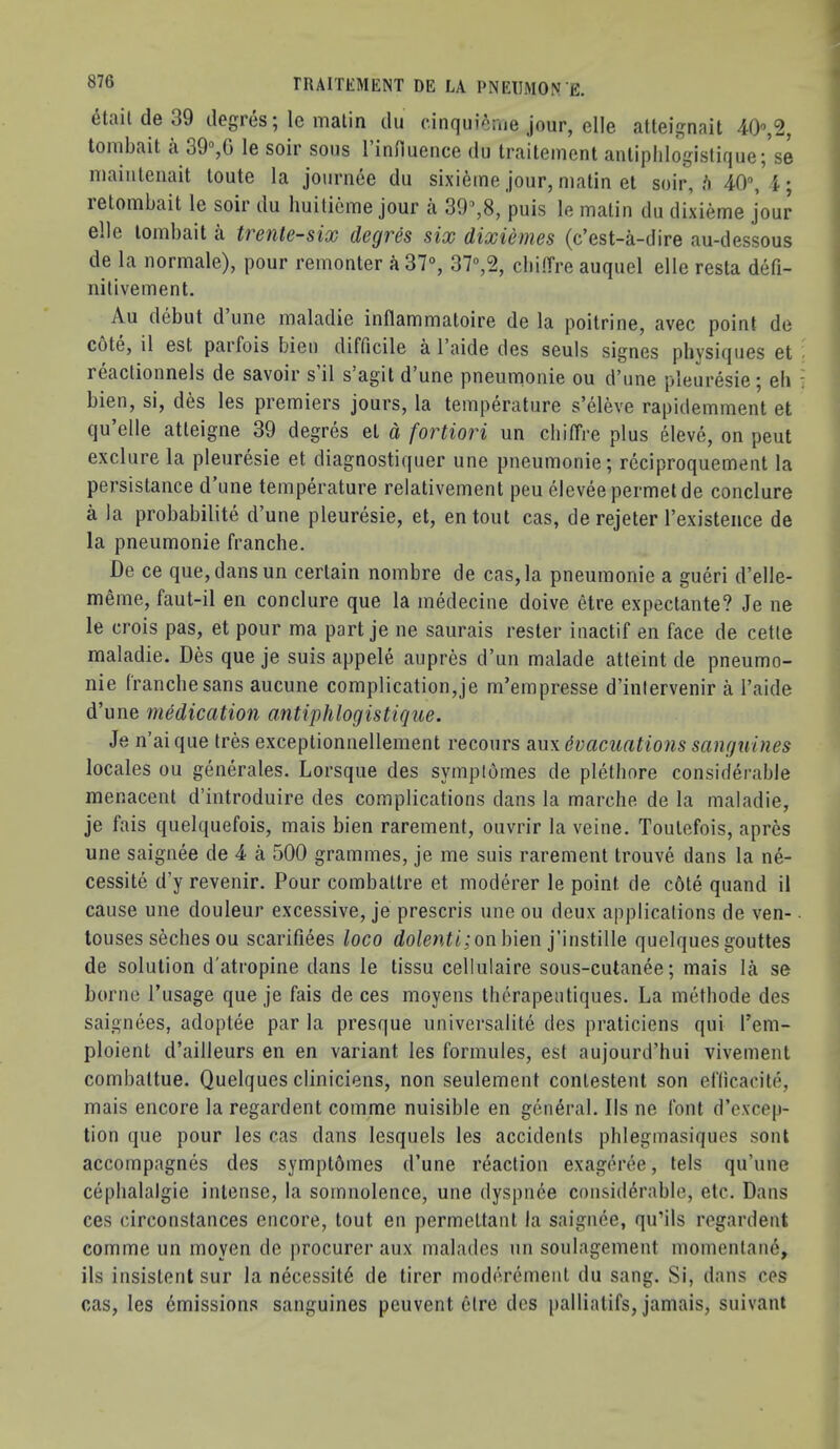 etait cIb 39 dogies^ Ic malin du (“irujui^ruG jour, gIIg atlGignait 40”,2, tombait a 39°,0 1g soir sous 1 induGiicG du traitcment anliphlogistiquc^ S6 niaiulGuait loutG la jotirneG du sixi^me jour, malin et soir, /i 40°, 4 • iGlombait 1g soir du liuilicmG jour a 39°,8, puis lo matin du dixiemo jour gIIg lombait a trsnlc-six dcQVCS six dixicnws (c’cst-a-dirG au-dcssous dG la normale), pour rGinonter a 37°, 37°,2, cbiffrG auquel gIIc rcsta defi- nitivGiTiGnt. Au debut d une maladio inflammatoire de la poitrine, avec point do cote, il Gst parfois bien difficile a I’aide des seuls signes physiques et reaclionnelb de savoir s il s agit d une pneumonic ou d'une pleuresie ^ eh bien, si, des les premiers jours, la temperature s’eleve rapidemment et qu’elle atteigne 39 degres et d fortiori un chilfre plus eleve, on peut exclure la pleuresie et diagnostiquer une pneumonie; rcciproquement la persistance d’lme temperature relativement peu elevee permel de conclure a la probabilite d’une pleuresie, et, entout cas, de rejeter I’existeiice de la pneumonie franche. De ce que,dansun certain nombre de cas, la pneumonie a gueri d’elle- meme, faut-il eii conclure que la medecine doive etre expectante? Je ne le crois pas, et pour ma part je ne saurais rester inactif en face de cetle maladie. Des que je suis appele aupres d’un malade atleint de pneumo- nie (ranchesans aucune complication,je m’empresse d’inlervenir a I’aide d’une mHication antiphlogistique. Je n’ai que Ires exceptionnellement recours aux evacuations sanguines locales ou generales. Lorsque des symplomes de plethore considerable menacent d’introduire des complications dans la marche de la maladie, je fais quelquefois, mais bien rarement, ouvrir la veine. Toutefois, apres une saignee de 4 a 500 grammes, je me suis rarement trouve dans la ne- cessite d’y revenir. Pour combaltre et moderer le point de c6te quand il cause une clouleur excessive, je prescris une ou deux applications de ven- touses seches ou scarifiees loco rfo/en^t;on bien j’instille quelques gouttes de solution d'atropine dans le tissu cellulaire sous-cutanee; mais la se borne I’usage que je fais de ces moyens thcrapeutiques. La methode des saignees, adoptee par la presque universalite des praticiens qui I’em- ploient d’ailleurs en en variant les formules, est aujourd’hui vivement combattue. Quelques cliniciens, non seulement conlestent son efticacite, mais encore la regardent comme nuisible en general. Ils ne font d’excep- tion que pour les cas dans lesquels les accidents pblegmasiques sont accompagnes des symptbmes d’une reaction exageree, tels qu’une cephalalgie intense, la somnolence, une dyspnee considerable, etc. Dans ces circonstances encore, tout en permettant la saignee, qu’ils regardent comme un moyen de procurer aux malades un soulagement momentane, ils insistent sur la necessity de lirer moderemenl du sang. Si, dans ces cas, les Emissions sanguines peuvent 6lre des palliatifs, jamais, suivaut