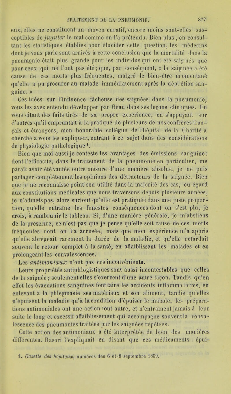 » eux, dies ne constituent un moyen curatif, encore moins sont-elles sus- ceptibles (\q jiujuler le mal coinme on I’a preleiulu. J3ien plus , en consul- tant les stalisliques ctablies pour elucider cette question, les meclecins dontje vous parlesont arrives a cette conclusion que la mortalile clans la pneuinonie etait plus grande pour les individusqui out ete saignes que pourceux qui ne I’ont pas ete; que, par consequent, « la saignee a etc cause de ces inorts plus frequentes, malgre le bien-etre momeiitane qu’elle a pu procurer au malade immediateinent apres la depl etion san- guine. )) Ces idees sur I’influence f^cheuse des saignees clans la pneuinonie, vous les avez entendu developper par Beau dans ses lemons cliniques. En vous citant des faits tires cle sa propre experience, en s’appuyant sur d’aulres qu’il empruntait a la pratique de pliisieurs de nos confreres fran- ^ais et drangers, mon honorable collegue de I’hcjpital de la Charite a cherche a vous les expliquer, entrant ace »ujet dans des considd’atioiis de physiologie patliologique E Bien que inoi aussi je conteste les avantages des emissions sanguines clant I’efficacite, dans le traiteinent cle la pneumonie en particulier, me parait avoir ete vantee outre mesure cl’une maniere absolue, je ne puis partager completement les opinions des detracteurs cle la saignee. Bien que je ne reconnaisse point son utilile dans la majorite des cas, eu egard aux canstilutions medicales que nous traversons clepuis plusieurs annees, je n’admets pas, alors surtout qu’elle est pratiquee dans une juste propor- tion, qu’elle entraine les funestes consequences dont on s’est pin, je crois, a rembrunir le tableau. Si, d’une maniere generale, je ni’abstiens de la prescrire, ce n’est pas que je pense qu’elle spit cause de ces morts frdjuentes dont on I’a accusee, mais que mon expdience m’a appris qu’elle abregeait rarement la duree de la maladie, et qu’elle retarclait souvent le retour complet a la sante, en afTaiblissant les malades et en prolongeant les convalescences. Les antimoniaux n’ont pas ces inconvdiienls. Leurs proprietes antiphlogistiques sont aussi inconteslables que cellos de la saignee; seulementelles s’exercent d’une autre fapon. Tandis qu’en effet les evacuations sanguines fontlaire les accidents inflamma loires, en enlevant a la pblegmasie ses materiaux et son aliment, tandis qu’elies n’epuisent la makdie qu’a la condition d’epuiser le malade, les prepara- tions antimoniales ont une action lout autre, et n’entrainent jamais a leur suite le long et excessif affaiblissement qui accompagne souventla conva- lescence des pneumonies traitces par les saignees repetees. Cette action des antimoniaux a 6te interpretee cle bien des inani^res differentes. Rasori I’expliquait en clisant que ces medicaments epui- Gaictle des hopitaux, numdros des 6 et 8 scplcmbrc 1869.