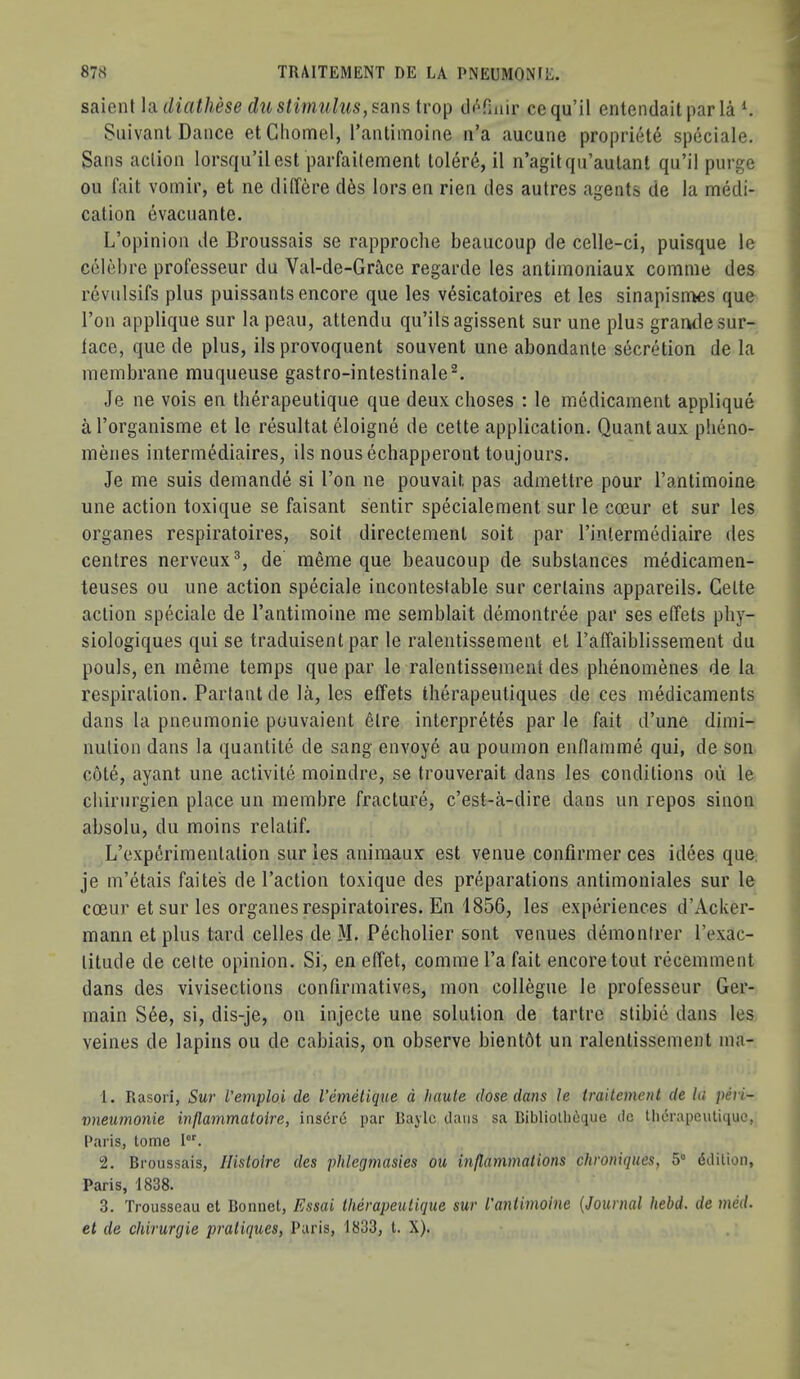 saienl \cLiUathese du stimulus, sans tlofiuir cequ’il entendaitparla ^ Suivant Dance etChomel, I’antimoine ii’a aucune propriete speciale. Sans action lorsqu’ilest parfaitement loler(^, il n’agitqu’aulant qu’il purge oil fait voinir, et ne ilitTere d^s lors en rien des autres agents de la naedi- calion evacuante. L’opinion de Broussais se rapproche beaucoup de celle-ci, puisque le celebre professeur du Val-de-Gr2ice regarde les antimoniaux comme des revnlsifs plus puissants encore que les vesicatoires et les sinapisntes que Ton applique sur la peau, attendu qu’ilsagissent sur une plus grande sur- lace, que de plus, ils provoquent souvent une abondante secretion de la membrane muqueuse gastro-intestinale^. Je ne vois en tberapeutique que deux clioses : le medicament applique a Torganisme et le resultat eloigne de cette application. Quant aux pbeno- menes intermMiaires, ils nous echapperont toujours. Je me suis demande si Ton ne pouvait pas admettre pour I’antimoine une action toxique se faisant sentir specialement sur le cceur et sur les organes respiratoires, soit directement soit par I’inlermediaire des centres nerveux®, de meme que beaucoup de substances medicamen- teuses ou une action speciale incontestable sur certains appareils. Cette action speciale de I’antimoine me semblait demontree par ses effets pby- siologiques qui se traduisent par le ralentissement et raffaiblissement du pouls, en meme temps que par le ralentissement des phenomenes de la respiration. Partantde la, les effets therapeutiques de ces medicaments dans la pneumonie pouvaient elre interpretes par le fait d’une dimi- nution dans la quantite de sang envoye au poumon enflamme qui, de son cote, ayant une activite moindre, se trouverait dans les conditions ou le chirnrgien place un membre fracture, c’est-a-dire dans un repos sinon absolu, du moins relatif. L’expSrimentation sur les aniraaux est venue confirmer ces idees que je m’etais faite's de Taction toxique des preparations antimoniales sur le coeur et sur les organes respiratoires. En 1856, les experiences d’Acker- mann et plus tard celles de M. Pecholier sont venues demontrer Texac- titude de celte opinion. Si, en effet, comme Ta fait encore tout recemment dans des vivisections confirmatives, mon collegue le professeur Ger- main S6e, si, dis-je, on injecte une solution de tartre stibie dans les veines de lapins ou de cabiais, on observe bientbt un ralentissement ma- 1. Rasori, Sur I'emploi de I’emelique d haute dose dans le Iraitement de hi peri- vneumonie inflammaloire, ins6r6 par Raylc clans sa Bibliollitique de Ui6rapcutiquc, Paris, tome I. 2. Broussais, Ilislolre des phlegmasies ou inflammations chroniques, 5“ dililion, Paris, 1838. 3. Trousseau et Bonnet, Essai therapeutique sur I'antimoine {Journal hebd. de mcd. et de chirurgie pratiques, Paris, 1833, t. X).