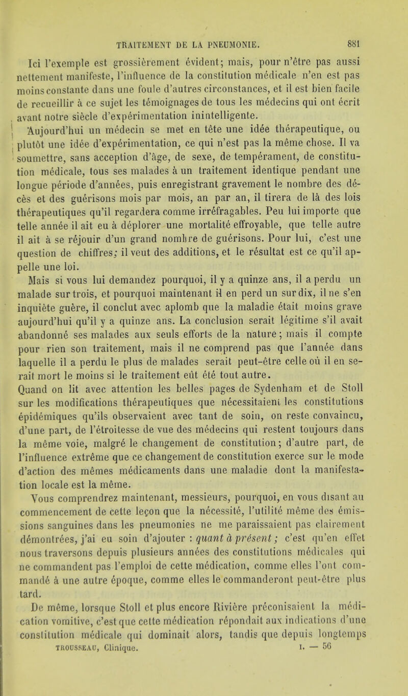 Id I’exemple est grossid'ement Evident; mais, pour n’^tre pas aiissi nettement manifeste, riiifluence de la constitution mddicale n’en est pas moinsconslante dans une foiile d’autres circonstances, et il est bien facile de recueillir a ce sujet les t^moignages de tons les m^decins qui ont ecrit , avant notre siecle d’experimentation inintelligente, I Aujourd’hui un medecin se met en iete une idee therapeutique, ou plutbt une idee d’expddmentation, ce qui n’est pas la meme chose. II va ' soumettre, sans acception d’age, de sexe, de temperament, de constitu- tion medicale, tons ses malades a un traitement identique pendant une longue pd’iode d’annees, puis enregistrant gravement le nombre des de- ces el des gudisons mois par mois, an par an, il tirera de la des lois tlierapeutiques qu’il regardera comme irrefragables. Peu lui importe que telle annee il ait eu a deplorer une mortalite effroyable, que telle autre il ait a se rejouir d’un grand nomlire de gudusons. Pour lui, c’est une question de chiffres; il veut des additions, et le rdultat est ce qu’il ap- pelle une loi. Mais si vous lui demandez pourquoi, il y a quinze ans, il a perdu un malade surtrois, et pourquoi maintenant il en perd un surdix, ilne s’en inquiete gude, il conclut avec aplomb que la maladie etait moins grave aujourd’hui qu’il y a quinze ans. La conclusion serait legitime s’il avail abandonee ses malades aux seuls efforts de la nature; mais il compte pour rien son traitement, mais il ne comprend pas que I’annee dans laquelle il a perdu le plus de malades serait peut-etre celle ou il en se- rait mort le moins si le traitement eiit ete tout autre. Quand on lit avec attention les belles pages de Sydenham et de Stoll sur les modifications thdapeutiques que necessitaieni les constitutions epidemiques qu’ils observaient avec taut de soin, on reste convaincu, d’une part, de I’etroitesse de vue des medecins qui restent toujours dans la meme voie, malgr6 le changement de constitution; d’autre part, de I’influence extreme que ce changement de constitution exerce sur le mode d’action des memes medicaments dans une maladie dont la manifesta- tion locale est la m6me. Yous comprendrez maintenant, messieurs, pourquoi, en vous disant an commencement de cette le^on que la n^cessite, I’utilite meme des emis- sions sanguines dans les pneumonies ne me paraissaient pas clairement d^montrees, j’ai eu soin d’aiouler : quant d present; c’esl qu’en elTet nous traversons depuis plusieurs annees des constitutions medicales qui ne commandent pas I’emploi de cette medication, comme elles Tout com- mand6 k une autre epoque, comme dies le commanderont peut'Ctre plus tard. Do mSme, lorsque Stoll et plus encore Rivi6re preconisaient la medi- cation vomitive, c’est que cette mddication r^pondait aux indications d’unc constitution medicale qui dominait alors, tandis que depuis longteinps TROUSSEAU, Clinique. L —