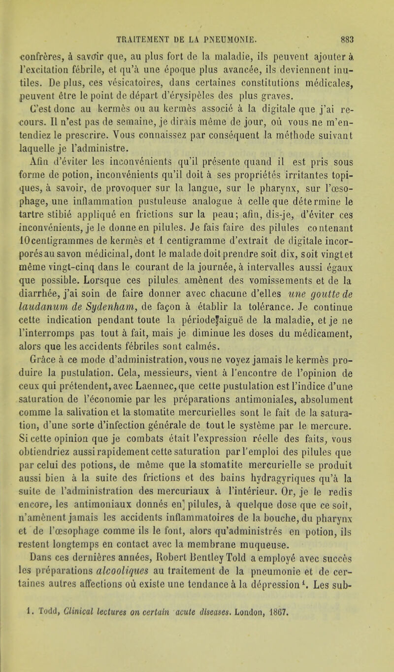 confreres, a savcrir que, au plus fort de la maladie, ils pciivent ajoiiler a rexcitatioii febrile, et qu’a line epoque plus avanc4e, ils deviennent inu- tiles. De plus, ces vcsicatoires, dans certaines constitutions medicales, peuvent ^tre le point de depart d’erysipeles des plus graves. C’est done au kerines ou au kermes asso.cid a la digitale que j’ai re- cours. II n’est pas de seniaine, je dirais meme de jour, ou vous ne m’en- tendiez le prescrire. Vous connaissez par consequent la methode suivant laquelle je Tadniinistre. Afiii d’eviter les inconvenients qu’il pr6sente quand il est pris sous forme de potion, inconvenients qu’il doit a ses proprietes irritantes topi- ques, a savoir, de provoquer sur la langue, sur le pharynx, sur I’ceso- phage, une inflammation pustuleuse analogue a celle que determine le tartre stibie applique en frictions sur la peau; afln, dis-je, d’eviter ces inconvenients, je le donneen pilules. Je fais faire des pilules contenant lOcentigrammes de kermes et 1 centigramme d’extrait de digitale incor- poresausavon medicinal, dont le malade doit prendre soit dix, soit vingtet meme vingt-cinq dans le courant de la journee, a intervalles aussi egaux que possible. Lorsque ces pilules amenent des vomissements et de la diarrhee, j’ai soin de faire donner avec chacune d’elles une goutte de laudanum de Sydenham, de fagon a etablir la toli^rance. Je continue cette indication pendant toute la periodefaigue de la maladie, et je ne I’interromps pas tout a fait, mais je diminue les doses du medicament, alors que les accidents febriles sont calmes. Grace a ce mode d’administration, vous ne voyez jamais le kermes pro- duire la pustulation. Gela, messieurs, vient a I’encontre de I’opinion de ceux qui pretendent,avec Laennec,que cette pustulation est I’indice d’une saturation de I’economie par les preparations antimoniales, absolument comme la salivation et la stomatite mercurielles sont le fait de la satura- tion, d’une sorte d’infection generale de tout le systeme par le mercure. Si cette opinion que je combats etait I’expression reelle des faits, vous obtiendriez aussi rapidement cette saturation parl’emploi des pilules que par celui des potions, de meme que la stomatite mercurielle se produit aussi bien a la suite des frictions et des bains hydragyriques qu’a la suite de I’administration des mercuriaux a I’interieur. Or, je le redis encore, les antimoniaux donnes en] pilules, k quelque dose que ce soit, n’am6nent jamais les accidents inflammatoires de la bouche, du pharynx et de I’cesophage comme ils le font, alors qu’administr6s en potion, ils restent longtemps en contact avec la membrane muqueuse. Dans ces derni^res ann^es, Robert Bentley Told aemploy^ avec succcs les preparations alcooliques au traitement de la pneumonie et de cer- taines autres affections oii existe une tendance k la depressions Les sub- 1. Todd, Clinical lectures on certain acute diseases. London, 18G7.