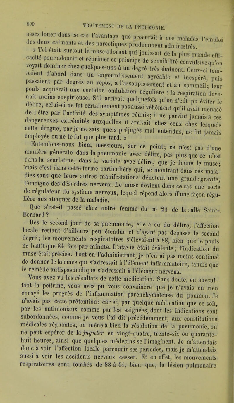 1 assez louor clans ce cas |•avantage quo ,,rocuraU i nos malados I'eranloi des (Icux calraants el des uarcoliques pruderament adminislres i. Tel etail siirloul le muse odorant qui jouissail de la plus grande effi- cacile pouradoucjr etreprimerce principe de sensildlile convLivequ'on bXnt 'd'ahorcl r f. “ '■■is dminenl. Ceux-ci lom- baient d abord dans un engourdissemenl agrdable el inespdre, puis passaient par degres au repos, k Tassoupissement et au sommeil- Icur pouls acqueractune cerlaine ondulation regulibre : la respiration deve- nad mens SUSP,rceuse. S’il arrivail quelquefois qu’on n'eui pu eviler le delire celu,-c, ne fut cerlainement pasaussi vehement qu’il avait menace de 1 etre par 1 activite des sjmptdmes reunis; il ne parvint jamais a ces dangereuses extremites auxquelles il arrivail chez ceux cliez lesquels cell,) drogue, par je ne sais quels prejuges mal enlendus, ne fut jamais employee ou ne le fut que plus tard. » Entendons-nous bien, messieurs, sur ce point; ce n’est pas d’une maniere generate dans la pneumonie avec delire, pas plus que ce n’est dans la scarlatine, dans la variole avec delire, que je donne le muse* mais c est dans cette forme parliculiere qui, se montrant dans ces mala- dies sans que leurs autres manifestations denotent une grande gravity lemoigne des desordres nerveux. Le muse devient dans ce cas une sorle de regulateur du systeme nerveux, lequel repond alors d’une fagon regu- Iiere aux atiaques de la maladie. Que s’est-il passe chez notre femme du n» 24 de la salle Saiiit- Bernard ? Des le second jour de sa pneumonie, elle a eu du delire, I’affection locale restant d’ailleurs peu dtendue et n’ayant pas depasse le second degre; les mouvements respiratoires s’41evaient a 88, bien que le pouls ne battitque 84 fois par minute. L’ataxie etait evidente; I’indication du muse etait precise. Tout en I’administrant, je n’en ai pas moins continue de donner le kermes qui s’adressait k I’element intlammatoire, tandis que le remede antispasmodique s’adressait a I’element nerveux. Vous avez vu les resultats de cette medication. Sans doute, en auscul- tant la poitrine, vous avez pu vous convaincre que je n’avais en rien enraye les progres de I’intlammation parenchymateuse du poumoii. Je n’avais pas cette pretention; car si, par quelque medication que ce soil, par les anlimoniaux comme par les saignees, dont les indications sont subordonnees, comme je vous I’ai dit precedemment, aux constitutions medicates regnantes, on mene a bien la resolution de la pneumonie, on ne pent esperer de hjuguler en vingt-qualre, trente-six ou quarante- huit heures, ainsi que quelques medecins se Timagiiient. Je m’atlendais done & voir I’affection locale parcourir ses periodcs, mais je m’attendais aussi k voir les accidents nerveux cesser. Et en effet, les mouvements respiratoires sont tombes de 88 a 44, bien que, la liSsion pulinonaire