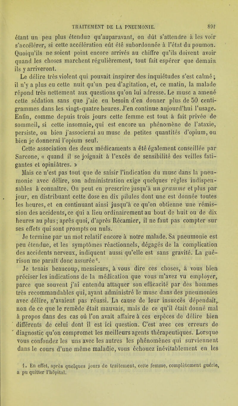 6tant un peu plus etendu3 qu’auparavant, on diit s’altendre a les voir s’accelerer, si celte acceleration eiit ete subordonnee a I’etat du poumon. Quoiqii’ils ne soient point encore arrives au chilTre qu’ils doivent avoir quand les choses marchent regulierement, tout fait esperer que domain ils y arriveront. Le delire tres violent qui pouvait inspirer des inquietudes s’est calme; il n’y a plus eu cette nuit qu’un peu d’agitation, et, ce matin, la malade repond tres nettement aux questions qu’on lui adresse. Le muse a amene cette sedation sans que j’aie eu besoin d’en donner plus de 50 centi- grammes dans les vingt-quatreheures. J’en continue aujourd’hui I’usage. Enfm, comme depuis trois jours cette femme est tout a fait privee de sommeil, si cette insomnie, qui est encore un phenomene de I’ataxie, persiste, ou bien j’associerai au muse de petites quantites d’opium, ou bien je donnerai I’opium seul. Cette association des deux medicaments a ete egalement conseillee par Sarcone, « quand il se joignait a I’exces de sensibilite des veilles fati- gantes et opiniatres. » Mais ce n’est pas tout que de saisir I’indication du muse dans la pneu- monie avec delire, son administration exige quelques regies indispen- sables a connaitre. On pent en prescnreiusqn'k un gramme etplus par jour, en distribuant cette dose en dix pilules dont une est donnee toutes les heures, et en continuant ainsi jusqu’a ce qu’on oblienne une remis- sion des accidents, ce q'ui a lieu ordinairement au bout de huit ou de dix heures au plus; apres quoi, d’apres Recamier, il ne faut pas compter sur ses elfets qui sont prompts ou nuls. Je termine par un mot relatif encore a notre malade. Sa pneumonie est peu elendue, et les symptomes reactionnels, degages de la complication des accidents nerveux, indiquent aussi qu’elle est sans gravite. La gue- rison me parait done assur^eL Je tenais beaucoup, messieurs, a vous dire ces choses, a vous bien preciser les indications de la medication que vous m’avez vu employer, parce que souvent j’ai entendu attaquer son efficacite par des bommes tres recommandables qui, ayant administre le muse dans des pneumonies avec delire, n’avaient pas reussi. La cause de leur insucces dependait,, non de ce que le remede 4tait mauvais, mais de ce qu’il ctait donne mal h propos dans des cas ou Ton avait affaire a ces especes de delire bien differents de celui dont il est ici question. C’est avec ces erreurs de  diagnostic qu’on compromet les meilleurs agents therapeutiques. Lorsque vous confondez les uns avec les autres les plienom^nes qui surviennent dans le cours d’une meme maladie, vous echouez indvitablement en les 1. En effet, apres quciques jours dc trailement, ccUe femme, completcmcnt gudrie, a pu quitter I’hOpital.