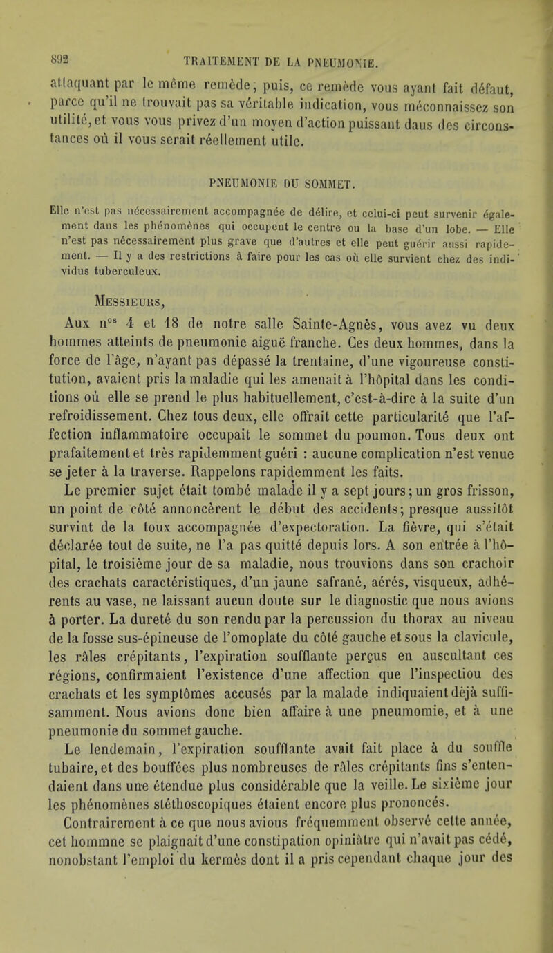 atlaquant par le m6me rem6cle, puis, ce remode vons ayant fait ddfaut, parcc qu il ne trouvait pas sa veritable indication, vous mcconnaisscz son utilit6,et vous vous privezd’un moyen d’action puissant daus des circons- tanccs oil il vous serait reellement utile. PNEUMONIE DU SOMMET. Elle n est pas iieccssairerncnt accompagnee dc ddliro, et cclui-ci pcut survenir dgale- ment dans les phdnomenes qui occupent le centre ou la base d’un lobe. Elle n est pas n^cessairement plus grave que d’autres et elle peut guerir anssi rapide— ment. Il y a des restrictions a faire pour les cas ou elle survient chez des indi- vidus tuberculeux. Messieurs, Aux n“® 4 et 18 de notre salle Sainte-Agnes, vous avez vu deux hommes atteints de pneumonie aigue franche. Ces deux hommes, dans la force de I’age, n’ayant pas depasse la trentaine, d’une vigoureuse consti- tution, avaient pris la maladie qui les amenait a I’hopital dans les condi- tions ou elle se prend le plus habituellement, c’est-a-dire a la suite d’un refroidissement. Chez tous deux, elle offrait cette particularity que I’af- fection inflammatoire occupait le sommet du poumon. Tous deux out prafaitement et tres rapidemment gueri : aucune complication n’est venue se jeter a la traverse. Rappelons rapidemment les faits. Le premier sujet etait tombe rnalade il y a sept jours;un gros frisson, un point de c6te annoncerent le debut des accidents; presque aussitdt survint de la toux accompagnee d’expectoration. La fievre, qui s’etait declaree tout de suite, ne I’a pas quitte depuis lors. A son entree a I’ho- pital, le troisieme jour de sa maladie, nous trouvions dans son crachoir des crachats caracteristiques, d’un jaune safrane, acres, visqueux, adhe- rents au vase, ne laissant aucun doute sur le diagnostic que nous avions i porter. La durete du son rendu par la percussion du thorax au niveau de la fosse sus-epineuse de I’omoplate du cote gauche et sous la clavicule, les lAles crepitants, I’expiration soufflante perc-us en auscultant ces regions, confirmaient I’existence d’une affection que I’inspectiou des crachats et les symptbmes accuses par la rnalade indiquaientdeja suffi- samment. Nous avions done bien affaire k une pneumomie, et a une pneumonie du sommet gauche. Le lendemain, I’cxpiration soufflante avait fait place i du souffle tubaire, et des bouffees plus nombreuses de rttles crepitants fins s’enten- daient dans un-e dtendue plus considerable que la veille.Le sixi^me jour les phenomenes stethoscopiques ytaient encore plus prononces. Contrairement a ce que nousavious fi-dquemment observy cette annee, cet hommne se plaignait d’une constipation opiniatre qui n’avaitpas cydy, nonobslant I’emploi du kerm6s dont il a pris cependant chaque jour des