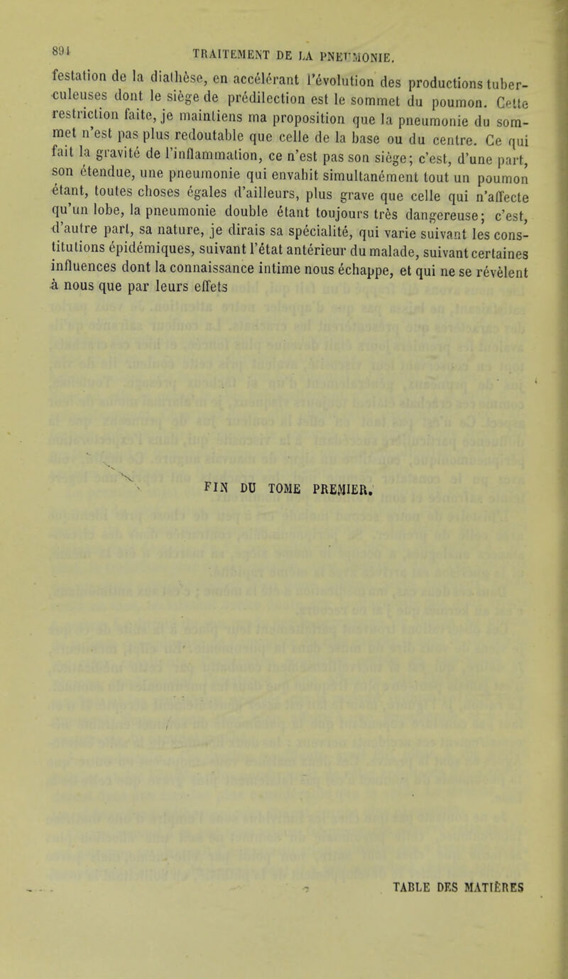 festation de la dialli6se, en acc^l^rant I’evolution des productions tuber- culeuses dont le siege de predilection est le sommet du poumon. Cette restriction faite, je mainliens rna proposition que la pneumonic du som- met n’est pas plus redoutable que celle de la base ou du centre. Ce qui fait la gravite de rinflammalion, ce n’est pas son siege; c’est, d’une part, son dtendue, une pneumonic qui envabit simultanement tout un poumon ^tant, toutes choses egales d’ailleurs, plus grave que celle qui n’alTecte qu’un lobe, la pneumonic double etant toujours tr6s dangereuse; c’est, d autre part, sa nature, je dirais sa specialite, qui varie suivant les cons- titutions epidemiques, suivant I’etat anterieur du malade, suivant certaines influences dont la connaissance intime nous echappe, et qui ne se revelent -a nous que par leurs effets fin du tome premier: TABLE DES MATIERES