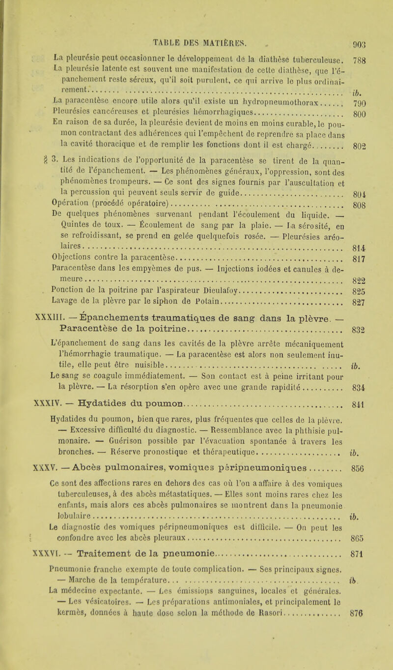 La plcuresic peut occasionner le developpemeiU de la diathise tuberculcusc. 788 La pleiiresie latcnte cst souvent une manifestation do cettc diatli6se, quo le- panchoment reste s^reux, qu’il soil purulent, ce qui arrive Ic plus onliuai- •■eiient La paracentfesc encore utile alors qu’il cxiste un hydropneumothorax 790 Pleuresics canccreuses et pleuresies hdmorrhagiques 800 En raison de sa durde, la pleuresie devient de moins en moins curable, le pou- mon contractant des adherences qui I’empfichenl de reprencirc sa place dans la cavite thoracique et de remplir les fonctions dont il est charge 802 g 3. Les indications de I’opportunite de la paracentese se tirent de la quan- tile de I’epanchement. — Les phenomenes generaux, I’oppression, sent des ph^nomenes trompeurs. — Ce sent des signes fournis par I’auscultation et la percussion qui peuvent seuls servir de guide 804 Operation (procedd operatoire) 808 De quelques phenomfenes survenant pendant I’ecoulement du liquide. Quintes de toux. — Ecoulement de sang par la plaie. — La sdrosite, en se refroidissant, se prend en gelee quelquefois rosAe. — Pleuresies areo- laires 814 Objections contre la paracentese 817 Paracentese dans les empyemes de pus. — Injections iodees et canulcs a de- meure 822 . Ponction de la poitrine par I’aspirateur Dieulafoy 825 Lavage de la plevre par le siphon de Potain 827 * XXXlll, —Epanchements traumatiques de sang dans la plevre. — Paracentese de la poitrine 832 L’epanchement de sang dans les cavites de la plevre arrete mecaniquement I’hemorrhagie traumatique. — La paracentese est alors non seulement inu- tile, elle peut etre nuisible /ft, Lesang se coagule immediatement. — Son contact est a peine irritant pour la plevre. — La resorption s’en opftre avec une grande rapidile 834 XXXIV. — Hydatides du poumon 841 Hydatides du poumon, bien que rares, plus frequentes que cellos de la plevre. — Excessive difficulty du diagnostic. — Ressemblance avec la phthisic pul- monaire. — Guyrison possible par I’evacuation spontanee a travers les bronches. — Rdserve pronostique et therapeutique /ft. XXXV. —Abces pulmonaires, vomiques peripneumoniques 856 Ce sont des affections rares en dehors des cas ou Ton a affaire a des vomiques tuberculcuses, a des abc6s metastatiques. — Elies sont moins rares chez les enfants, mais alors ces abefes pulmonaires se montrent dans la pneumonic lobulaire ift. Le diagnostic des vomiques pyripneumoniques est difficile. — On peut les confondre avec les abefes pleuraux 865 XXXVI. — Traitement de la pneumonie 871 Pneumonic franche cxemple de toulc complication. — Ses principaux signes. — Marche de la tempyrature La mydecinc expectante. — Les emissions sanguines, locales et gynerales. — Les vysicatoircs. — Les pryparations antimoniales, et principalcment Ic kermts, donnyes i haute dose scion la mythode de Rasori 876