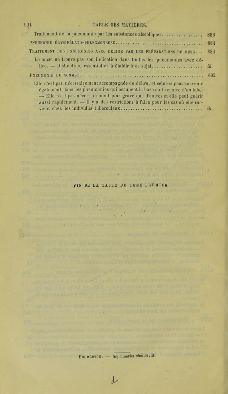 f Traiteineat de la piicumonio par les substances alcooliqucs 883 Pneumonie 6uysipi!:lato-piilecmoneose 884 TRAITEMENT DES PNEUMONIES AVEC D^ILIRE PAR LES PREPARATIONS DE MUSC .. . 886 Le muse ne trouve pas son indication dans toutos les pneumonies avec (16- lire. — Distinctions essentiellcs A dtablir A ce sujet ib. Pneumonie du sommet 892 Elle n’est pas necessaireinent accompagnAe de d6Iire, et celui-ci peut survenir egalement dans les pneumonies qui occupent la base ou le centre d’un lobe. — Elle ri’est pas necessaireinent plus grave que d’autres et elle peut guerir aussi rapidement. — 11 y a des restrictions a faire pour les cas oil elle sur- vient chez les individus tuberculeux ib. flN DE LA TABLE DU TOME PREMIER A Rourloton. — Ttnprimeries r^unles, B. I'