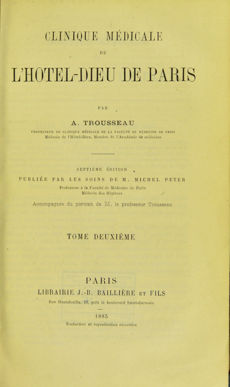 PAR ■ A. TROUSSEAU mOKESSEUR DE CLINIQUE MEDICALE DE LA FACULTE DE MEDECINE DE PARIS Mcdeoin do l'Hotel—Dion, Membre dc l'Acaddmie de raedecine SEPTIEME EDITION . PUBLIEE PAR LES SOINS DE M. MICHEL TETER Professcur ii la Fuculte de Medecine dc Paris Medecin dcs Hdpitaux Accompagnee du portrait de M. le professeur Trousseau TOME DEUXlfiME PARIS LIBRAIRIE J.-B. BAILLIERE et FILS P.uc Hautefcuille, 19, pros lo boulevard Saint-Germain 1885 Traduction et reproduction roscrveVs