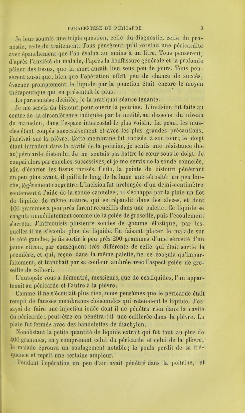 Je leur soumis une triple question, celle du diagnostic, celle du pro- nostic, celle du trailement. Tous penserent qu'il existait une pericardite avec epanchement que Ton evalua au moins a un litre-. Tous penserent, d'apres l'anxiete du malade, d'apres la bouffissure generate et la profonde paleur des tissus, que la mort aurait lieu sous peu de jours. Tous pen- serent aussi que, bien que l'operation oflrit peu de chance de succes, evacuer promptement le liquide par la ponction etait encore le moyen therapeutique qui en presentait le plus. La paracentese decidee, je la pratiquai seance tenante. Je me servis du bistouri pour ouvrir la poitrine. L'incision fut faite au centre de la circonference indiquee par la matite, au dessous du niveau du mamelon, dans l'espace intercostal le plus voisin. La peau, les mus- cles etant coupes successivement et avec les plus grandes precautions, j'arrivai sur la plevre. Cette membrane fut incisee a son tour; le doigt etant introduit dans la cavite de la poitrine, je sentis une resistance due au] pericarde distendu. Je ne sentais pas batlre le coeur sous le doigt. Je coupai alors par couches successives, et je me servis de la sonde cannelee, afin d'ecarter les tissus incises. Enfin, la pointe du bistouri penetrant un peu plus avant, il jaillit le long de la lame une serosite un peu lou- che, legerement rougeatre. L'incision fut prolongee d'un demi-centimetre seulement a l'aide de la sonde cannelee; il s'echappa par la plaie un Hot de liquide de meme nature, qui se repandit dans les alezes, et dont 100 grammes a peu pres furent recueillis dans une palette. Ce liquide se coagula immediatement comme de lagelee degroseille, puis l'ecoulement s'arreta. J'introduisis plusieurs sondes de gomme elastique, par les- quelles il ne s'ecoula plus de liquide. En faisant placer le malade sur le cote gauche, je fis sortir a peu pres 200 grammes d'une serosite d'un jaune citron, par consequent tres differente de celle qui etait sortie la premiere, et qui, regue dans la meme palette, ne se coagula qu'impar- faitement, et tranchait par sa couleur ambree avec l'aspect gelee de gro- seille de celle-ci. L'aulopsie vous a demontre, messieurs, que de cesliquides,l'un appar- tenaitau pericarde et l'autre a la plevre. Comme il ne s'ecoulait plus rien, nous pensames que le pericarde etait rempli de fausses membranes cloisonnees qui retenaient le liquide. J'es- sayai de faire une injection iodee dont il ne penetra rien dans la cavite du pericarde; peut-etre en penetra-t-il une cuilleree dans la plevre. La plaie fut fermee avec des bandelettes de diachylon. Nonobstant la petite quantitc de liquide extrait qui fut tout au plus de 400 grammes, eny comprenant celui du pericarde et celui de la plevre, le malade eprouva un soulagement notable; le pouls perdit de sa fre- quence et reprit une certaine amplcur. Pendant l'operation un peu d'air avait penetre dans la poitrine, et