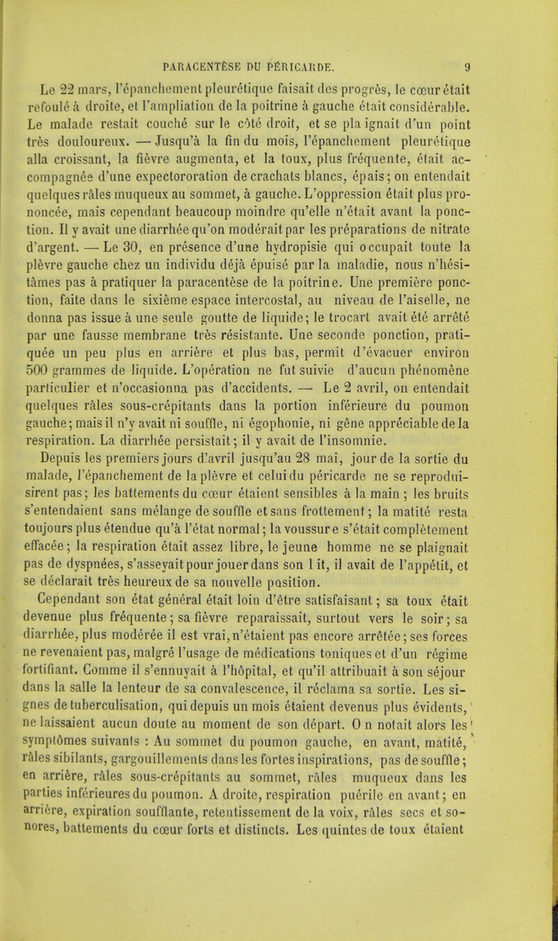 Le 22 mars, l'epanchement pleuretique faisait dcs progres, Ie cocur ctait refoule k droite, et ['ampliation de la poitrine a gauche etait considerable. Le malade restait couche sur le cote droit, et se pla ignait d'un point tres douloureux. — Jusqu'a la fin du mois, l'epanchement pleuretique alia croissant, la fievre augmenta, et la toux, plus frequente, etait ac- compagnes d'une expectororation decrachats blancs, epais; on entendait quelques rales muqueux au sommet, a gauche. L'oppression etait plus pro- noncee, mais cependant beaucoup moindre qu'elle n'etait avant la ponc- tion. II y avait une diarrhee qu'on moderait par les preparations de nitrate d'argent. —Le 30, en presence d'une hydropisie qui occupait toute la plevre gauche chez un individu deja epuise par la maladie, nous n'hesi- tames pas a pratiquer la paracentese de la poitrine. Une premiere ponc- tion, faite dans le sixieme espace intercostal, au niveau de l'aiselle, ne donna pas issue a une seule goutte de liquide; le trocart avait ete arrete par une fausse membrane tres resistante. Une seconde ponction, prati- quee un peu plus en arriere et plus bas, permit d'evacuer environ 500 grammes de liquide. L'operation ne fut suivie d'aucun phenomene particulier et n'occasionna pas d'accidents. — Le 2 avril, on entendait quelques rales sous-crepitants dans la portion inferieure du poumon gauche; mais il n'y avait ni souffle, ni egophonie, ni gene appreciable de la respiration. La diarrhee persistait; il y avait de l'insomnie. Depuis les premiers jours d!avril jusqu'au 28 mai, jourde la sortie du malade, l'epanchement de la plevre et celui du pericarde ne se reprodui- sirent pas; les battements du coeur etaient sensibles a la main ; les bruits s'entendaient sans melange de souffle etsans frottement; la matite resta toujours plus etendue qu'a l'etat normal; la voussure s'etait completement effacee; la respiration etait assez libre, le jeune homme ne se plaignait pas de dyspnees, s'asseyait pour jouer dans son 1 it, il avait de l'appelit, et se declarait tres heureuxde sa nouvelle position. Cependant son etat general etait loin d'etre satisfaisant; sa toux etait devenue plus frequente ; sa fievre reparaissait, surtout vers le soir; sa diarrhee, plus moderee il est vrai,n'etaient pas encore arretee; ses forces ne revenaient pas, malgre l'usage de medications toniques et d'un regime fortifiant. Gomme il s'ennuyait a l'hopital, et qu'il attribuait a son sejour dans la salle la lenteur de sa convalescence, il reclama sa sortie. Les si- gnes detuberculisation, qui depuis un mois etaient devenus plus evidents,' nelaissaient aucun doute au moment de son depart. 0 n notait alors les' sympt6mes suivants : Au sommet du poumon gauche, en avant, matite, * rales sibilants, gargouillemenls dans les fortes inspirations, pas de souffle; en arriere, rales sous-crepitants au sommet, rales muqueux dans les parties inferieuresdu poumon. A droite, respiration puerile en avant; en arriere, expiration soufflante, retentissement de la voix, rales sees et so- nores, battements du coeur forts et distincts. Les quintes de toux etaient