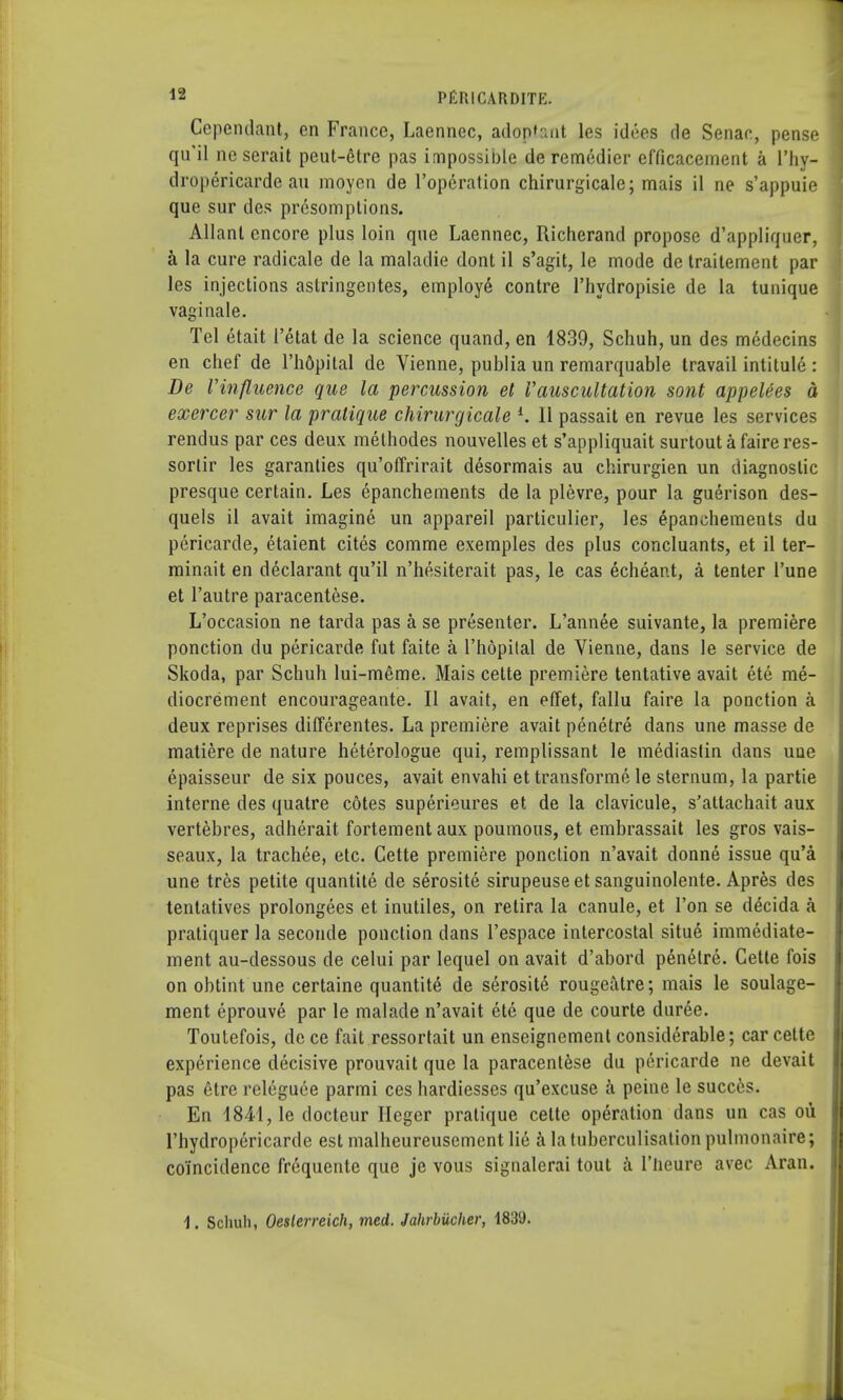 Cependant, en France, Laennec, aioplant les idees de Senac, pense qu'il ne serait peut-6tre pas impossible de remedier efficacement a l'hy- dropericarde au moyen de l'operation chirurgicale; mais il ne s'appuie que sur des presomptions. Allanl encore plus loin que Laennec, Richerand propose d'appliquer, a la cure radicale de la maladie dont il s'agit, le mode de traitement par les injections astringentes, employe contre l'hydropisie de la tunique vaginale. Tel 6tait I'etat de la science quand, en 1839, Schuh, un des medecins en chef de l'h&pilal de Vienne, publia un remarquable travail intitule : De Vinfluence que la percussion el Vauscultation sont appelees a exercer sur la pratique chirurgicale i. 11 passait en revue les services rendus par ces deux methodes nouvelles et s'appliquait surtoutafaireres- sortir les garanties qu'offrirait desormais au chirurgien un diagnostic presque certain. Les epanchements de la plevre, pour la guerison des- quels il avait imagine un appareil particulier, les epanchements du pericarde, etaient cites comme exemples des plus concluants, et il ter- minait en declarant qu'il n'hesiterait pas, le cas echeant, a tenter l'une et l'autre paracentese. L'occasion ne tarda pas a se presenter. L'annee suivante, la premiere ponction du pericarde fut faite a l'hopital de Vienne, dans le service de Skoda, par Schuh lui-meme. Mais cette premiere tentative avait ete me- diocrement encourageante. II avait, en effet, fallu faire la ponction a deux reprises differentes. La premiere avait penetre dans une masse de matiere de nature heterologue qui, remplissant le mediastin dans une epaisseur de six pouces, avait envahi ettransforme le sternum, la partie interne des quatre cotes superieures et de la clavicule, s'attachait aux vertebres, adherait fortement aux poumous, et embrassait les gros vais- seaux, la trachee, etc. Cette premiere ponction n'avait donne issue qu'a une tres petite quantite de serosite sirupeuse et sanguinolente. Apres des tentatives prolongees et inutiles, on retira la canule, et Ton se decida a pratiquer la seconde ponction dans l'espace intercostal situe immediate- ment au-dessous de celui par lequel on avait d'abord penetre. Cette fois on obtint une certaine quantite de serosite rougeatre; mais le soulage- ment eprouve par le malade n'avait etc que de courte duree. Toutefois, de ce fait ressortait un enseignement considerable; car cette experience decisive prouvait que la paracentese du pericarde ne devait pas etre releguce parmi ces hardiesses qu'excuse a peine le succ6s. En 1841, le docteur Ileger pratique cette operation dans un cas oii l'hydropericarde est malheureusemcnt lie a latuberculisation pulmonaire; coincidence frequente que je vous signalerai tout a l'lieure avec Aran. 1. Schuh, Oeslerreich, med. Jahrbiicher, 1839.