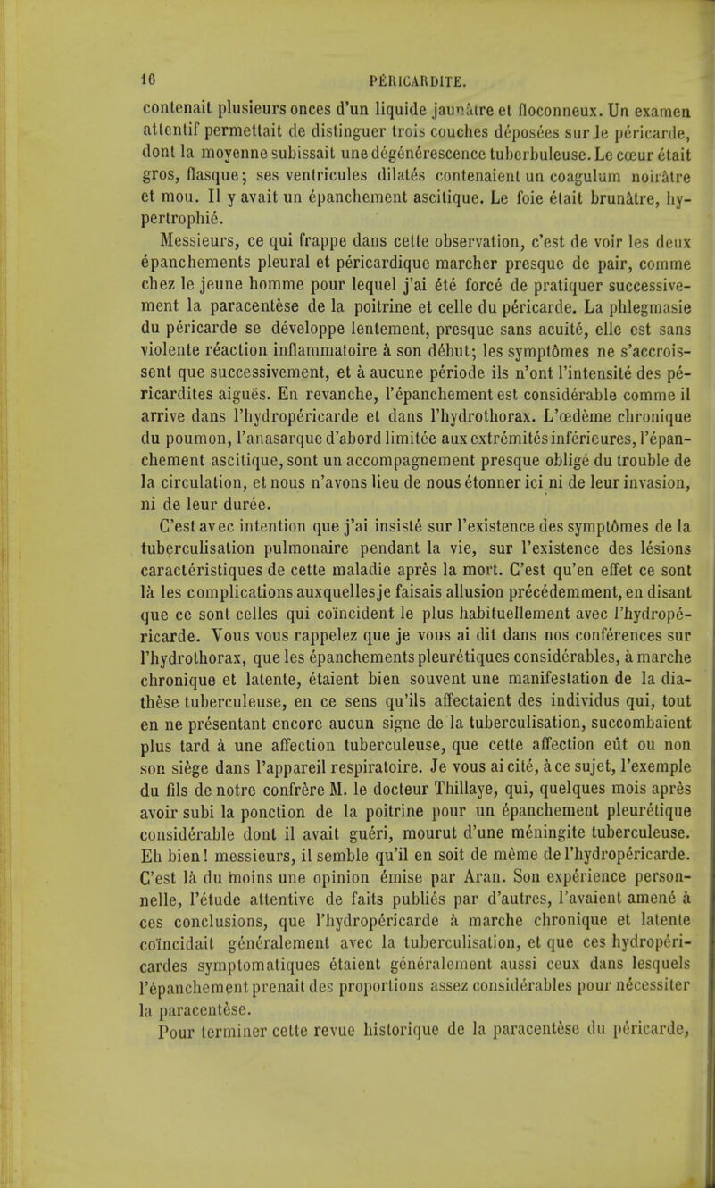 contcnait plusieurs onces d'un liquide jauiatre et fioconneux. Un examen atlentif permettait de distinguer trois couches deposees sur Je pericarde, dont la moyennesubissait unedegenerescencetuberbuleuse.Lecceuretait gros, flasque; ses venlricules dilates contenaient un coagulum noiiatre et mou. II y avait un epanchement ascitique. Le foie elait brunatre, hy- pertrophic. Messieurs, ce qui frappe dans celte observation, c'est de voir les deux 6panchements pleural et pericardique marcher presque de pair, comme chez le jeune homme pour lequel j'ai 6te force de pratiquer successive- ment la paracentese de la poitrine et celle du pericarde. La phlegmasie du pericarde se developpe lentement, presque sans acuite, elle est sans violente reaction inflammatoire a son debut; les symptdmes ne s'accrois- sent que successivement, et a aucune periode ils n'ont l'intensite des pe- ricardites aigues. En revanche, l'epanchement est considerable comme il arrive dans l'hydropericarde et dans l'hydrothorax. L'cedeme chronique du poumon, l'anasarqued'abordlimitee auxextremitesinferieures, l'epan- chement ascitique, sont un accompagnement presque oblige du trouble de la circulation, et nous n'avons lieu de nous etonner ici ni de leur invasion, ni de leur duree. C'est avec intention que j'ai insiste sur l'existence des symptomes de la tuberculisation pulmonaire pendant la vie, sur l'existence des lesions caracteristiques de cette maladie apres la mort. C'est qu'en effet ce sont la les complications auxquellesje faisais allusion precedemment, en disant que ce sont celles qui coincident le plus habitueriement avec l'hydrope- ricarde. Vous vous rappelez que je vous ai dit dans nos conferences sur l'hydrothorax, que les epanchementspleuretiques considerables, a marche chronique et latente, etaient bien souvent une manifestation de la dia- these tuberculeuse, en ce sens qu'ils affectaient des individus qui, tout en ne presentant encore aucun signe de la tuberculisation, succombaient plus tard a une affection tuberculeuse, que cette affection eiit ou non son siege dans l'appareil respiratoire. Je vous ai cite, ace sujet, l'exemple du fils de notre confrere M. le docteur Thillaye, qui, quelques mois apres avoir subi la ponction de la poitrine pour un epanchement pleuretique considerable dont il avait gueri, mourut d'une meningite tuberculeuse. Eh bien! messieurs, il semble qu'il en soit de meme de l'hydropericarde. C'est la du moins une opinion emise par Aran. Son experience person- nels, l'etude attentive de faits publics par d'autres, Pavaient amene a ces conclusions, que l'hydropericarde a marche chronique et latenle co'incidait generalement avec la tuberculisation, et que ces hydroperi- cardes symptomatiques etaient generalement aussi ceux dans lesquels l'epanchementprenait des proportions assez considerables pour necessiter la paracentese. Pour terminer celte revue historique de la paracentese du pericarde,