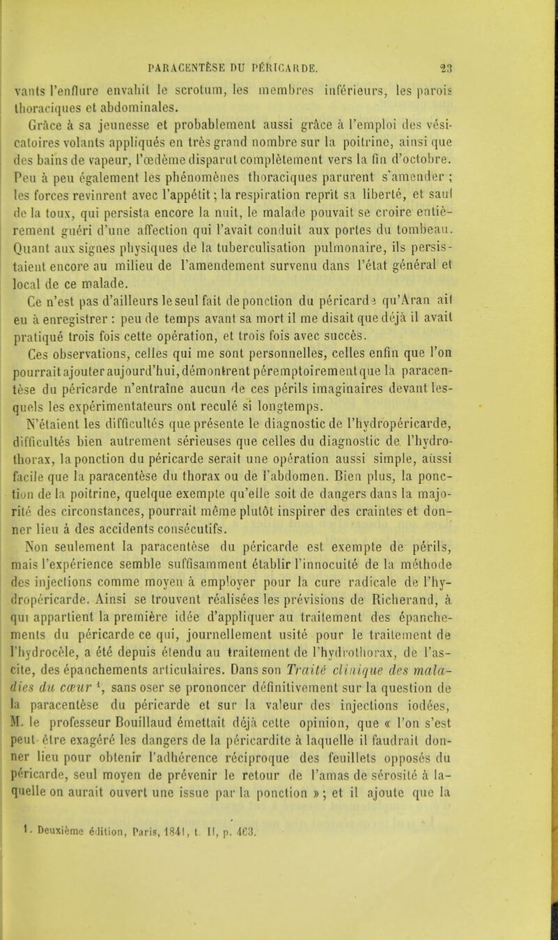 Vants l'enflure envahil Ie scrotum, les membres inferieurs, les parois Ihoraciques et abdominales. Grace a sa jeunesse et probablement aussi grace a 1'emploi des vesi- catoires volants applique's en tres grand nombre sur la poitrine, ainsi que des bains de vapeur, l'cedemedisparutcompletement vers la fin d'octobre. Pen a pen egalement les phenomcnes thoraciques parurent s'amender ; les forces revinrent avec l'appetit; la respiration reprit sa liberie, et saul de la toux, qui persista encore la nuit, le malade pouvait se croire enlie- remenl gueri d'une affection qui l'avait conduit aux portes clu tombeau. Quant aux signes pbysiques de la tuberculisation pulmonaire, ils persis- taient encore au milieu de l'amendement survenu dans l'etat general et local de ce malade. Ce n'est pas d'ailleurs leseul fait deponclion du pericarde qu'Aran ail eu a enregistrer : peu de temps avant sa mort il me disait que deja. il avail pratique trois fois cette operation, et trois fois avec succes. Ces observations, celles qui me sont personnelles, celles enfin que Ton pourrait ajouteraujourd'huijdemontrent peremptoirementque la paracen- tese du pericarde n'entraine aucun de ces perils imaginaires devantles- quels les experimentateurs ont recule si longtemps. N'elaient les difficultes quepresente le diagnostic de l'hydropericarde, difficultes bien autrement serieuses que celles du diagnostic de l'hydro- thorax, laponction du pericarde serait une operation aussi simple, aiissi facile que la paracentese du thorax ou de i'abdomen. Bien plus, la ponc- tion de la poitrine, quelque exempte qu'elle soit de dangers dans la majo- rity des circonstances, pourrait meme plulot inspirer des craintes et don- ner lieu a des accidents consecutifs. Non seulement la paracentese clu pericarde est exempte de perils, mais Pexperience semble suffisamment etablir Tinnocuite de la methode des injections comme moyen a employer pour la cure radicale de l'hy- dropericarde. Ainsi se trouvent realisees les previsions de Richerand, a qui apparlient la premiere idee d'appliquer au trailement des 6panche- mcnls du pericarde ce qui, journellement usite pour le trailement de I'hydrocele, a ete depuis etendu au trailement de l'hydrothorax, de l'as- cite, des epanchements articulaires. Dans son Traite clinique des mala- dies du cceur l, sans oser se prononcer definitivement sur la question de la paracentese du pericarde et sur la valeur des injections iodees, M. le professeur Bouillaud emettait deja cette opinion, que « Ton s'est pent etre exagere les dangers de la pericardite a laquclle il faudrail don- ner lieu pour oblenir l'adherence rdciproque des feuillets opposes du pericarde, seul moyen de prevenir le retour de l'amas de serosile a la- quelle on aurait ouvert une issue par la ponction » ; et il ajoutc que la I. Deuxiemc Edition, Paris, 1841, t [f, p. 40.